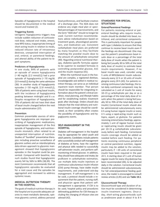 Episodes of hypoglycemia in the hospital
should be documented in the medical
record and tracked (2).
Triggering Events
Iatrogenic hypoglycemia triggers may
include sudden reduction of corticoste-
roid dose, reduced oral intake, emesis,
new NPO status, inappropriate timing of
short-acting insulin in relation to meals,
reduced infusion rate of intravenous
dextrose, unexpected interruption of
oral, enteral, or parenteral feedings,
and altered ability of the patient to re-
port symptoms.
Predictors of Hypoglycemia
In one study, 84% of patients with
an episode of severe hypoglycemia
(,40 mg/dL [2.2 mmol/L]) had a prior
episode of hypoglycemia (,70 mg/dL
[3.9 mmol/L]) during the same admission
(36). In another study of hypoglycemic
episodes (,50 mg/dL [2.8 mmol/L]),
78% of patients were using basal insulin,
with the incidence of hypoglycemia
peaking between midnight and 6 A.M.
Despite recognition of hypoglycemia,
75% of patients did not have their dose
of basal insulin changed before the next
insulin administration (37).
Prevention
Common preventable sources of iatro-
genic hypoglycemia are improper pre-
scribing of hypoglycemic medications,
inappropriate management of the ﬁrst
episode of hypoglycemia, and nutrition–
insulin mismatch, often related to an
unexpected interruption of nutrition.
Studies of “bundled” preventative thera-
pies including proactive surveillance of
glycemic outliers and an interdisciplinary
data-driven approach to glycemic man-
agement showed that hypoglycemic
episodes in the hospital could be pre-
vented. Compared with baseline, two
such studies found that hypoglycemic
events fell by 56% to 80% (38,39). The
Joint Commission recommends that all
hypoglycemic episodes be evaluated
for a root cause and the episodes be
aggregated and reviewed to address
systemic issues.
MEDICAL NUTRITION THERAPY
IN THE HOSPITAL
The goals of medical nutrition therapy in
the hospital are to provide adequate cal-
ories to meet metabolic demands, opti-
mize glycemic control, address personal
food preferences, and facilitate creation
of a discharge plan. The ADA does not
endorse any single meal plan or speci-
ﬁed percentages of macronutrients, and
the term “ADA diet” should no longer be
used. Current nutrition recommenda-
tions advise individualization based on
treatment goals, physiological parame-
ters, and medication use. Consistent
carbohydrate meal plans are preferred
by many hospitals as they facilitate
matching the prandial insulin dose to
the amount of carbohydrate consumed
(40). Regarding enteral nutritional ther-
apy, diabetes-speciﬁc formulas appear
to be superior to standard formulas in
controlling postprandial glucose, A1C
and the insulin response (41).
When the nutritional issues in the hos-
pital are complex, a registered dietitian,
knowledgeable and skilled in medical nu-
trition therapy, can serve as an individual
inpatient team member. That person
should be responsible for integrating in-
formation aboutthe patient’s clinical con-
dition, meal planning, and lifestyle habits
and for establishing realistic treatment
goals after discharge. Orders should also
indicate that the meal delivery and nutri-
tional insulin coverage should be coordi-
nated, as their variability often creates
the possibility of hyperglycemic and hy-
poglycemic events.
SELF-MANAGEMENT IN THE
HOSPITAL
Diabetes self-management in the hospital
may be appropriate for select youth and
adult patients. Candidates include patients
whosuccessfullyconductself-management
of diabetes at home, have the cognitive
and physical skills needed to successfully
self-administer insulin, and perform self-
monitoring of blood glucose. In addition,
they should have adequate oral intake, be
proﬁcient in carbohydrate estimation,
use multiple daily insulin injections or
continuous subcutaneous insulin infusion
(CSII) pump therapy, have stable insulin
requirements, and understand sick-day
management. If self-management is to
be used, a protocol should include a re-
quirement that the patient, nursing staff,
and physician agree that patient self-
management is appropriate. If CSII is to
be used, hospital policy and procedures
delineating guidelines for CSII therapy in-
cluding the changing of infusion sites are
advised (42).
STANDARDS FOR SPECIAL
SITUATIONS
Enteral/Parenteral Feedings
For patients receiving enteral or par-
enteral feedings who require insulin,
insulin should be divided into basal, nu-
tritional, and correctional components.
This is particularly important for people
with type 1 diabetes to ensure that they
continue to receive basal insulin even if
the feedings are discontinued. One may
use the patient’s preadmission basal in-
sulin dose or a percentage of the total
daily dose of insulin when the patient is
being fed (usually 30 to 50% of the total
daily dose of insulin) to estimate basal
insulin requirements. However, if no
basal insulin was used, consider using
5 units of NPH/detemir insulin subcuta-
neously every 12 h or 10 units of insulin
glargine every 24 h (43). For patients re-
ceiving continuous tube feedings, the to-
tal daily nutritional component may be
calculated as 1 unit of insulin for every
10–15 g carbohydrate per day or as a
percentage of the total daily dose of in-
sulin when the patient is being fed (usu-
ally 50 to 70% of the total daily dose of
insulin) Correctional insulin should also
be administered subcutaneously every
6 h using human regular insulin or every
4 h using a rapid-acting insulin such as
lispro, aspart, or glulisine. For patients
receiving enteral bolus feedings, approx-
imately 1 unit of regular human insulin
or rapid-acting insulin should be given
per 10–15 g carbohydrate subcutane-
ously before each feeding. Correctional
insulin coverage should be added as
needed before each feeding. For pa-
tients receiving continuous peripheral
or central parenteral nutrition, regular
insulin may be added to the solution,
particularly if .20 units of correctional
insulin have been required in the past
24 h. A starting dose of 1 unit of human
regular insulin for every 10 g dextrose has
been recommended (44), to be adjusted
daily in the solution. Correctional insulin
should be administered subcutaneously.
For full enteral/parenteral feeding guid-
ance, the reader is encouraged to consult
review articles (2,45) and see Table 14.1.
Glucocorticoid Therapy
Glucocorticoid type and duration of ac-
tion must be considered in determining
insulin treatment regimens. Once-a-
day, short-acting glucocorticoids such
as prednisone peak in about 4 to 8 h
care.diabetesjournals.org Diabetes Care in the Hospital S123
 
