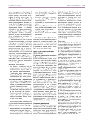 having hyperglycemia in the hospital. If
glycemic medications are changed or
glucose control is not optimal at dis-
charge, an earlier appointment (in
1–2 weeks) is preferred, and frequent
contact may be needed to avoid hypergly-
cemia and hypoglycemia. A recent dis-
charge algorithm for glycemic medication
adjustment based on admission A1C
found that the average A1C in patients
with diabetes after discharge was signiﬁ-
cantly improved (6). Therefore, if an A1C
from the prior 3 months is unavailable,
measuring the A1C in all patients with di-
abetes or hyperglycemia admitted to the
hospital is recommended.
Clear communication with outpatient
providers either directly or via hospital
discharge summaries facilitates safe
transitions to outpatient care. Providing
information regarding the cause of hy-
perglycemia (or the plan for determin-
ing the cause), related complications
and comorbidities, and recommended
treatments can assist outpatient pro-
viders as they assume ongoing care.
The Agency for Healthcare Research
and Quality (AHRQ) recommends that
at a minimum, discharge plans include
the following (58):
Medication Reconciliation
○ The patient’s medications must be
cross-checkedtoensurethatnochronic
medications were stopped and to en-
sure the safety of new prescriptions.
○ Prescriptions for new or changed medica-
tionshouldbeﬁlledandreviewedwiththe
patient and family at or before discharge.
Structured Discharge Communication
○ Informationonmedicationchanges,pend-
ing tests and studies, and follow-up needs
mustbeaccuratelyandpromptlycommu-
nicated to outpatient physicians.
○ Discharge summaries should be
transmitted to the primary physician
as soon as possible after discharge.
○ Appointment-keeping behavior is en-
hanced when the inpatient team
schedules outpatient medical follow-
up prior to discharge.
It is recommended that the following
areas of knowledge be reviewed and
addressed prior to hospital discharge:
○ Identifythehealthcareproviderwhowill
provide diabetes care after discharge.
○ Level of understanding related to the
diabetes diagnosis, self-monitoring of
blood glucose, explanation of home
blood glucose goals, and when to
call the provider.
○ Deﬁnition, recognition, treatment,
and prevention of hyperglycemia
and hypoglycemia.
○ Information on consistent nutrition
habits.
○ If relevant, when and how to take
blood glucose–lowering medications,
including insulin administration.
○ Sick-day management.
○ Proper use and disposal of needles
and syringes.
It is important that patients be pro-
vided with appropriate durable medical
equipment, medications, supplies (e.g.,
insulin pens), and prescriptions along
with appropriate education at the time
of discharge in order to avoid a poten-
tially dangerous hiatus in care.
PREVENTING ADMISSIONS AND
READMISSIONS
Preventing Hypoglycemic Admissions
in Older Adults
Insulin-treated patients 80 years of age
or older are more than twice as likely to
visit the emergency department and
nearly ﬁve times as likely to be admitted
for insulin-related hypoglycemia than
those 45–64 years of age (59). However,
older adults with type 2 diabetes in
long-term care facilities taking either
oral antihyperglycemic agents or basal
insulin have similar glycemic control
(60), suggesting that oral therapy may
be used in place of insulin to lower the
risk of hypoglycemia for some patients.
In addition, many older adults with dia-
betes are overtreated (61), with half of
those maintaining an A1C ,7% being
treated with insulin or a sulfonlyurea,
which are associated with hypoglycemia.
Tofurther lower the risk ofhypoglycemia-
related admissions in older adults, pro-
viders may, on an individual basis, relax
A1C targets to ,8% or ,8.5% in patients
with shortened life expectancies and sig-
niﬁcant comorbidities (refer to Section
11 “Older Adults” for detailed criteria).
Preventing Readmissions
Inpatients with diabetes,the readmission
rate is between 14% and 20% (62). Risk
factors for readmission include lower
socioeconomic status, certain racial/ethnic
minoritygroups, comorbidities, urgentad-
mission, and recent prior hospitalization
(62). Of interest, 30% of patients with
two or more hospital stays account for
over 50% of hospitalizations and their
accompanying hospital costs (63).
While there is no standard to prevent
readmissions, several successful strate-
gies have been reported, including an
intervention program targeting ketosis-
prone patients with type 1 diabetes
(64), initiating insulin treatment in pa-
tients with admission A1C .9% (65), and
a transitional care model (66). For people
with diabetic kidney disease, patient-
centered medical home collaboratives
may decrease risk-adjusted readmis-
sion rates (67).
References
1. Clement S, Braithwaite SS, Magee MF, et al.;
American Diabetes Association Diabetes in Hos-
pitals Writing Committee. Management of dia-
betes and hyperglycemia in hospitals. Diabetes
Care 2004;27:553–591
2. Moghissi ES, Korytkowski MT, DiNardo M,
et al.; American Association of Clinical Endocri-
nologists; American Diabetes Association. Ameri-
can Association of Clinical Endocrinologists and
American Diabetes Association consensus state-
ment on inpatient glycemic control. Diabetes
Care 2009;32:1119–1131
3. Umpierrez G, Korytkowski M. Diabetic
emergencies - ketoacidosis, hyperglycaemic
hyperosmolar state and hypoglycaemia. Nat
Rev Endocrinol 2016;12:222–232
4. Bogun M, Inzucchi SE. Inpatient manage-
ment of diabetes and hyperglycemia. Clin Ther
2013;35:724–733
5. Pasquel FJ, Gomez-Huelgas R, Anzola I, et al.
Predictive value of admission hemoglobin A1c
on inpatient glycemic control and response to
insulin therapy in medicine and surgery patients
with type 2 diabetes. Diabetes Care 2015;38:
e202–e203
6. Umpierrez GE, Reyes D, Smiley D, et al. Hospi-
tal discharge algorithm based on admission HbA1c
for the management of patients with type 2 di-
abetes. Diabetes Care 2014;37:2934–2939
7. Carpenter DL, Gregg SR, Xu K, Buchman TG,
Coopersmith CM. Prevalence and impact of un-
known diabetes in the ICU. Crit Care Med 2015;
43:e541–e550
8. Institute of Medicine. Preventing Medication
Errors. Aspden P, Wolcott J, Bootman JL,
Cronenwett LR, Eds.Washington, DC, The Na-
tional Academies Press, 2007
9. Gillaizeau F, Chan E, Trinquart L, et al. Com-
puterized advice on drug dosage to improve
prescribing practice. Cochrane Database Syst
Rev 2013;11:CD002894
10. Wexler DJ, Shrader P, Burns SM, Cagliero E.
Effectiveness of a computerized insulin order
template in general medical inpatients with
type 2 diabetes: a cluster randomized trial.
Diabetes Care 2010;33:2181–2183
11. Draznin B, Gilden J, Golden SH, et al.; PRIDE
investigators. Pathways to quality inpatient man-
agement of hyperglycemia and diabetes: a call to
action. Diabetes Care 2013;36:1807–1814
care.diabetesjournals.org Diabetes Care in the Hospital S125
 