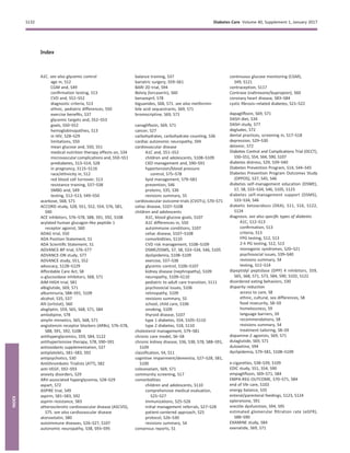 Index
A1C. see also glycemic control
age in, S12
CGM and, S49
conﬁrmation testing, S13
CVD and, S51–S52
diagnostic criteria, S13
ethnic, pediatric differences, S50
exercise beneﬁts, S37
glycemic targets and, S52–S53
goals, S50–S52
hemoglobinopathies, S13
in HIV, S28–S29
limitations, S50
mean glucose and, S50, S51
medical nutrition therapy effects on, S34
microvascular complications and, S50–S51
prediabetes, S13–S14, S28
in pregnancy, S115–S116
race/ethnicity in, S12
red blood cell turnover, S13
resistance training, S37–S38
SMBG and, S49
testing, S12–S13, S49–S50
acarbose, S68, S71
ACCORD study, S28, S51, S52, S54, S76, S81,
S90
ACE inhibitors, S76–S78, S88, S91, S92, S108
acylated human glucagon-like peptide 1
receptor agonist, S60
ADAG trial, S50
ADA Position Statement, S1
ADA Scientiﬁc Statement, S1
ADVANCE-BP trial, S76–S77
ADVANCE-ON study, S77
ADVANCE study, S51, S52
advocacy, S128–S129
Affordable Care Act, S8
a-glucosidase inhibitors, S68, S71
AIM-HIGH trial, S81
albiglutide, S69, S71
albuminuria, S88–S91, S109
alcohol, S35, S37
Alli (orlistat), S60
alogliptin, S59, S65, S68, S71, S84
amlodipine, S78
amylin mimetics, S65, S68, S71
angiotensin receptor blockers (ARBs), S76–S78,
S88, S91, S92, S108
antihyperglycemics, S59, S84, S122
antihypertensive therapy, S78, S90–S91
antioxidants supplementation, S37
antiplatelets, S81–S83, S92
antipsychotics, S30
Antithrombotic Trialists (ATT), S82
anti-VEGF, S92–S93
anxiety disorders, S29
ARV-associated hyperglycemia, S28–S29
aspart, S72
ASPIRE trial, S49
aspirin, S81–S83, S92
aspirin resistance, S83
atherosclerotic cardiovascular disease (ASCVD),
S75. see also cardiovascular disease
atorvastatin, S80
autoimmune diseases, S26–S27, S107
autonomic neuropathy, S38, S93–S95
balance training, S37
bariatric surgery, S59–S61
BARI 2D trial, S94
Belviq (lorcaserin), S60
benazepril, S78
biguanides, S68, S71. see also metformin
bile acid sequestrants, S69, S71
bromocriptine, S69, S71
canagliﬂozin, S69, S71
cancer, S27
carbohydrates, carbohydrate counting, S36
cardiac autonomic neuropathy, S94
cardiovascular disease
A1C and, S51–S52
children and adolescents, S108–S109
CKD management and, S90–S91
hypertension/blood pressure
control, S75–S78
lipid management, S79–S81
prevention, S46
proteins, S35, S36
revisions summary, S5
cardiovascular outcome trials (CVOTs), S70–S71
celiac disease, S107–S108
children and adolescents
A1C, blood glucose goals, S107
A1C differences in, S50
autoimmune conditions, S107
celiac disease, S107–S108
comorbidities, S110
CVD risk management, S108–S109
DSME/DSMS, S7, S8, S33–S34, S46, S105
dyslipidemia, S108–S109
exercise, S37–S38
glycemic control, S106–S107
kidney disease (nephropathy), S109
neuropathy, S109–S110
pediatric to adult care transition, S111
psychosocial issues, S106
retinopathy, S109
revisions summary, S5
school, child care, S106
smoking, S109
thyroid disease, S107
type 1 diabetes, S54, S105–S110
type 2 diabetes, S18, S110
cholesterol management, S79–S81
chronic care model, S6–S8
chronic kidney disease, S36, S38, S78, S88–S91,
S109
classiﬁcation, S4, S11
cognitive impairment/dementia, S27–S28, S81,
S100
colesevelam, S69, S71
community screening, S17
comorbidities
children and adolescents, S110
comprehensive medical evaluation,
S25–S27
immunizations, S25–S26
initial management referrals, S27–S28
patient-centered approach, S25
protocol, S26–S30
revisions summary, S4
consensus reports, S1
continuous glucose monitoring (CGM),
S49, S121
contraception, S117
Contrave (naltrexone/bupropion), S60
coronary heart disease, S83–S84
cystic ﬁbrosis–related diabetes, S21–S22
dapagliﬂozin, S69, S71
DASH diet, S34
DASH study, S77
degludec, S72
dental practices, screening in, S17–S18
depression, S29–S30
detemir, S72
Diabetes Control and Complications Trial (DCCT),
S50–S51, S54, S64, S90, S107
diabetes distress, S29, S39–S40
Diabetes Prevention Program, S14, S44–S45
Diabetes Prevention Program Outcomes Study
(DPPOS), S37, S45, S46
diabetes self-management education (DSME),
S7, S8, S33–S34, S46, S105, S123
diabetes self-management support (DSMS),
S33–S34, S46
diabetic ketoacidosis (DKA), S11, S16, S122,
S124
diagnosis. see also speciﬁc types of diabetes
A1C, S12–S13
conﬁrmation, S13
criteria, S13
FPG testing, S12, S13
2-h PG testing, S12, S13
monogenic syndromes, S20–S21
psychosocial issues, S39–S40
revisions summary, S4
testing, S12–S14
dipeptidyl peptidase (DPP) 4 inhibitors, S59,
S65, S68, S71, S73, S84, S90, S102, S122
disordered eating behaviors, S30
disparity reduction
access to care, S8
ethnic, cultural, sex differences, S8
food insecurity, S8–S9
homelessness, S9
language barriers, S9
recommendations, S8
revisions summary, S4
treatment tailoring, S8–S9
dopamine-2 agonists, S69, S71
dulaglutide, S69, S71
duloxetine, S94
dyslipidemia, S79–S81, S108–S109
e-cigarettes, S38–S39, S109
EDIC study, S51, S54, S90
empagliﬂozin, S69–S71, S84
EMPA-REG OUTCOME, S70–S71, S84
end of life care, S103
energy balance, S35
enteral/parenteral feedings, S123, S124
eplerenone, S91
erectile dysfunction, S94, S95
estimated glomerular ﬁltration rate (eGFR),
S88–S90
EXAMINE study, S84
exenatide, S69, S71
S132 Diabetes Care Volume 40, Supplement 1, January 2017
INDEX
 