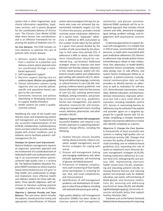 system that is often fragmented, lacks
clinical information capabilities, dupli-
cates services, and is poorly designed
for the coordinated delivery of chronic
care. The Chronic Care Model (CCM)
takes these factors into consideration,
and is an effective framework for im-
proving the quality of diabetes care (7).
Six Core Elements. The CCM includes six
core elements to optimize the care of
patients with chronic disease:
1. Delivery system design (moving
from a reactive to a proactive care
delivery system where planned visits
are coordinated through a team-
based approach)
2. Self-management support
3. Decision support (basing care on
evidence-based, effective care guidelines)
4. Clinical information systems (using
registries that can provide patient-
speciﬁc and population-based sup-
port to the care team)
5. Community resources and policies
(identifying or developing resources
to support healthy lifestyles)
6. Health systems (to create a quality-
oriented culture)
Redeﬁning the roles of the health care
delivery team and empowering patient
self-management are fundamental to
the successful implementation of the
CCM (8). Collaborative, multidisciplinary
teams are best suited to provide care for
people with chronic conditions such as
diabetes and to facilitate patients’ self-
management (9–11).
Strategies for System-Level Improvement
Optimal diabetes management requires
an organized, systematic approach and
the involvement of a coordinated team of
dedicated health care professionals work-
ing in an environment where patient-
centered high-quality care is a priority
(6). The National Diabetes Education Pro-
gram (NDEP) maintains an onlineresource
(www.betterdiabetescare.nih.gov) to
help health care professionals to design
and implement more effective health
care delivery systems for those with dia-
betes. Three speciﬁc objectives, with ref-
erences to literature outlining practical
strategies to achieve each, are as follows.
Objective 1: Optimize Provider and Team
Behavior. The care team, which includes
the patient, should prioritize timely and
appropriate intensiﬁcation of lifestyle
and/or pharmacological therapy for pa-
tients who have not achieved the rec-
ommended metabolic targets (12–14).
To inform this process, providers should
routinely assess medication adherence.
At a system level, “adequate” adher-
ence is deﬁned as 80% (calculated as
the number of pills taken by the patient
in a given time period divided by the
number of pills prescribed by the physi-
cian in that same time period) (15). If
adherence is 80% or above, then treat-
ment intensiﬁcation should be con-
sidered (e.g., up-titration). Additional
strategies shown to improve care team
behavior and thereby catalyze reductions
in A1C, blood pressure, and/or LDL cho-
lesterol include explicit and collaborative
goal setting with patients (16,17); identi-
fyingandaddressinglanguage, numeracy,
or cultural barriers to care (18–20); inte-
grating evidence-based guidelines and
clinical information tools into the process
of care (21–23); soliciting performance
feedback, setting reminders, and provid-
ing structured care (e.g., guidelines,
formal case management, and patient
education resources) (6); and incorpo-
rating care management teams including
nurses, dietitians, pharmacists, and other
providers (24,25).
Objective 2: Support Patient Self-management.
Successful diabetes care requires a sys-
tematic approach to supporting patients’
behavior change efforts, including the
following:
1. Healthy lifestyle choices (healthy
eating, physical activity, tobacco ces-
sation, weight management, and ef-
fective strategies for coping with
stress)
2. Disease self-management (taking
and managing medications and, when
clinically appropriate, self-monitoring
of glucose and blood pressure)
3. Prevention of diabetes complica-
tions (self-monitoring of foot health;
active participation in screening for
eye, foot, and renal complications;
and immunizations)
4. Identiﬁcation of self-management
problems and development of strate-
giestosolve those problems, including
self-selected behavioral goal setting
High-quality diabetes self-management
education (DSME) has been shown to
improve patient self-management,
satisfaction, and glucose outcomes.
National DSME standards call for an in-
tegrated approach that includes clinical
content and skills, behavioral strategies
(goal setting, problem solving), and en-
gagement with psychosocial concerns
(26).
In devising approaches to support dis-
ease self-management, it is notable that
in 23% of cases, uncontrolled A1C, blood
pressure, or lipids were associated with
poor medication adherence (15). Barriers
to adherence may include patient factors
(remembering to obtain or take medica-
tions, fear, depression, or health beliefs),
medication factors (complexity, multiple
daily dosing, cost, or side effects), and
system factors (inadequate follow-up or
support). A patient-centered, nonjudg-
mental communication style can help
providers to identify barriers to adher-
ence as well as motivation for self-care
(17). Nurse-directed interventions, home
aides, diabetes education, and pharmacy-
derived interventions improved adher-
ence but had a very small effect on
outcomes, including metabolic control
(27). Success in overcoming barriers to
adherence may be achieved if the patient
and provider agree on a targeted ap-
proach for a speciﬁc barrier (10). For ex-
ample, simplifying a complex treatment
regimen may improve adherence in those
who identify complexity as a barrier.
Objective 3: Change the Care System.
A characteristic of most successful care
systems is making high-quality care an
institutional priority (28). Changes that
increase the quality of diabetes care in-
clude providing care on evidence-based
guidelines (21); expanding the role of
teams to implement more intensive dis-
ease management strategies (6,24,29);
tracking medication adherence at a sys-
tem level (15); redesigning the care pro-
cess (30); implementing electronic
health record tools (31,32); empower-
ing and educating patients (33,34); re-
moving ﬁnancial barriers and reducing
patient out-of-pocket costs for diabetes
education, eye exams, self-monitoring of
blood glucose, and necessary medica-
tions (6); assessing and addressing
psychosocial issues (26,35); and identify-
ing/developing/engaging community re-
sources and public policy that support
healthy lifestyles (36).
Initiatives such as the Patient-Centered
MedicalHomeshowpromiseforimproving
care.diabetesjournals.org Promoting Health and Reducing Disparities in Populations S7
 