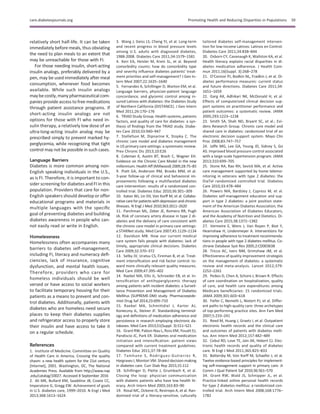 relatively short half-life. It can be taken
immediately before meals, thus obviating
the need to plan meals to an extent that
may be unreachable for those with FI.
For those needing insulin, short-acting
insulin analogs, preferably delivered by a
pen, may be used immediately after meal
consumption, whenever food becomes
available. While such insulin analogs
may becostly,many pharmaceuticalcom-
panies provide access to free medications
through patient assistance programs. If
short-acting insulin analogs are not
options for those with FI who need in-
sulin therapy, a relatively low dose of an
ultra-long-acting insulin analog may be
prescribed simply to prevent marked hy-
perglycemia, while recognizing that tight
control may not be possible in such cases.
Language Barriers
Diabetes is more common among non-
English speaking individuals in the U.S.,
as is FI. Therefore, it is important to con-
sider screening for diabetes and FI in this
population. Providers that care for non-
English speakers should develop or offer
educational programs and materials in
multiple languages with the speciﬁc
goal of preventing diabetes and building
diabetes awareness in people who can-
not easily read or write in English.
Homelessness
Homelessness often accompanies many
barriers to diabetes self-management,
including FI, literacy and numeracy deﬁ-
ciencies, lack of insurance, cognitive
dysfunction, and mental health issues.
Therefore, providers who care for
homeless individuals should be well
versed or have access to social workers
to facilitate temporary housing for their
patients as a means to prevent and con-
trol diabetes. Additionally, patients with
diabetes who are homeless need secure
places to keep their diabetes supplies
and refrigerator access to properly store
their insulin and have access to take it
on a regular schedule.
References
1. Institute of Medicine. Committee on Quality
of Health Care in America. Crossing the quality
chasm: a new health system for the 21st century
[Internet], 2001. Washington, DC, The National
Academies Press. Available from http://www.nap
.edu/catalog/10027. Accessed 8 September 2016
2. Ali MK, Bullard KM, Saaddine JB, Cowie CC,
Imperatore G, Gregg EW. Achievement of goals
in U.S. diabetes care, 1999–2010. N Engl J Med
2013;368:1613–1624
3. Wang J, Geiss LS, Cheng YJ, et al. Long-term
and recent progress in blood pressure levels
among U.S. adults with diagnosed diabetes,
1988-2008. Diabetes Care 2011;34:1579–1581
4. Kerr EA, Heisler M, Krein SL, et al. Beyond
comorbidity counts: how do comorbidity type
and severity inﬂuence diabetes patients’ treat-
ment priorities and self-management? J Gen In-
tern Med 2007;22:1635–1640
5. Fernandez A, Schillinger D, Warton EM, et al.
Language barriers, physician-patient language
concordance, and glycemic control among in-
sured Latinos with diabetes: the Diabetes Study
of Northern California (DISTANCE). J Gen Intern
Med 2011;26:170–176
6. TRIAD Study Group. Health systems, patients
factors, and quality of care for diabetes: a syn-
thesis of ﬁndings from the TRIAD study. Diabe-
tes Care 2010;33:940–947
7. Stellefson M, Dipnarine K, Stopka C. The
chronic care model and diabetes management
in US primary care settings: a systematic review.
Prev Chronic Dis 2013;10:E26
8. Coleman K, Austin BT, Brach C, Wagner EH.
Evidence on the Chronic Care Model in the new
millennium. Health Aff (Millwood) 2009;28:75–85
9. Piatt GA, Anderson RM, Brooks MM, et al.
3-year follow-up of clinical and behavioral im-
provements following a multifaceted diabetes
care intervention: results of a randomized con-
trolled trial. Diabetes Educ 2010;36:301–309
10. Katon WJ, Lin EH, Von Korff M, et al. Collabo-
rative care for patients with depression and chronic
illnesses. N Engl J Med 2010;363:2611–2620
11. Parchman ML, Zeber JE, Romero RR, Pugh
JA. Risk of coronary artery disease in type 2 di-
abetes and the delivery of care consistent with
the chronic care model in primary care settings:
a STARNet study. Med Care 2007;45:1129–1134
12. Davidson MB. How our current medical
care system fails people with diabetes: lack of
timely, appropriate clinical decisions. Diabetes
Care 2009;32:370–372
13. Selby JV, Uratsu CS, Fireman B, et al. Treat-
ment intensiﬁcation and risk factor control: to-
ward more clinically relevant quality measures.
Med Care 2009;47:395–402
14. Raebel MA, Ellis JL, Schroeder EB, et al. In-
tensiﬁcation of antihyperglycemic therapy
among patients with incident diabetes: a Surveil-
lance Prevention and Management of Diabetes
Mellitus (SUPREME-DM) study. Pharmacoepide-
miol Drug Saf 2014;23:699–710
15. Raebel MA, Schmittdiel J, Karter AJ,
Konieczny JL, Steiner JF. Standardizing terminol-
ogy and deﬁnitions of medication adherence and
persistence in research employing electronic da-
tabases. Med Care 2013;51(Suppl. 3):S11–S21
16. Grant RW, Pabon-Nau L, Ross KM, Youatt EJ,
Pandiscio JC, Park ER. Diabetes oral medication
initiation and intensiﬁcation: patient views
compared with current treatment guidelines.
Diabetes Educ 2011;37:78–84
17. Tamhane S, Rodriguez-Gutierrez R,
Hargraves I, Montori VM. Shared decision-making
in diabetes care. Curr Diab Rep 2015;15:112
18. Schillinger D, Piette J, Grumbach K, et al.
Closing the loop: physician communication
with diabetic patients who have low health lit-
eracy. Arch Intern Med 2003;163:83–90
19. Rosal MC, Ockene IS, Restrepo A, et al. Ran-
domized trial of a literacy-sensitive, culturally
tailored diabetes self-management interven-
tion for low-income Latinos: Latinos en Control.
Diabetes Care 2011;34:838–844
20. Osborn CY, Cavanaugh K, Wallston KA, et al.
Health literacy explains racial disparities in di-
abetes medication adherence. J Health Com-
mun 2011;16(Suppl. 3):268–278
21. O’Connor PJ, Bodkin NL, Fradkin J, et al. Di-
abetes performance measures: current status
and future directions. Diabetes Care 2011;34:
1651–1659
22. Garg AX, Adhikari NK, McDonald H, et al.
Effects of computerized clinical decision sup-
port systems on practitioner performance and
patient outcomes: a systematic review. JAMA
2005;293:1223–1238
23. Smith SA, Shah ND, Bryant SC, et al.; Evi-
dens Research Group. Chronic care model and
shared care in diabetes: randomized trial of an
electronic decision support system. Mayo Clin
Proc 2008;83:747–757
24. Jaffe MG, Lee GA, Young JD, Sidney S, Go
AS. Improved blood pressure control associated
with a large-scale hypertension program. JAMA
2013;310:699–705
25. Stone RA, Rao RH, Sevick MA, et al. Active
care management supported by home telemo-
nitoring in veterans with type 2 diabetes: the
DiaTel randomized controlled trial. Diabetes
Care 2010;33:478–484
26. Powers MA, Bardsley J, Cypress M, et al.
Diabetes self-management education and sup-
port in type 2 diabetes: a joint position state-
ment of the American Diabetes Association, the
American Association of Diabetes Educators,
and the Academy of Nutrition and Dietetics. Di-
abetes Care 2015;38:1372–1382
27. Vermeire E, Wens J, Van Royen P, Biot Y,
Hearnshaw H, Lindenmeyer A. Interventions for
improving adherence to treatment recommenda-
tions in people with type 2 diabetes mellitus. Co-
chrane Database Syst Rev 2005;2:CD003638
28. Tricco AC, Ivers NM, Grimshaw JM, et al.
Effectiveness of quality improvement strategies
on the management of diabetes: a systematic
review and meta-analysis. Lancet 2012;379:
2252–2261
29. Peikes D, Chen A, Schore J, Brown R. Effects
of care coordination on hospitalization, quality
of care, and health care expenditures among
Medicare beneﬁciaries: 15 randomized trials.
JAMA 2009;301:603–618
30. Feifer C, Nemeth L, Nietert PJ, et al. Differ-
ent paths to high-quality care: three archetypes
of top-performing practice sites. Ann Fam Med
2007;5:233–241
31. Reed M, Huang J, Graetz I, et al. Outpatient
electronic health records and the clinical care
and outcomes of patients with diabetes melli-
tus. Ann Intern Med 2012;157:482–489
32. Cebul RD, Love TE, Jain AK, Hebert CJ. Elec-
tronic health records and quality of diabetes
care. N Engl J Med 2011;365:825–833
33. Battersby M, Von Korff M, Schaefer J, et al.
Twelve evidence-based principles for implement-
ing self-management support in primary care. Jt
Comm J Qual Patient Saf 2010;36:561–570
34. Grant RW, Wald JS, Schnipper JL, et al.
Practice-linked online personal health records
for type 2 diabetes mellitus: a randomized con-
trolled trial. Arch Intern Med 2008;168:1776–
1782
care.diabetesjournals.org Promoting Health and Reducing Disparities in Populations S9
 