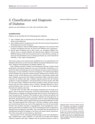 2. Classification and Diagnosis
of Diabetes
Diabetes Care 2017;40(Suppl. 1):S11–S24 | DOI: 10.2337/dc17-S005
CLASSIFICATION
Diabetes can be classiﬁed into the following general categories:
1. Type 1 diabetes (due to autoimmune b-cell destruction, usually leading to ab-
solute insulin deﬁciency)
2. Type 2 diabetes (due to a progressive loss of b-cell insulin secretion frequently on
the background of insulin resistance)
3. Gestational diabetes mellitus (GDM) (diabetes diagnosed in the second or third
trimester of pregnancy that was not clearly overt diabetes prior to gestation)
4. Speciﬁc types of diabetes due to other causes, e.g., monogenic diabetes syn-
dromes (such as neonatal diabetes and maturity-onset diabetes of the young
[MODY]), diseases of the exocrine pancreas (such as cystic ﬁbrosis), and drug- or
chemical-induced diabetes (such as with glucocorticoid use, in the treatment of
HIV/AIDS, or after organ transplantation)
This section reviews most common forms of diabetes but is not comprehensive. For
additional information, see the American Diabetes Association (ADA) position state-
ment “Diagnosis and Classiﬁcation of Diabetes Mellitus” (1).
Type 1 diabetes and type 2 diabetes are heterogeneous diseases in which clinical
presentation and disease progression may vary considerably. Classiﬁcation is im-
portant for determining therapy, but some individuals cannot be clearly classiﬁed as
having type 1 or type 2 diabetes at the time of diagnosis. The traditional paradigms
of type 2 diabetes occurring only in adults and type 1 diabetes only in children are no
longer accurate, as both diseases occur in both cohorts. Occasionally, patients with
type 2 diabetes may present with diabetic ketoacidosis (DKA), particularly ethnic
minorities (2). Children with type 1 diabetes typically present with the hallmark
symptoms of polyuria/polydipsia, and approximately one-third present with DKA
(3). The onset of type 1 diabetes may be more variable in adults, and they may not
present with the classic symptoms seen in children. Although difﬁculties in distin-
guishing diabetes type may occur in all age-groups at onset, the true diagnosis
becomes more obvious over time.
In October 2015, the ADA, JDRF, the European Association for the Study of Di-
abetes, and the American Association of Clinical Endocrinologists convened the
Differentiation of Diabetes by Pathophysiology, Natural History, and Prognosis Re-
search Symposium (4). The goals of the symposium were to discuss the genetic and
environmental determinants of type 1 and type 2 diabetes risk and progression, to
determine appropriate therapeutic approaches based on disease pathophysiology
and stage, and to deﬁne research gaps hindering a personalized approach to treat-
ment. The experts agreed that in both type 1 and type 2 diabetes, various genetic
and environmental factors can result in the progressive loss of b-cell mass and/or
function that manifests clinically as hyperglycemia. Once hyperglycemia occurs,
patients with all forms of diabetes are at risk for developing the same complications,
although rates of progression may differ. They concluded that the identiﬁcation of
individualized therapies for diabetes in the future will require better characteriza-
tion of the many paths to b-cell demise or dysfunction.
Characterization of the underlying pathophysiology is much more developed in
type 1 diabetes than in type 2 diabetes. It is now clear from studies of ﬁrst-degree
relatives of patients with type 1 diabetes that the persistent presence of two or
Suggested citation: American Diabetes Associa-
tion. Classiﬁcation and diagnosis of diabetes.
Sec. 2. In Standards of Medical Care in Diabetesd
2017. Diabetes Care 2017;40(Suppl. 1):S11–S24
© 2017 by the American Diabetes Association.
Readers may use this article as long as the work
is properly cited, the use is educational and not
for proﬁt, and the work is not altered. More infor-
mation is available at http://www.diabetesjournals
.org/content/license.
American Diabetes Association
Diabetes Care Volume 40, Supplement 1, January 2017 S11
2.CLASSIFICATIONANDDIAGNOSISOFDIABETES
 