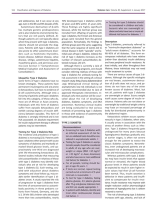 and adolescence, but it can occur at any
age, even in the8th and 9th decades of life.
Autoimmune destruction of b-cells
has multiple genetic predispositions
and is also related to environmental fac-
tors that are still poorly deﬁned. Al-
though patients are not typically obese
when they present with type 1 diabetes,
obesity should not preclude the diag-
nosis. Patients with type 1 diabetes are
also prone to other autoimmune disor-
ders such as Hashimoto thyroiditis,
Graves disease, Addison disease, celiac
disease, vitiligo, autoimmune hepatitis,
myasthenia gravis, and pernicious ane-
mia (see Section 3 “Comprehensive
Medical Evaluation and Assessment of
Comorbidities”).
Idiopathic Type 1 Diabetes
Some forms of type 1 diabetes have no
known etiologies. These patients have
permanent insulinopenia and are prone
to ketoacidosis, but have no evidence of
b-cell autoimmunity. Although only a
minority of patients with type 1 diabetes
fall into this category, of those who do,
most are of African or Asian ancestry.
Individuals with this form of diabetes
suffer from episodic ketoacidosis and
exhibit varying degrees of insulin deﬁ-
ciency between episodes. This form of
diabetes is strongly inherited and is not
HLA associated. An absolute requirement
for insulin replacement therapy in affected
patients may be intermittent.
Testing for Type 1 Diabetes Risk
The incidence and prevalence of type 1
diabetes is increasing (23). Patients with
type 1 diabetes often present with acute
symptoms of diabetes and markedly el-
evated blood glucose levels, and ap-
proximately one-third are diagnosed
with life-threatening ketoacidosis (3).
Several studies indicate that measuring
islet autoantibodies in relatives of those
with type 1 diabetes may identify indi-
viduals who are at risk for developing
type 1 diabetes (5). Such testing, cou-
pled with education about diabetes
symptoms and close follow-up, may en-
able earlier identiﬁcation of type 1 di-
abetes onset. A study reported the risk
of progression to type 1 diabetes from
the time of seroconversion to autoanti-
body positivity in three pediatric co-
horts from Finland, Germany, and the
U.S. Of the 585 children who developed
more than two autoantibodies, nearly
70% developed type 1 diabetes within
10 years and 84% within 15 years (24).
These ﬁndings are highly signiﬁcant
because, while the German group was
recruited from offspring of parents with
type 1 diabetes, the Finnish and American
groups were recruited from the general
population. Remarkably, the ﬁndings in
all three groups were the same, suggesting
that the same sequence of events led to
clinical disease in both “sporadic” and fa-
milial cases of type 1 diabetes. Indeed, the
risk of type 1 diabetes increases as the
number of relevant autoantibodies de-
tected increases (25–27).
Although there is currently a lack of
accepted screening programs, one should
consider referring relatives of those with
type 1 diabetes for antibody testing for
risk assessment in the setting of a clinical
research study (http://www.diabetestrialnet
.org). Widespread clinical testing of
asymptomatic low-risk individuals is not
currently recommended due to lack of
approved therapeutic interventions. In-
dividuals who test positive will be coun-
seled about the risk of developing
diabetes, diabetes symptoms, and DKA
prevention. Numerous clinical studies
are being conducted to test various
methods of preventing type 1 diabetes
in those with evidence of autoimmunity
(www.clinicaltrials.gov).
TYPE 2 DIABETES
Recommendations
c Screening for type 2 diabetes with
an informal assessment of risk fac-
torsorvalidatedtoolsshouldbecon-
sidered in asymptomatic adults. B
c Testing for type 2 diabetes in asymp-
tomatic people should be considered
in adults of any age who are over-
weight or obese (BMI $25 kg/m2
or $23 kg/m2
in Asian Americans)
andwhohaveoneormoreadditional
risk factors for diabetes. B
c For all people, testing should be-
gin at age 45 years. B
c If tests are normal, repeat testing
carried out at a minimum of 3-year
intervals is reasonable. C
c To test for type 2 diabetes, fasting
plasma glucose, 2-h plasma glucose
after 75-g oral glucose tolerance test,
and A1C are equally appropriate. B
c Inpatientswithdiabetes,identifyand
treat other cardiovascular disease
risk factors. B
c Testing for type 2 diabetes should
be considered in children and ado-
lescents who are overweight or
obese and whohave two ormoread-
ditional risk factors for diabetes. E
Description
Type 2 diabetes, previously referred to
as “noninsulin-dependent diabetes” or
“adult-onset diabetes,” accounts for
90–95% of all diabetes. This form en-
compasses individuals who have relative
(rather than absolute) insulin deﬁciency
and have peripheral insulin resistance. At
least initially, and often throughout their
lifetime, these individuals may not need
insulin treatment to survive.
There are various causes of type 2 di-
abetes. Although the speciﬁc etiologies
are not known, autoimmune destruc-
tion of b-cells does not occur, and pa-
tients do not have any of the other
known causes of diabetes. Most, but
not all, patients with type 2 diabetes
are overweight or obese. Excess weight
itself causes some degree of insulin re-
sistance. Patients who are not obese or
overweight by traditional weight criteria
may have an increased percentage of
body fat distributed predominantly in
the abdominal region.
Ketoacidosis seldom occurs sponta-
neously in type 2 diabetes; when seen,
it usually arises in association with the
stress of another illness such as infec-
tion. Type 2 diabetes frequently goes
undiagnosed for many years because
hyperglycemia develops gradually and,
at earlier stages, is often not severe
enough for the patient to notice the
classic diabetes symptoms. Neverthe-
less, even undiagnosed patients are at
increased risk of developing macrovas-
cular and microvascular complications.
Whereas patients with type 2 diabe-
tes may have insulin levels that appear
normal or elevated, the higher blood
glucose levels in these patients would
be expected to result in even higher in-
sulin values had their b-cell function
been normal. Thus, insulin secretion is
defective in these patients and insufﬁ-
cient to compensate for insulin resis-
tance. Insulin resistance may improve with
weight reduction and/or pharmacological
treatment of hyperglycemia but is seldom
restored to normal.
The risk of developing type 2 diabetes
increases with age, obesity, and lack of
S16 Classiﬁcation and Diagnosis of Diabetes Diabetes Care Volume 40, Supplement 1, January 2017
 
