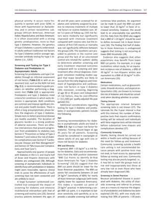 physical activity. It occurs more fre-
quently in women with prior GDM, in
those with hypertension or dyslipide-
mia, and in certain racial/ethnic sub-
groups (African American, American
Indian,Hispanic/Latino,andAsianAmerican).
It is often associated with a strong
genetic predisposition, more so than
type 1 diabetes. However, the genetics
of type 2 diabetes is poorly understood.
In adults without traditional risk factors
for type 2 diabetes and/or younger age,
consider antibody testing for type 1 di-
abetes (i.e., GAD).
Screening and Testing for Type 2
Diabetes and Prediabetes in
Asymptomatic Adults
Screening for prediabetes and type 2 di-
abetes through an informal assessment
of risk factors (Table 2.3) or with an as-
sessment tool, such as the ADA risk test
(Fig. 2.1), is recommended to guide pro-
viders on whether performing a diag-
nostic test (Table 2.2) is appropriate.
Prediabetes and type 2 diabetes meet
criteria for conditions in which early de-
tection is appropriate. Both conditions
are common and impose signiﬁcant clin-
ical and public health burdens. There is
often a long presymptomatic phase be-
fore the diagnosis of type 2 diabetes.
Simple tests to detect preclinical disease
are readily available. The duration of
glycemic burden is a strong predictor
of adverse outcomes. There are effec-
tive interventions that prevent progres-
sion from prediabetes to diabetes (see
Section 5 “Prevention or Delay of Type 2
Diabetes”) and reduce the risk of diabe-
tes complications (see Section 9 “Cardio-
vascular Disease and Risk Management”
and Section 10 “Microvascular Complica-
tions and Foot Care”).
Approximately one-quarter of people
with diabetes in the U.S. and nearly half
of Asian and Hispanic Americans with
diabetes are undiagnosed (28). Although
screening of asymptomatic individuals to
identifythosewithprediabetesordiabetes
might seem reasonable, rigorous clinical
trials to prove the effectiveness of such
screening have not been conducted and
are unlikely to occur.
A large European randomized con-
trolled trial compared the impact of
screening for diabetes and intensive
multifactorial intervention with that of
screening and routine care (29). General
practice patients between the ages of
40 and 69 years were screened for di-
abetes and randomly assigned by prac-
tice to intensive treatment of multiple
risk factors or routine diabetes care. Af-
ter 5.3 years of follow-up, CVD risk fac-
tors were modestly but signiﬁcantly
improved with intensive treatment
compared with routine care, but the in-
cidence of ﬁrst CVD events or mortality
was not signiﬁcantly different between
the groups (29). The excellent care pro-
vided to patients in the routine care
group and the lack of an unscreened
control arm limited the authors’ ability
to determine whether screening and
early treatment improved outcomes
compared with no screening and later
treatment after clinical diagnoses. Com-
puter simulation modeling studies sug-
gest that major beneﬁts are likely to
accrue from the early diagnosis and treat-
ment of hyperglycemia and cardiovas-
cular risk factors in type 2 diabetes
(30); moreover, screening, beginning
at age 30 or 45 years and independent
of risk factors, may be cost-effective
(,$11,000 per quality-adjusted life-year
gained) (31).
Additional considerations regarding
testing for type 2 diabetes and predia-
betes in asymptomatic patients include
the following.
Age
Screening recommendations for diabe-
tes in asymptomatic adults are listed in
Table 2.3. Age is a major risk factor for
diabetes. Testing should begin at age
45 years for all patients. Screening
should be considered in overweight or
obese adults of any age with one or
more risk factors for diabetes.
BMI and Ethnicity
In general, BMI $25 kg/m2
is a risk fac-
tor for diabetes. Data and recommenda-
tions from the ADA position statement
“BMI Cut Points to Identify At-Risk
Asian Americans for Type 2 Diabetes
Screening” (32,33) suggest that the
BMI cut point should be lower for the
Asian American population. The BMI cut
points fall consistently between 23 and
24 kg/m2
(sensitivity of 80%) for nearly
all Asian American subgroups (with levels
slightly lower for Japanese Americans).
This makes a rounded cut point of
23 kg/m2
practical. In determining a sin-
gle BMI cut point, it is important to bal-
ance sensitivity and speciﬁcity so as to
provide a valuable screening tool without
numerous false positives. An argument
can be made to push the BMI cut point
to lower than 23 kg/m2
in favor of in-
creased sensitivity; however, this would
lead to an unacceptably low speciﬁcity
(13.1%). Data from the WHO also suggest
that a BMI of $23 kg/m2
should be used
to deﬁne increased risk in Asian Ameri-
cans (34). The ﬁnding that half of diabe-
tes in Asian Americans is undiagnosed
suggests that testing is not occurring at
lower BMI thresholds (28).
Evidence also suggests that other
populations may beneﬁt from lower
BMI cut points. For example, in a large
multiethnic cohort study, for an equiva-
lent incidence rate of diabetes, a BMI of
30 kg/m2
in non-Hispanic whites was
equivalent to a BMI of 26 kg/m2
in Afri-
can Americans (35).
Medications
Certain medications, such as glucocorti-
coids, thiazide diuretics, and atypical an-
tipsychotics (36), are known to increase
the risk of diabetes and should be consid-
ered when deciding whether to screen.
Testing Interval
The appropriate interval between
screening tests is not known (37). The
rationale for the 3-year interval is that
with this interval, the number of false-
positive tests that require conﬁrmatory
testing will be reduced and individuals
with false-negative tests will be retested
before substantial time elapses and
complications develop (37).
Community Screening
Ideally, testing should be carried out
within a health care setting because of
the need for follow-up and treatment.
Community screening outside a health
care setting is not recommended be-
cause people with positive tests may
not seek, or have access to, appropriate
follow-up testing and care. Community
testing may also be poorly targeted; i.e.,
it may fail to reach the groups most at
risk and inappropriately test those at
very low risk or even those who have
already been diagnosed (38).
Screening in Dental Practices
Because periodontal disease is associ-
ated with diabetes, the utility of chair-
side screening and referral to primary
care as a means to improve the diagno-
sis of prediabetes and diabetes has been
explored (39–41), with one study esti-
mating that 30% of patients $30 years
care.diabetesjournals.org Classiﬁcation and Diagnosis of Diabetes S17
 