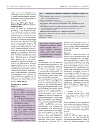 of age seen in general dental practices
had dysglycemia (41). Further research
is needed to demonstrate the feasibility,
effectiveness, and cost-effectiveness of
screening in this setting.
Screening and Testing for Type 2
Diabetes and Prediabetes in Children
and Adolescents
In the last decade, the incidence and
prevalence of type 2 diabetes in ado-
lescents has increased dramatically,
especially in racial and ethnic minority
populations (23). Recent studies ques-
tion the validity of A1C in the pediatric
population, especially among certain
ethnicities, and suggest OGTT or FPG
as more suitable diagnostic tests (42).
However, many of these studies do not
recognize that diabetes diagnostic crite-
ria are based on long-term health out-
comes, and validations are not currently
available in the pediatric population
(43). The ADA acknowledges the limited
data supporting A1C for diagnosing
type 2 diabetes in children and adoles-
cents. Although A1C is not recom-
mended for diagnosis of diabetes in
children with cystic ﬁbrosis or symptoms
suggestive of acute onset of type 1 di-
abetes and only A1C assays without
interference are appropriate for children
with hemoglobinopathies, the ADA con-
tinues to recommend A1C for diagnosis
of type 2 diabetes in this cohort (44,45).
The modiﬁed recommendations of the
ADA consensus report “Type 2 Diabetes
in Children and Adolescents” are sum-
marized in Table 2.5 (46).
GESTATIONAL DIABETES
MELLITUS
Recommendations
c Test for undiagnosed diabetes at
the ﬁrst prenatal visit in those
with risk factors, using standard
diagnostic criteria. B
c Test for gestational diabetes mel-
litus at 24–28 weeks of gestation
in pregnant women not previously
known to have diabetes. A
c Test women with gestational dia-
betes mellitus for persistent dia-
betes at 4–12 weeks’ postpartum,
using the oral glucose tolerance
test and clinically appropriate
nonpregnancy diagnostic crite-
ria. E
c Women with a history of gesta-
tional diabetes mellitus should
have lifelong screening for the de-
velopment of diabetes or predia-
betes at least every 3 years. B
c Women with a history of gestational
diabetes mellitus found to have pre-
diabetes should receive intensive
lifestyle interventions or metformin
to prevent diabetes. A
Deﬁnition
For many years, GDM was deﬁned as
any degree of glucose intolerance that
was ﬁrst recognized during pregnancy
(17), regardless of whether the condi-
tion may have predated the pregnancy
or persisted after the pregnancy. This
deﬁnition facilitated a uniform strategy
for detection and classiﬁcation of GDM,
but it was limited by imprecision.
The ongoing epidemic of obesity and
diabetes has led to more type 2 diabetes
in women of childbearing age, with an
increase in the number of pregnant
women with undiagnosed type 2 diabe-
tes (47). Because of the number of preg-
nant women with undiagnosed type 2
diabetes, it is reasonable to test women
with risk factors for type 2 diabetes
(Table 2.3) at their initial prenatal visit,
using standard diagnostic criteria (Table
2.2). Women diagnosed with diabetes in
the ﬁrst trimester should be classiﬁed as
having preexisting pregestational diabe-
tes (type 2 diabetes or, very rarely,
type 1 diabetes). GDM is diabetes that
is ﬁrst diagnosed in the second or third
trimester of pregnancy that is not clearly
either preexisting type 1 or type 2 dia-
betes (see Section 13 “Management of
Diabetes in Pregnancy”). The Interna-
tional Association of the Diabetes and
Pregnancy Study Groups (IADPSG)
GDM diagnostic criteria for the 75-g
OGTT were not derived from data in
the ﬁrst half of pregnancy, so the diag-
nosis of GDM in early pregnancy by ei-
ther FPG or OGTT values is not evidence
based (48).
Diagnosis
GDM carries risks for the mother and
neonate. Not all adverse outcomes are
of equal clinical importance. The Hyper-
glycemia and Adverse Pregnancy Out-
come (HAPO) study (49), a large-scale
multinational cohort study completed
by more than 23,000 pregnant women,
demonstrated that risk of adverse ma-
ternal, fetal, and neonatal outcomes
continuously increased as a function of
maternal glycemia at 24–28 weeks, even
within ranges previously considered
normal for pregnancy. For most compli-
cations, there was no threshold for risk.
These results have led to careful recon-
sideration of the diagnostic criteria for
GDM. GDM diagnosis (Table 2.6) can
be accomplished with either of two
strategies:
1. “One-step” 75-g OGTT or
2. “Two-step” approach with a 50-g
(nonfasting) screen followed by a
100-g OGTT for those who screen
positive
Different diagnostic criteria will identify
different degrees of maternal hypergly-
cemia and maternal/fetal risk, leading
some experts to debate, and disagree
on, optimal strategies for the diagnosis
of GDM.
One-Step Strategy
In the 2011 Standards of Care (50), the
ADA for the ﬁrst time recommended
that all pregnant women not known to
have prior diabetes undergo a 75-g
Table 2.5—Testing for type 2 diabetes or prediabetes in asymptomatic children* (46)
Criteria
c Overweight (BMI .85th percentile for age and sex, weight for height .85th percentile, or
weight .120% of ideal for height)
Plus any two of the following risk factors:
c Family history of type 2 diabetes in ﬁrst- or second-degree relative
c Race/ethnicity (Native American, African American, Latino, Asian American, Paciﬁc
Islander)
c Signs of insulin resistance or conditions associated with insulin resistance (acanthosis
nigricans, hypertension, dyslipidemia, polycystic ovary syndrome, or small-for-
gestational-age birth weight)
c Maternal history of diabetes or GDM during the child’s gestation
Age of initiation: age 10 years or at onset of puberty, if puberty occurs at a younger age
Frequency: every 3 years
*Persons aged #18 years.
S18 Classiﬁcation and Diagnosis of Diabetes Diabetes Care Volume 40, Supplement 1, January 2017
 