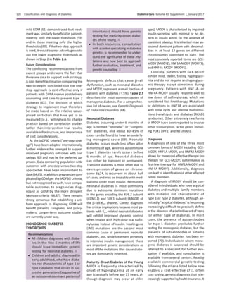 mild GDM (61) demonstrated that treat-
ment was similarly beneﬁcial in patients
meeting only the lower thresholds (59)
and in those meeting only the higher
thresholds (60). If the two-step approach
is used, it would appear advantageous to
use the lower diagnostic thresholds as
shown in Step 2 in Table 2.6.
Future Considerations
The conﬂicting recommendations from
expert groups underscore the fact that
there are data to support each strategy.
A cost-beneﬁt estimation comparing the
two strategies concluded that the one-
step approach is cost-effective only if
patients with GDM receive postdelivery
counseling and care to prevent type 2
diabetes (62). The decision of which
strategy to implement must therefore
be made based on the relative values
placed on factors that have yet to be
measured (e.g., willingness to change
practice based on correlation studies
rather than intervention trial results,
available infrastructure, and importance
of cost considerations).
As the IADPSG criteria (“one-step strat-
egy”) have been adopted internationally,
further evidence has emerged to support
improved pregnancy outcomes with cost
savings (63) and may be the preferred ap-
proach. Data comparing population-wide
outcomes with one-step versus two-step
approaches have been inconsistent to
date(64,65).Inaddition,pregnanciescom-
plicated by GDM per the IADPSG criteria,
but not recognized as such, have compa-
rable outcomes to pregnancies diag-
nosed as GDM by the more stringent
two-step criteria (66,67). There remains
strong consensus that establishing a uni-
form approach to diagnosing GDM will
beneﬁt patients, caregivers, and policy-
makers. Longer-term outcome studies
are currently under way.
MONOGENIC DIABETES
SYNDROMES
Recommendations
c All children diagnosed with diabe-
tes in the ﬁrst 6 months of life
should have immediate genetic
testing for neonatal diabetes. A
c Children and adults, diagnosed in
early adulthood, who have diabe-
tes not characteristic of type 1 or
type 2 diabetes that occurs in suc-
cessive generations (suggestive of
an autosomal dominant pattern of
inheritance) should have genetic
testing for maturity-onset diabe-
tes of the young. A
c In both instances, consultation
with a center specializing in diabetes
genetics is recommended to under-
stand the signiﬁcance of these mu-
tations and how best to approach
further evaluation, treatment, and
genetic counseling. E
Monogenic defects that cause b-cell
dysfunction, such as neonatal diabetes
and MODY, represent a small fraction of
patients with diabetes (,5%). Table 2.7
describes the most common causes of
monogenic diabetes. For a comprehen-
sive list of causes, see Genetic Diagnosis
of Endocrine Disorders (68).
Neonatal Diabetes
Diabetes occurring under 6 months of
age is termed “neonatal” or “congeni-
tal” diabetes, and about 80–85% of
cases can be found to have an underly-
ing monogenic cause (69). Neonatal
diabetes occurs much less often after
6 months of age, whereas autoimmune
type 1 diabetes rarely occurs before
6 months of age. Neonatal diabetes
can either be transient or permanent.
Transient diabetes is most often due to
overexpression of genes on chromo-
some 6q24, is recurrent in about half
of cases, and may be treatable with med-
ications other than insulin. Permanent
neonatal diabetes is most commonly
due to autosomal dominant mutations
in the genes encoding the Kir6.2 subunit
(KCNJ11) and SUR1 subunit (ABCC8) of
the b-cell KATP channel. Correct diagnosis
has critical implications because most pa-
tients with KATP-related neonatal diabetes
will exhibit improved glycemic control
when treated with high-dose oral sulfo-
nylureas instead of insulin. Insulin gene
(INS) mutations are the second most
common cause of permanent neonatal
diabetes, and, while treatment presently
is intensive insulin management, there
are important genetic considerations as
most of the mutations that cause diabe-
tes are dominantly inherited.
Maturity-Onset Diabetes of the Young
MODY is frequently characterized by
onset of hyperglycemia at an early
age (classically before age 25 years, al-
though diagnosis may occur at older
ages). MODY is characterized by impaired
insulin secretion with minimal or no de-
fects in insulin action (in the absence of
coexistent obesity). It is inherited in an au-
tosomal dominant pattern with abnormal-
ities in at least 13 genes on different
chromosomes identiﬁed to date. The
most commonly reported forms are GCK-
MODY (MODY2), HNF1A-MODY (MODY3),
and HNF4A-MODY (MODY1).
Clinically, patients with GCK-MODY
exhibit mild, stable, fasting hyperglyce-
mia and do not require antihyperglyce-
mic therapy except sometimes during
pregnancy. Patients with HNF1A- or
HNF4A-MODY usually respond well to
low doses of sulfonylureas, which are
considered ﬁrst-line therapy. Mutations
or deletions in HNF1B are associated
with renal cysts and uterine malforma-
tions (renal cysts and diabetes [RCAD]
syndrome). Other extremely rare forms
of MODY have been reported to involve
other transcription factor genes includ-
ing PDX1 (IPF1) and NEUROD1.
Diagnosis
A diagnosis of one of the three most
common forms of MODY including GCK-
MODY, HNF1A-MODY, and HNF4A-MODY
allows for more cost-effective therapy (no
therapy for GCK-MODY; sulfonylureas as
ﬁrst-line therapy for HNF1A-MODY and
HNF4A-MODY). Additionally, diagnosis
can lead to identiﬁcation of other affected
family members.
A diagnosis of MODY should be con-
sidered in individuals who have atypical
diabetes and multiple family members
with diabetes not characteristic of
type 1 or type 2 diabetes, although ad-
mittedly “atypical diabetes” is becoming
increasingly difﬁcult to precisely deﬁne
in the absence of a deﬁnitive set of tests
for either type of diabetes. In most
cases, the presence of autoantibodies
for type 1 diabetes precludes further
testing for monogenic diabetes, but the
presence of autoantibodies in patients
with monogenic diabetes has been re-
ported (70). Individuals in whom mono-
genic diabetes is suspected should be
referred to a specialist for further eva-
luation if available, and consultation is
available from several centers. Readily
available commercial genetic testing
following the criteria listed below now
enables a cost-effective (71), often
cost-saving, genetic diagnosis that is in-
creasingly supported by health insurance. It
S20 Classiﬁcation and Diagnosis of Diabetes Diabetes Care Volume 40, Supplement 1, January 2017
 