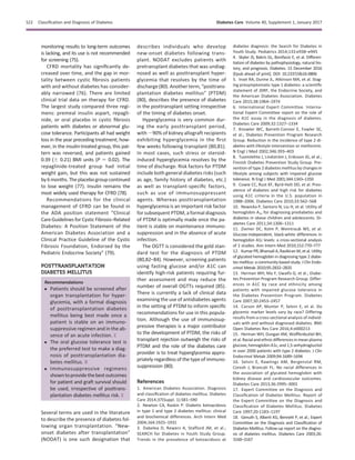 monitoring results to long-term outcomes
is lacking, and its use is not recommended
for screening (75).
CFRD mortality has signiﬁcantly de-
creased over time, and the gap in mor-
tality between cystic ﬁbrosis patients
with and without diabetes has consider-
ably narrowed (76). There are limited
clinical trial data on therapy for CFRD.
The largest study compared three regi-
mens: premeal insulin aspart, repagli-
nide, or oral placebo in cystic ﬁbrosis
patients with diabetes or abnormal glu-
cose tolerance. Participants all had weight
loss in the year preceding treatment; how-
ever, in the insulin-treated group, this pat-
tern was reversed, and patients gained
0.39 (6 0.21) BMI units (P 5 0.02). The
repaglinide-treated group had initial
weight gain, but this was not sustained
by6 months. Theplacebogroupcontinued
to lose weight (77). Insulin remains the
most widely used therapy for CFRD (78).
Recommendations for the clinical
management of CFRD can be found in
the ADA position statement “Clinical
Care Guidelines for Cystic Fibrosis–Related
Diabetes: A Position Statement of the
American Diabetes Association and a
Clinical Practice Guideline of the Cystic
Fibrosis Foundation, Endorsed by the
Pediatric Endocrine Society” (79).
POSTTRANSPLANTATION
DIABETES MELLITUS
Recommendations
c Patients should be screened after
organ transplantation for hyper-
glycemia, with a formal diagnosis
of posttransplantation diabetes
mellitus being best made once a
patient is stable on an immuno-
suppressive regimen and in the ab-
sence of an acute infection. E
c The oral glucose tolerance test is
the preferred test to make a diag-
nosis of posttransplantation dia-
betes mellitus. B
c Immunosuppressive regimens
showntoprovidethebestoutcomes
for patient and graft survival should
be used, irrespective of posttrans-
plantation diabetes mellitus risk. E
Several terms are used in the literature
to describe the presence of diabetes fol-
lowing organ transplantation. “New-
onset diabetes after transplantation”
(NODAT) is one such designation that
describes individuals who develop
new-onset diabetes following trans-
plant. NODAT excludes patients with
pretransplant diabetes that was undiag-
nosed as well as posttransplant hyper-
glycemia that resolves by the time of
discharge(80). Another term, “posttrans-
plantation diabetes mellitus” (PTDM)
(80), describes the presence of diabetes
in the posttransplant setting irrespective
of the timing of diabetes onset.
Hyperglycemia is very common dur-
ing the early posttransplant period,
with ;90% of kidney allograft recipients
exhibiting hyperglycemia in the ﬁrst
few weeks following transplant (80,81).
In most cases, such stress or steroid-
induced hyperglycemia resolves by the
time of discharge. Risk factors for PTDM
include both general diabetes risks (such
as age, family history of diabetes, etc.)
as well as transplant-speciﬁc factors,
such as use of immunosuppressant
agents. Whereas posttransplantation
hyperglycemia is an important risk factor
for subsequent PTDM, a formal diagnosis
of PTDM is optimally made once the pa-
tient is stable on maintenance immuno-
suppression and in the absence of acute
infection.
The OGTT is considered the gold stan-
dard test for the diagnosis of PTDM
(80,82–84). However, screening patients
using fasting glucose and/or A1C can
identify high-risk patients requiring fur-
ther assessment and may reduce the
number of overall OGTTs required (85).
There is currently a lack of clinical data
examining the use of antidiabetes agents
in the setting of PTDM to inform speciﬁc
recommendations for use in this popula-
tion. Although the use of immunosup-
pressive therapies is a major contributor
to the development of PTDM, the risks of
transplant rejection outweigh the risks of
PTDM and the role of the diabetes care
provider is to treat hyperglycemia appro-
priately regardless of the type of immuno-
suppression (80).
References
1. American Diabetes Association. Diagnosis
and classiﬁcation of diabetes mellitus. Diabetes
Care 2014;37(Suppl. 1):S81–S90
2. Newton CA, Raskin P. Diabetic ketoacidosis
in type 1 and type 2 diabetes mellitus: clinical
and biochemical differences. Arch Intern Med
2004;164:1925–1931
3. Dabelea D, Rewers A, Stafford JM, et al.;
SEARCH for Diabetes in Youth Study Group.
Trends in the prevalence of ketoacidosis at
diabetes diagnosis: the Search for Diabetes in
Youth Study. Pediatrics 2014;133:e938–e945
4. Skyler JS, Bakris GL, Bonifacio E, et al. Differen-
tiation of diabetes by pathophysiology, natural his-
tory, and prognosis. Diabetes. 15 December 2016
[Epub ahead of print]. DOI: 10.2337/db16-0806
5. Insel RA, Dunne JL, Atkinson MA, et al. Stag-
ing presymptomatic type 1 diabetes: a scientiﬁc
statement of JDRF, the Endocrine Society, and
the American Diabetes Association. Diabetes
Care 2015;38:1964–1974
6. International Expert Committee. Interna-
tional Expert Committee report on the role of
the A1C assay in the diagnosis of diabetes.
Diabetes Care 2009;32:1327–1334
7. Knowler WC, Barrett-Connor E, Fowler SE,
et al.; Diabetes Prevention Program Research
Group. Reduction in the incidence of type 2 di-
abetes with lifestyle intervention or metformin.
N Engl J Med 2002;346:393–403
8. Tuomilehto J, Lindstr¨om J, Eriksson JG, et al.;
Finnish Diabetes Prevention Study Group. Pre-
vention of type 2 diabetes mellitus by changes in
lifestyle among subjects with impaired glucose
tolerance. N Engl J Med 2001;344:1343–1350
9. Cowie CC, Rust KF, Byrd-Holt DD, et al. Prev-
alence of diabetes and high risk for diabetes
using A1C criteria in the U.S. population in
1988–2006. Diabetes Care 2010;33:562–568
10. Nowicka P, Santoro N, Liu H, et al. Utility of
hemoglobin A1c for diagnosing prediabetes and
diabetes in obese children and adolescents. Di-
abetes Care 2011;34:1306–1311
11. Ziemer DC, Kolm P, Weintraub WS, et al.
Glucose-independent, black-white differences in
hemoglobin A1c levels: a cross-sectional analysis
of 2 studies. Ann Intern Med 2010;152:770–777
12. Kumar PR, Bhansali A, Ravikiran M, et al.Utility
of glycated hemoglobin in diagnosing type 2 diabe-
tes mellitus: a community-based study. J Clin Endo-
crinol Metab 2010;95:2832–2835
13. Herman WH, Ma Y, Uwaifo G, et al.; Diabe-
tes Prevention Program Research Group. Differ-
ences in A1C by race and ethnicity among
patients with impaired glucose tolerance in
the Diabetes Prevention Program. Diabetes
Care 2007;30:2453–2457
14. Carson AP, Munter P, Selvin E, et al. Do
glycemic marker levels vary by race? Differing
results from a cross-sectional analysis of individ-
uals with and without diagnosed diabetes. BMJ
Open Diabetes Res Care 2016;4:e000213
15. Herman WH, Dungan KM, Wolffenbuttel BH,
etal.Racialandethnicdifferencesinmeanplasma
glucose, hemoglobin A1c,and 1,5-anhydroglucitol
in over 2000 patients with type 2 diabetes. J Clin
Endocrinol Metab 2009;94:1689–1694
16. Selvin E, Rawlings AM, Bergenstal RM,
Coresh J, Brancati FL. No racial differences in
the association of glycated hemoglobin with
kidney disease and cardiovascular outcomes.
Diabetes Care 2013;36:2995–3001
17. Expert Committee on the Diagnosis and
Classiﬁcation of Diabetes Mellitus. Report of
the Expert Committee on the Diagnosis and
Classiﬁcation of Diabetes Mellitus. Diabetes
Care 1997;20:1183–1197
18. Genuth S, Alberti KG, Bennett P, et al.; Expert
Committee on the Diagnosis and Classiﬁcation of
Diabetes Mellitus. Follow-up report on the diagno-
sis of diabetes mellitus. Diabetes Care 2003;26:
3160–3167
S22 Classiﬁcation and Diagnosis of Diabetes Diabetes Care Volume 40, Supplement 1, January 2017
 