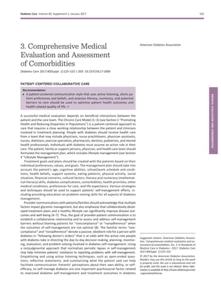 3. Comprehensive Medical
Evaluation and Assessment
of Comorbidities
Diabetes Care 2017;40(Suppl. 1):S25–S32 | DOI: 10.2337/dc17-S006
PATIENT-CENTERED COLLABORATIVE CARE
Recommendation
c A patient-centered communication style that uses active listening, elicits pa-
tient preferences and beliefs, and assesses literacy, numeracy, and potential
barriers to care should be used to optimize patient health outcomes and
health-related quality of life. B
A successful medical evaluation depends on beneﬁcial interactions between the
patient and the care team. The Chronic Care Model (1–3) (see Section 1 “Promoting
Health and Reducing Disparities in Populations”) is a patient-centered approach to
care that requires a close working relationship between the patient and clinicians
involved in treatment planning. People with diabetes should receive health care
from a team that may include physicians, nurse practitioners, physician assistants,
nurses, dietitians, exercise specialists, pharmacists, dentists, podiatrists, and mental
health professionals. Individuals with diabetes must assume an active role in their
care. The patient, family or support persons, physician, and health care team should
formulate the management plan, which includes lifestyle management (see Section
4 “Lifestyle Management”).
Treatment goals and plans should be created with the patients based on their
individual preferences, values, and goals. The management plan should take into
account the patient’s age, cognitive abilities, school/work schedule and condi-
tions, health beliefs, support systems, eating patterns, physical activity, social
situation, ﬁnancial concerns, cultural factors, literacy and numeracy (mathemat-
ical literacy) skills, diabetes complications, comorbidities, health priorities, other
medical conditions, preferences for care, and life expectancy. Various strategies
and techniques should be used to support patients’ self-management efforts, in-
cluding providing education on problem-solving skills for all aspects of diabetes
management.
Provider communications with patients/families should acknowledge that multiple
factors impact glycemic management, but also emphasize that collaboratively devel-
oped treatment plans and a healthy lifestyle can signiﬁcantly improve disease out-
comes and well-being (4–7). Thus, the goal of provider-patient communication is to
establish a collaborative relationship and to assess and address self-management
barriers without blaming patients for “noncompliance” or “nonadherence” when
the outcomes of self-management are not optimal (8). The familiar terms “non-
compliance” and “nonadherence” denote a passive, obedient role for a person with
diabetes in “following doctor’s orders” that is at odds with the active role people
with diabetes take in directing the day-to-day decision making, planning, monitor-
ing, evaluation, and problem-solving involved in diabetes self-management. Using
a nonjudgmental approach that normalizes periodic lapses in self-management
may help minimize patients’ resistance to reporting problems with self-management.
Empathizing and using active listening techniques, such as open-ended ques-
tions, reﬂective statements, and summarizing what the patient said can help
facilitate communication. Patients’ perceptions about their own ability, or self-
efﬁcacy, to self-manage diabetes are one important psychosocial factor related
to improved diabetes self-management and treatment outcomes in diabetes
Suggested citation: American Diabetes Associa-
tion. Comprehensive medical evaluation and as-
sessment of comorbidities. Sec. 3. In Standards of
Medical Care in Diabetesd2017. Diabetes Care
2017;40(Suppl. 1):S25–S32
© 2017 by the American Diabetes Association.
Readers may use this article as long as the work
is properly cited, the use is educational and not
for proﬁt, and the work is not altered. More infor-
mation is available at http://www.diabetesjournals
.org/content/license.
American Diabetes Association
Diabetes Care Volume 40, Supplement 1, January 2017 S25
MEDICALEVALUATIONANDCOMORBIDITIES
 