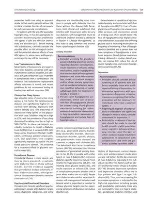 preventive health care using an approach
similar to that used in patients without HIV
is critical to reduce the risks of microvascu-
lar and macrovascular complications.
ForpatientswithHIVandARV-associated
hyperglycemia, it may be appropriate to
consider discontinuing the problematic
ARV agents if safe and effective alterna-
tives are available (54). Before making
ARV substitutions, carefully consider the
possible effect on HIV virological control
and the potential adverse effects of new
ARV agents. In some cases, antihypergly-
cemic agents may still be necessary.
Low Testosterone in Men
Mean levels of testosterone are lower in
men with diabetes compared with age-
matched men without diabetes, but obe-
sity is a major confounder (55). Treatment
in asymptomatic men is controversial. The
evidence that testosterone replacement
affects outcomes is mixed, and recent
guidelines do not recommend testing or
treating men without symptoms (56).
Obstructive Sleep Apnea
Age-adjusted rates of obstructive sleep
apnea, a risk factor for cardiovascular
disease, are signiﬁcantly higher (4- to
10-fold) with obesity, especially with
central obesity (57). The prevalence of
obstructive sleep apnea in the popula-
tion with type 2 diabetes may be as high
as 23%, and the prevalence of any sleep
disordered breathing may be as high as
58% (58,59). In obese participants en-
rolled in the Action for Health in Diabetes
(Look AHEAD) trial, it exceeded 80% (60).
Sleep apnea treatment (lifestyle modiﬁ-
cation, continuous positive airway pres-
sure, oral appliances, and surgery)
signiﬁcantly improves quality of life and
blood pressure control. The evidence
for a treatment effect on glycemic con-
trol is mixed (61).
Periodontal Disease
Periodontal disease is more severe, and
may be more prevalent, in patients
with diabetes than in those without
(62,63). Current evidence suggests
that periodontal disease adversely af-
fects diabetes outcomes, although ev-
idence for treatment beneﬁts remains
controversial (24).
Psychosocial/Emotional Disorders
Prevalence of clinically signiﬁcant psycho-
pathology in people with diabetes ranges
across diagnostic categories, and some
diagnoses are considerably more com-
mon in people with diabetes than for
those without the disease (64). Symp-
toms, both clinical and subclinical, that
interfere with the person’s ability to carry
out diabetes self-management must be
addressed. Diabetes distress is addressed
in Section 4 “Lifestyle Management,” as
this state is very common and distinct
from a psychological disorder (65).
Anxiety Disorders
Recommendations
c Consider screening for anxiety in
people exhibiting anxiety or worries
regarding diabetes complications,
insulin injections or infusion, taking
medications, and/or hypoglycemia
that interfere with self-management
behaviors and those who express
fear, dread, or irrational thoughts
and/or show anxiety symptoms
such as avoidance behaviors, exces-
sive repetitive behaviors, or social
withdrawal. Refer for treatment if
anxiety is present. B
c Persons with hypoglycemic un-
awareness, which can co-occur
with fear of hypoglycemia, should
be treated using blood glucose
awareness training (or other
evidence-based similar intervention)
to help re-establish awareness of
hypoglycemia and reduce fear of
hyperglycemia. A
Anxiety symptoms and diagnosable disor-
ders (e.g., generalized anxiety disorder,
body dysmorphic disorder, obsessive-
compulsive disorder, speciﬁc phobias,
and posttraumatic stress disorder) are
common in people with diabetes (66).
The Behavioral Risk Factor Surveillance
System (BRFSS) estimated the lifetime
prevalence of generalized anxiety disor-
der to be 19.5% in people with either
type 1 or type 2 diabetes (67). Common
diabetes-speciﬁc concerns include fears
related to hyperglycemia (68,69), not
meeting blood glucose targets (66), and
insulin injections or infusion (70). Onset
of complications presents another critical
point when anxiety can occur (71). People
with diabetes who exhibit excessive di-
abetes self-management behaviors well
beyond what is prescribed or needed to
achieve glycemic targets may be experi-
encing symptoms of obsessive-compulsive
disorder (72).
Generalanxietyisapredictorofinjection-
related anxiety and associated with fear
of hypoglycemia (69,73). Fear of hypo-
glycemia and hypoglycemia unawareness
often co-occur, and interventions aimed
at treating one often beneﬁt both (74).
Fear of hypoglycemia may explain avoid-
anceofbehaviorsassociatedwithlowering
glucose such as increasing insulin doses or
frequency of monitoring. If fear of hypogly-
cemia is identiﬁed and a person does not
have symptoms of hypoglycemia, a struc-
tured program, blood glucose awareness
training, delivered in routine clinical prac-
tice, can improve A1C, reduce the rate of
severe hypoglycemia, and restore hypogly-
cemia awareness (75,76).
Depression
Recommendations
c Providers should consider annual
screening of all patients with dia-
betes, especially those with a self-
reported history of depression, for
depressive symptoms with age-
appropriate depression screening
measures, recognizing that further
evaluation will be necessary for
individuals who have a positive
screen. B
c Beginning at diagnosis of complica-
tions or when there are signiﬁcant
changes in medical status, consider
assessment for depression. B
c Referrals for treatment of depres-
sion should be made to mental
health providers with experience
using cognitive behavioral ther-
apy, interpersonal therapy, or
other evidence-based treatment
approaches in conjunction with
collaborative care with the pa-
tient’s diabetes treatment team. A
History of depression, current depres-
sion, and antidepressant medication
use are risk factors for the development
of type 2 diabetes, especially if the indi-
vidual has other risk factors such as obe-
sity and family history of type 2 diabetes
(77–79). Elevated depressive symptoms
and depressive disorders affect one in
four patients with type 1 or type 2 di-
abetes (80). Thus, routine screening for
depressive symptoms is indicated in this
high-risk population including people
with prediabetes (particularly those who
are overweight), type 1 or type 2 diabe-
tes, gestational diabetes mellitus and
care.diabetesjournals.org Comprehensive Medical Evaluation and Assessment of Comorbidities S29
 
