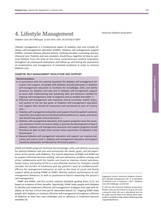 4. Lifestyle Management
Diabetes Care 2017;40(Suppl. 1):S33–S43 | DOI: 10.2337/dc17-S007
Lifestyle management is a fundamental aspect of diabetes care and includes di-
abetes self-management education (DSME), diabetes self-management support
(DSMS), nutrition therapy, physical activity, smoking cessation counseling, and psy-
chosocial care. Patients and care providers should focus together on how to opti-
mize lifestyle from the time of the initial comprehensive medical evaluation,
throughout all subsequent evaluations and follow-up, and during the assessment
of complications and management of comorbid conditions in order to enhance
diabetes care.
DIABETES SELF-MANAGEMENT EDUCATION AND SUPPORT
Recommendations
c In accordance with the national standards for diabetes self-management ed-
ucation and support, all people with diabetes should participate in diabetes
self-management education to facilitate the knowledge, skills, and ability
necessary for diabetes self-care and in diabetes self-management support
to assist with implementing and sustaining skills and behaviors needed for
ongoing self-management, both at diagnosis and as needed thereafter. B
c Effective self-management and improved clinical outcomes, health status,
and quality of life are key goals of diabetes self-management education
and support that should be measured and monitored as part of routine
care. C
c Diabetes self-management education and support should be patient centered,
respectful, and responsive to individual patient preferences, needs, and values
and should help guide clinical decisions. A
c Diabetes self-management education and support programs have the neces-
sary elements in their curricula to delay or prevent the development of type 2
diabetes. Diabetes self-management education and support programs should
therefore be able to tailor their content when prevention of diabetes is the
desired goal. B
c Because diabetes self-management education and support can improve out-
comes and reduce costs B, diabetes self-management education and support
should be adequately reimbursed by third-party payers. E
DSME and DSMS programs facilitate the knowledge, skills, and abilities necessary
for optimal diabetes self-care and incorporate the needs, goals, and life experi-
ences of the person with diabetes. The overall objectives of DSME and DSMS are
to support informed decision making, self-care behaviors, problem solving, and
active collaboration with the health care team to improve clinical outcomes,
health status, and quality of life in a cost-effective manner (1). Providers should
consider the burden of treatment and the patient’s level of conﬁdence/self-
efﬁcacy for management behaviors as well as the level of social and family
support when providing DSME or DSMS. Monitor patient performance of self-
management behaviors as well as psychosocial factors impacting the person’s
self-management.
DSME and DSMS, and the current national standards guiding them (1,2), are
based on evidence of their beneﬁts. Speciﬁcally, DSME helps people with diabetes
to identify and implement effective self-management strategies and cope with di-
abetes at the four critical time points (described below) (1). Ongoing DSMS helps
people with diabetes to maintain effective self-management throughout a lifetime
of diabetes as they face new challenges and as advances in treatment become
available (3).
Suggested citation: American Diabetes Associa-
tion. Lifestyle management. Sec. 4. In Standards
of Medical Care in Diabetesd2017. Diabetes
Care 2017;40(Suppl. 1):S33–S43
© 2017 by the American Diabetes Association.
Readers may use this article as long as the work
is properly cited, the use is educational and not
for proﬁt, and the work is not altered. More infor-
mation is available at http://www.diabetesjournals
.org/content/license.
American Diabetes Association
Diabetes Care Volume 40, Supplement 1, January 2017 S33
4.LIFESTYLEMANAGEMENT
 