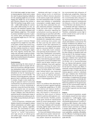 5% of initial body weight, has been shown
to improve glycemic control and to reduce
the need for glucose-lowering medications
(51–53). Sustaining weight loss can be chal-
lenging (54). Weight loss can be attained
with lifestyle programs that achieve a
500–750 kcal/day energy deﬁcit or pro-
vide ;1,200–1,500 kcal/day for women
and 1,500–1,800 kcal/day for men, ad-
justed for the individual’s baseline body
weight. For many obese individuals with
type 2 diabetes, weight loss.5% is needed
to produce beneﬁcial outcomes in glyce-
mic control, lipids, and blood pressure,
and sustained weight loss of $7% is op-
timal (54).
The diets used in intensive lifestyle
management for weight loss may differ
in the types of foods they restrict (e.g.,
high-fat vs. high-carbohydrate foods),
but their emphasis should be on nutrient-
dense foods, such as whole grains, vegeta-
bles, fruits, legumes, low-fat dairy, lean
meats,nuts,andseeds,aswellasonachiev-
ing the desired energy deficit (55–58). The
dietchoiceshouldbebasedonthepatients’
health status and preferences.
Carbohydrates
Studies examining the ideal amount of
carbohydrate intake for people with dia-
betes are inconclusive, although monitor-
ing carbohydrate intake and considering
the blood glucose response to dietary car-
bohydrate are key for improving post-
prandial glucose control (59,60). The
literature concerning glycemic index and
glycemic load in individuals with diabetes
is complex, though in some studies low-
ering the glycemic load of consumed
carbohydrates has demonstrated A1C
reductions of –0.2% to –0.5% (61,62). A
systematic review (61) found that whole-
grain consumption was not associated
with improvements in glycemic control
in type 2 diabetes. One study did ﬁnd a
potential beneﬁt of whole-grain intake in
reducing mortality and cardiovasculardis-
ease (CVD) among individuals with type 2
diabetes (63).
As for all Americans, individuals with
diabetes should be encouraged to replace
reﬁned carbohydrates and added sugars
with whole grains, legumes, vegetables,
and fruits. The consumption of sugar-
sweetened beverages and processed
“low-fat” or “nonfat” food products
with high amounts of reﬁned grains
and added sugars should be strongly
discouraged (64).
Individuals with type 1 or type 2 di-
abetes taking insulin at mealtimes
should be offered intensive education
on the need to couple insulin administra-
tion with carbohydrate intake. For people
whose meal schedules or carbohydrate
consumption is variable, regular counsel-
ing to help them understand the com-
plex relationship between carbohydrate
intake and insulin needs is important.
In addition, education regarding the
carbohydrate-counting approach to
meal planning can assist them with effec-
tively modifying insulin dosing from meal
to meal and improving glycemic control
(39,59,65–67). Individuals who consume
meals containing more protein and
fat than usual may also need to make
mealtime insulin dose adjustments to
compensate for delayed postprandial
glycemic excursions (68,69). For individ-
uals on a ﬁxed daily insulin schedule,
meal planning should emphasize a rela-
tively ﬁxed carbohydrate consumption
pattern with respect to both time and
amount (37). By contrast, a simpler di-
abetes meal planning approach empha-
sizing portion control and healthful food
choices may be better suited for some
elderly individuals, those with cognitive
dysfunction, and those for whom there
are concerns over health literacy and nu-
meracy (37–39,41,59,65). The modiﬁed
plate method (which uses measuring
cups to assist with portion measure-
ment) may be an effective alternative
to carbohydrate counting for some pa-
tients in improving glycemia (70).
Protein
There is no evidence that adjusting the
daily level of protein ingestion (typically
1–1.5 g/kg body weight/day or 15–20%
total calories) will improve health in
individuals without diabetic kidney dis-
ease, and research is inconclusive re-
garding the ideal amount of dietary
protein to optimize either glycemic con-
trol or CVD risk (61). Therefore, protein
intake goals should be individualized
based on current eating patterns. Some
research has found successful manage-
ment of type 2 diabetes with meal plans
including slightly higher levels of pro-
tein (20–30%), which may contribute to
increased satiety (47).
For those with diabetic kidney disease
(with albuminuria and/or reduced esti-
mated glomerular ﬁltration rate), die-
tary protein should be maintained at
the recommended daily allowance of
0.8 g/kg body weight/day. Reducing
the amount of dietary protein below
the recommended daily allowance is
not recommended because it does not
alter glycemic measures, cardiovascular
risk measures, or the rate at which glo-
merular ﬁltration rate declines (71,72).
In individuals with type 2 diabetes, in-
gested protein may enhance the insulin
response to dietary carbohydrates (73).
Therefore, carbohydrate sources high in
protein should not be used to treat or
prevent hypoglycemia.
Fats
The ideal amount of dietary fat for indi-
viduals with diabetes is controversial. The
Institute of Medicine has deﬁned an ac-
ceptable macronutrient distribution for
total fat for all adults to be 20–35% of
energy (74). The type of fats consumed
is more important than total amount of
fat when looking at metabolic goals and
CVD risk (64,75–78). Multiple random-
ized controlled trials including patients
with type 2 diabetes have reported that
a Mediterranean-style eating pattern
(75,79–82), rich in monounsaturated
fats, can improve both glycemic control
and blood lipids. However, supplements
do not seem to have the same effects. A
systematic review concluded that dietary
supplements with v-3 fatty acids did not
improve glycemic control in individuals
with type 2 diabetes (61). Randomized
controlled trials also do not support rec-
ommending v-3 supplements for primary
or secondary prevention of CVD (83–87).
People withdiabetes should beadvisedto
follow the guidelines for the general pop-
ulation for the recommended intakes of
saturated fat, dietary cholesterol, and
trans fat (64). In general, trans fats should
be avoided.
Sodium
As for the general population, people
with diabetes should limit their sodium
consumption to ,2,300 mg/day. Lower-
ing sodium intake (i.e., 1,500 mg/day)
may beneﬁt blood pressure in certain cir-
cumstances (88). However, other studies
(89,90) have recommended caution for
universal sodium restriction to 1,500 mg
in people with diabetes. Sodium intake
recommendations should take into ac-
count palatability, availability, affordability,
and the difﬁculty of achieving low-sodium
recommendations in a nutritionally ade-
quate diet (91).
S36 Lifestyle Management Diabetes Care Volume 40, Supplement 1, January 2017
 
