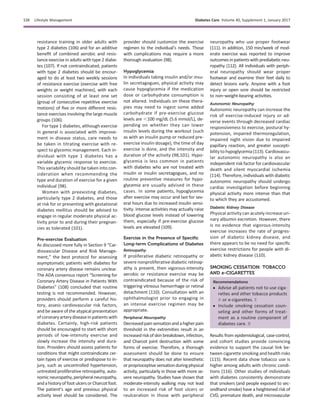 resistance training in older adults with
type 2 diabetes (106) and for an additive
beneﬁt of combined aerobic and resis-
tance exercise in adults with type 2 diabe-
tes (107). If not contraindicated, patients
with type 2 diabetes should be encour-
aged to do at least two weekly sessions
of resistance exercise (exercise with free
weights or weight machines), with each
session consisting of at least one set
(group of consecutive repetitive exercise
motions) of ﬁve or more different resis-
tance exercises involving the large muscle
groups (106).
For type 1 diabetes, although exercise
in general is associated with improve-
ment in disease status, care needs to
be taken in titrating exercise with re-
spect to glycemic management. Each in-
dividual with type 1 diabetes has a
variable glycemic response to exercise.
This variability should be taken into con-
sideration when recommending the
type and duration of exercise for a given
individual (98).
Women with preexisting diabetes,
particularly type 2 diabetes, and those
at risk for or presenting with gestational
diabetes mellitus should be advised to
engage in regular moderate physical ac-
tivity prior to and during their pregnan-
cies as tolerated (101).
Pre-exercise Evaluation
As discussed more fully in Section 9 “Car-
diovascular Disease and Risk Manage-
ment,” the best protocol for assessing
asymptomatic patients with diabetes for
coronary artery disease remains unclear.
The ADA consensus report “Screening for
Coronary Artery Disease in Patients With
Diabetes” (108) concluded that routine
testing is not recommended. However,
providers should perform a careful his-
tory, assess cardiovascular risk factors,
and be aware of the atypical presentation
ofcoronary arterydiseasein patients with
diabetes. Certainly, high-risk patients
should be encouraged to start with short
periods of low-intensity exercise and
slowly increase the intensity and dura-
tion. Providers should assess patients for
conditions that might contraindicate cer-
tain types of exercise or predispose to in-
jury, such as uncontrolled hypertension,
untreated proliferative retinopathy, auto-
nomicneuropathy,peripheralneuropathy,
and a history of foot ulcers or Charcot foot.
The patient’s age and previous physical
activity level should be considered. The
provider should customize the exercise
regimen to the individual’s needs. Those
with complications may require a more
thorough evaluation (98).
Hypoglycemia
In individuals taking insulin and/or insu-
lin secretagogues, physical activity may
cause hypoglycemia if the medication
dose or carbohydrate consumption is
not altered. Individuals on these thera-
pies may need to ingest some added
carbohydrate if pre-exercise glucose
levels are ,100 mg/dL (5.6 mmol/L), de-
pending on whether they can lower
insulin levels during the workout (such
as with an insulin pump or reduced pre-
exercise insulin dosage), the time of day
exercise is done, and the intensity and
duration of the activity (98,101). Hypo-
glycemia is less common in patients
with diabetes who are not treated with
insulin or insulin secretagogues, and no
routine preventive measures for hypo-
glycemia are usually advised in these
cases. In some patients, hypoglycemia
after exercise may occur and last for sev-
eral hours due to increased insulin sensi-
tivity. Intense activities may actually raise
blood glucose levels instead of lowering
them, especially if pre-exercise glucose
levels are elevated (109).
Exercise in the Presence of Speciﬁc
Long-term Complications of Diabetes
Retinopathy
If proliferative diabetic retinopathy or
severe nonproliferative diabetic retinop-
athy is present, then vigorous-intensity
aerobic or resistance exercise may be
contraindicated because of the risk of
triggering vitreous hemorrhage or retinal
detachment (110). Consultation with an
ophthalmologist prior to engaging in
an intense exercise regimen may be
appropriate.
Peripheral Neuropathy
Decreasedpainsensationandahigherpain
threshold in the extremities result in an
increased risk of skin breakdown, infection,
and Charcot joint destruction with some
forms of exercise. Therefore, a thorough
assessment should be done to ensure
that neuropathy does not alter kinesthetic
orproprioceptivesensationduringphysical
activity, particularly in those with more se-
vere neuropathy. Studies have shown that
moderate-intensity walking may not lead
to an increased risk of foot ulcers or
reulceration in those with peripheral
neuropathy who use proper footwear
(111). In addition, 150 min/week of mod-
erate exercise was reported to improve
outcomes in patients with prediabetic neu-
ropathy (112). All individuals with periph-
eral neuropathy should wear proper
footwear and examine their feet daily to
detect lesions early. Anyone with a foot
injury or open sore should be restricted
to non–weight-bearing activities.
Autonomic Neuropathy
Autonomic neuropathy can increase the
risk of exercise-induced injury or ad-
verse events through decreased cardiac
responsiveness to exercise, postural hy-
potension, impaired thermoregulation,
impaired night vision due to impaired
papillary reaction, and greater suscepti-
bility to hypoglycemia (113). Cardiovascu-
lar autonomic neuropathy is also an
independent risk factor for cardiovascular
death and silent myocardial ischemia
(114). Therefore, individuals with diabetic
autonomic neuropathy should undergo
cardiac investigation before beginning
physical activity more intense than that
to which they are accustomed.
Diabetic Kidney Disease
Physical activity can acutely increase uri-
nary albumin excretion. However, there
is no evidence that vigorous-intensity
exercise increases the rate of progres-
sion of diabetic kidney disease, and
there appears to be no need for speciﬁc
exercise restrictions for people with di-
abetic kidney disease (110).
SMOKING CESSATION: TOBACCO
AND e-CIGARETTES
Recommendations
c Advise all patients not to use ciga-
rettes and other tobacco products
A or e-cigarettes. E
c Include smoking cessation coun-
seling and other forms of treat-
ment as a routine component of
diabetes care. B
Results from epidemiological, case-control,
and cohort studies provide convincing
evidence to support the causal link be-
tween cigarette smoking and health risks
(115). Recent data show tobacco use is
higher among adults with chronic condi-
tions (116). Other studies of individuals
with diabetes consistently demonstrate
that smokers (and people exposed to sec-
ondhand smoke) have a heightened risk of
CVD, premature death, and microvascular
S38 Lifestyle Management Diabetes Care Volume 40, Supplement 1, January 2017
 