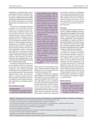 complications. Smoking may have a role in
the development of type 2 diabetes (117).
One study in smokers with newly diag-
nosed type 2 diabetes found that smoking
cessation was associated with amelioration
of metabolic parameters and reduced
blood pressure and albuminuria at 1 year
(118).
The routine and thorough assessment
of tobacco use is essential to prevent
smoking or encourage cessation. Nu-
merous large randomized clinical trials
have demonstrated the efﬁcacy and
cost-effectiveness of brief counseling in
smoking cessation, including the use of
telephone quit lines, in reducing tobacco
use. For the patient motivated to quit, the
addition of pharmacological therapy to
counseling is more effective than either
treatment alone. Special considerations
should include assessment of level of nic-
otine dependence, which is associated
with difﬁculty in quitting and relapse
(119). Although some patients may gain
weight in the period shortly after smoking
cessation, recent research has demon-
strated that this weight gain does not di-
minishthesubstantialCVDbeneﬁtrealized
from smoking cessation (120).
Nonsmokers should be advised not to
use e-cigarettes. There are no rigorous
studies that have demonstrated that
e-cigarettes are a healthier alternative
to smoking or that e-cigarettes can facil-
itate smoking cessation. More extensive
research of their short- and long-term
effects is needed to determine their
safety and their cardiopulmonary effects
in comparison with smoking and stan-
dard approaches to smoking cessation
(121–123).
PSYCHOSOCIAL ISSUES
Recommendations
c Psychosocial care should be inte-
grated with a collaborative, patient-
centered approach and provided to
all people with diabetes, with the
goals of optimizing health outcomes
and health-related quality of life. A
c Psychosocial screening and follow-
up may include, but are not lim-
ited to, attitudes about the illness,
expectations for medical manage-
ment and outcomes, affect or mood,
general and diabetes-related qual-
ity of life, available resources (ﬁ-
nancial, social, and emotional), and
psychiatric history. E
c Providers should consider assess-
ment for symptoms of diabetes
distress, depression, anxiety, dis-
ordered eating, and cognitive ca-
pacities using patient-appropriate
standardized and validated tools
at the initial visit, at periodic inter-
vals, and when there is a change in
disease, treatment, or life circum-
stance. Including caregivers and
family members in this assessment
is recommended. B
c Consider screening older adults
(aged $65 years) with diabetes
for cognitive impairment and de-
pression. B
Please refer to the ADA position state-
ment “Psychosocial Care for People with
Diabetes” for a list of assessment tools
and additional details (124).
Emotional well-being is an important
partofdiabetescareandself-management.
Psychological and social problems can
impair the individual’s (125–127) or fam-
ily’s (128) ability to carry out diabetes
care tasks and therefore potentially com-
promise health status. There are oppor-
tunities for the clinician to routinely
assess psychosocial status in a timely
and efﬁcient manner for referral to appro-
priate services. A systematic review and
meta-analysis showed that psychosocial
interventions modestly but signiﬁcantly
improved A1C (standardized mean differ-
ence–0.29%)andmentalhealthoutcomes
(129). However, there was a limited as-
sociation between the effects on A1C
and mental health, and no intervention
characteristics predicted beneﬁt on
both outcomes.
Screening
Key opportunities for psychosocial screen-
ing occur at diabetes diagnosis, during reg-
ularlyscheduledmanagementvisits,during
hospitalizations, with new onset of compli-
cations, or when problems with glucose
control, quality of life, or self-management
are identiﬁed (1). Patients are likely to
exhibit psychological vulnerability at diag-
nosis, when their medical status changes
(e.g., end of the honeymoon period), when
theneedforintensiﬁedtreatmentisevident,
and when complications are discovered.
Providers can start with informal ver-
bal inquires, for example, by asking if
there have been changes in mood dur-
ing the past 2 weeks or since their last
visit. Providers should consider asking
if there are new or different barriers to
treatment and self-management, such
as feeling overwhelmed or stressed by
diabetes or other life stressors. Stan-
dardized and validated tools for psycho-
social monitoring and assessment can
also be used by providers, with positive
ﬁndings leading to referral to a mental
health provider specializing in diabetes
for comprehensive evaluation, diagno-
sis, and treatment.
Diabetes Distress
Recommendation
c Routinely monitor people with di-
abetes for diabetes distress, par-
ticularly when treatment targets
are not met and/or at the onset
of diabetes complications. B
Table 4.2—Situations that warrant referral of a person with diabetes to a mental health provider for evaluation and treatment
c If self-care remains impaired in a person with diabetes distress after tailored diabetes education
c If a person has a positive screen on a validated screening tool for depressive symptoms
c In the presence of symptoms or suspicions of disordered eating behavior, an eating disorder, or disrupted patterns of eating
c If intentional omission of insulin or oral medication to cause weight loss is identiﬁed
c If a person has a positive screen for anxiety or fear of hypoglycemia
c If a serious mental illness is suspected
c In youth and families with behavioral self-care difﬁculties, repeated hospitalizations for diabetic ketoacidosis, or signiﬁcant distress
c If a person screens positive for cognitive impairment
c Declining or impaired ability to perform diabetes self-care behaviors
c Before undergoing bariatric or metabolic surgery and after surgery if assessment reveals an ongoing need for adjustment support
care.diabetesjournals.org Lifestyle Management S39
 