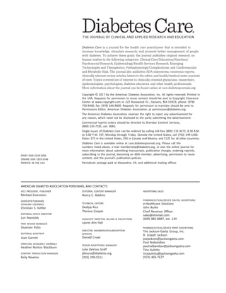 AMERICAN DIABETES ASSOCIATION PERSONNEL AND CONTACTS
VICE PRESIDENT, PUBLISHER
Michael Eisenstein
ASSOCIATE PUBLISHER,
SCHOLARLY JOURNALS
Christian S. Kohler
EDITORIAL OFFICE DIRECTOR
Lyn Reynolds
PEER REVIEW MANAGER
Shannon Potts
EDITORIAL ASSISTANT
Joan Garrett
DIRECTOR, SCHOLARLY JOURNALS
Heather Norton Blackburn
CONTENT PRODUCTION MANAGER
Kelly Newton
EDITORIAL CONTENT MANAGER
Nancy C. Baldino
TECHNICAL EDITORS
Oedipa Rice
Theresa Cooper
ASSOCIATE DIRECTOR, BILLING & COLLECTIONS
Laurie Ann Hall
DIRECTOR, MEMBERSHIP/SUBSCRIPTION
SERVICES
Donald Crowl
SENIOR ADVERTISING MANAGER
Julie DeVoss Graff
jdevoss@diabetes.org
(703) 299-5511
ADVERTISING SALES
PHARMACEUTICAL/DEVICE DIGITAL ADVERTISING
e-Healthcare Solutions
John Burke
Chief Revenue Ofﬁcer
sales@ehsmail.com
(609) 882-8887, ext. 149
PHARMACEUTICAL/DEVICE PRINT ADVERTISING
The Jackson-Gaeta Group, Inc.
B. Joseph Jackson
joejackson@jacksongaeta.com
Paul Nalbandian
paulnalbandian@jacksongaeta.com
Tina Auletta
tinaauletta@jacksongaeta.com
(973) 403-7677
PRINT ISSN 0149-5992
ONLINE ISSN 1935-5548
PRINTED IN THE USA
Diabetes Care is a journal for the health care practitioner that is intended to
increase knowledge, stimulate research, and promote better management of people
with diabetes. To achieve these goals, the journal publishes original research on
human studies in the following categories: Clinical Care/Education/Nutrition/
Psychosocial Research, Epidemiology/Health Services Research, Emerging
Technologies and Therapeutics, Pathophysiology/Complications, and Cardiovascular
and Metabolic Risk. The journal also publishes ADA statements, consensus reports,
clinically relevant review articles, letters to the editor, and health/medical news or points
of view. Topics covered are of interest to clinically oriented physicians, researchers,
epidemiologists, psychologists, diabetes educators, and other health professionals.
More information about the journal can be found online at care.diabetesjournals.org.
Copyright © 2017 by the American Diabetes Association, Inc. All rights reserved. Printed in
the USA. Requests for permission to reuse content should be sent to Copyright Clearance
Center at www.copyright.com or 222 Rosewood Dr., Danvers, MA 01923; phone: (978)
750-8400; fax: (978) 646-8600. Requests for permission to translate should be sent to
Permissions Editor, American Diabetes Association, at permissions@diabetes.org.
The American Diabetes Association reserves the right to reject any advertisement for
any reason, which need not be disclosed to the party submitting the advertisement.
Commercial reprint orders should be directed to Sheridan Content Services,
(800) 635-7181, ext. 8065.
Single issues of Diabetes Care can be ordered by calling toll-free (800) 232-3472, 8:30 A.M.
to 5:00 P.M. EST, Monday through Friday. Outside the United States, call (703) 549-1500.
Rates: $75 in the United States, $95 in Canada and Mexico, and $125 for all other countries.
Diabetes Care is available online at care.diabetesjournals.org. Please call the
numbers listed above, e-mail membership@diabetes.org, or visit the online journal for
more information about submitting manuscripts, publication charges, ordering reprints,
subscribing to the journal, becoming an ADA member, advertising, permission to reuse
content, and the journal’s publication policies.
Periodicals postage paid at Alexandria, VA, and additional mailing ofﬁces.
 