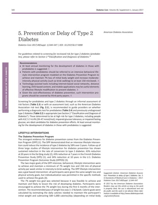 5. Prevention or Delay of Type 2
Diabetes
Diabetes Care 2017;40(Suppl. 1):S44–S47 | DOI: 10.2337/dc17-S008
For guidelines related to screening for increased risk for type 2 diabetes (prediabe-
tes), please refer to Section 2 “Classiﬁcation and Diagnosis of Diabetes.”
Recommendations
c At least annual monitoring for the development of diabetes in those with
prediabetes is suggested. E
c Patients with prediabetes should be referred to an intensive behavioral life-
style intervention program modeled on the Diabetes Prevention Program to
achieve and maintain 7% loss of initial body weight and increase moderate-
intensity physical activity (such as brisk walking) to at least 150 min/week. A
c Technology-assisted tools including Internet-based social networks, distance
learning, DVD-based content, and mobile applications may be useful elements
of effective lifestyle modiﬁcation to prevent diabetes. B
c Given the cost-effectiveness of diabetes prevention, such intervention pro-
grams should be covered by third-party payers. B
Screening for prediabetes and type 2 diabetes through an informal assessment of
risk factors (Table 2.3) or with an assessment tool, such as the American Diabetes
Association risk test (Fig. 2.1), is recommended to guide providers on whether
performing a diagnostic test for prediabetes (Table 2.4) and previously undiagnosed
type 2 diabetes (Table 2.2) is appropriate (see Section 2 “Classiﬁcation and Diagnosis of
Diabetes”). Those determined to be at high risk for type 2 diabetes, including people
with A1C 5.7–6.4% (39–47 mmol/mol), impaired glucose tolerance, or impaired fasting
glucose, are ideal candidates for diabetes prevention efforts. At least annual monitor-
ing for the development of diabetes in those with prediabetes is suggested.
LIFESTYLE INTERVENTIONS
The Diabetes Prevention Program
The strongest evidence for diabetes prevention comes from the Diabetes Preven-
tion Program (DPP) (1). The DPP demonstrated that an intensive lifestyle interven-
tion could reduce the incidence of type 2 diabetes by 58% over 3 years. Follow-up of
three large studies of lifestyle intervention for diabetes prevention has shown
sustained reduction in the rate of conversion to type 2 diabetes: 43% reduction
at 20 years in the Da Qing study (2), 43% reduction at 7 years in the Finnish Diabetes
Prevention Study (DPS) (1), and 34% reduction at 10 years in the U.S. Diabetes
Prevention Program Outcomes Study (DPPOS) (3).
The two major goals of the DPP intensive, behavioral, lifestyle intervention were
to achieve and maintain a minimum of 7% weight loss and 150 min of physical
activity per week similar in intensity to brisk walking. The DPP lifestyle intervention
was a goal-based intervention: all participants were given the same weight loss and
physical activity goals, but individualization was permitted in the speciﬁc methods
used to achieve the goals (4).
The 7% weight loss goal was selected because it was feasible to achieve and
maintain and likely to lessen the risk of developing diabetes. Participants were
encouraged to achieve the 7% weight loss during the ﬁrst 6 months of the inter-
vention. The recommended pace of weight loss was 1–2 lb/week. Calorie goals were
calculated by estimating the daily calories needed to maintain the participant’s
initial weight and subtracting 500–1,000 calories/day (depending on initial body
Suggested citation: American Diabetes Associa-
tion. Prevention or delay of type 2 diabetes. Sec. 5.
In Standards of Medical Care in Diabetesd2017.
Diabetes Care 2017;40(Suppl. 1):S44–S47
© 2017 by the American Diabetes Association.
Readers may use this article as long as the work
is properly cited, the use is educational and not
for proﬁt, and the work is not altered. More infor-
mationisavailableat http://www.diabetesjournals
.org/content/license.
American Diabetes Association
S44 Diabetes Care Volume 40, Supplement 1, January 2017
5.PREVENTIONORDELAYOFTYPE2DIABETES
 
