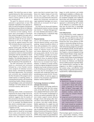 weight). The initial focus was on reduc-
ing total dietary fat. After several weeks,
the concept of calorie balance and the
need to restrict calories as well as fat
was introduced (4).
The goal for physical activity was
selected to approximate at least 700
kcal/week expenditure from physical ac-
tivity. Forease of translation, this goal was
described as at least 150 min of moderate-
intensityphysical activityper weeksimilar
in intensity to brisk walking. Partici-
pants were encouraged to distribute
their activity throughout the week with a
minimum frequency of three times per
week with at least 10 min per session. A
maximum of 75 min of strength train-
ing could be applied toward the total
150 min/week physical activity goal (4).
To implement the weight loss and
physical activity goals, the DPP used an
individual model of treatment rather
than a group-based approach. This choice
was based on a desire to intervene before
participants had the possibility of devel-
oping diabetes or losing interest in the
program. The individual approach also al-
lowed for tailoring of interventions to re-
ﬂect the diversity of the population (4).
The DPP intervention was adminis-
tered as a structured core curriculum
followed by a more ﬂexible mainte-
nance program of individual sessions,
group classes, motivational campaigns,
and restart opportunities. The 16-session
core curriculum was completed within
the ﬁrst 24 weeks of the program and in-
cluded sections on lowering calories, in-
creasing physical activity, self-monitoring,
maintaining healthy lifestyle behaviors,
and psychological, social, and motivational
challenges. For further details on the core
curriculum sessions, refer to ref. 4.
Nutrition
Reducing caloric intake is of paramount
importance for those at high risk for de-
veloping type 2 diabetes, though recent
evidence suggests that the quality of
fats consumed in the diet is more impor-
tant than the total quantity of dietary fat
(5–7). For example, the Mediterranean
diet, which is relatively high in monoun-
saturated fats, may help to prevent type
2 diabetes (8–10).
Whereas overall healthy low-calorie
eating patterns should be encouraged,
there is also some evidence that par-
ticular dietary components impact di-
abetes risk. Data suggest that whole
grains may help to prevent type 2 dia-
betes (11). Higher intakes of nuts (12),
berries (13), yogurt (14), coffee, and
tea (15) are associated with reduced di-
abetes risk. Conversely, red meats and
sugar-sweetened beverages are associ-
ated with an increased risk of type 2
diabetes (6).
As is the case for those with diabetes,
individualized medical nutrition therapy
(see Section 4 “Lifestyle Management”
for more detailed information) is effec-
tive in lowering A1C in individuals diag-
nosed with prediabetes (16).
Physical Activity
Just as 150 min/week of moderate-
intensity physical activity, such as brisk
walking, showed beneﬁcial effects in
those with prediabetes (17), moderate-
intensity physical activity has been
shown to improve insulin sensitivity
and reduce abdominal fat in children
and young adults (18,19). On the basis
of these ﬁndings, providers are encour-
aged to promote a DPP-style program,
including its focus on physical activity,
to all individuals who have been identi-
ﬁed to be at an increased risk of type 2
diabetes. In addition to aerobic activity,
an exercise regimen designed to prevent
diabetes may include resistance training
(1,20). Breaking up prolonged sedentary
time may also be encouraged, as it is
associated with moderately lower post-
prandial glucose levels (21,22). The pre-
ventative effects of exercise appear to
extend to the prevention of gestational
diabetes mellitus (GDM) (23).
Technology Assistance to Deliver
Lifestyle Interventions
New information technology platforms
may effectively deliver the core compo-
nents of the DPP (24–26). Initial studies
have validated DVD-based content deliv-
ery (27). This has been corroborated in a
primary care patient population (28). Re-
cent studies support content delivery
through virtual small groups (29), Inter-
net-driven social networks (30,31), cellu-
lar phones, and other mobile devices.
Mobile applications for weight loss and
diabetes prevention have been validated
for their ability to reduce A1C in the set-
ting of prediabetes (31). The Centers for
Disease Control and Prevention (CDC) Di-
abetes Prevention Recognition Program
(DPRP) (http://www.cdc.gov/diabetes/
prevention/recognition/index.htm) has
begun to certify electronic and mobile
health-based modalities as effective vehi-
cles for DPP-based interventions that may
be considered alongside more traditional
face-to-face and coach-driven programs.
A recent study showed that an all-mobile
approach to administering DPP content
can be effective as a prevention tool, at
least over the short term, in overweight
and obese individuals at high risk for dia-
betes (32).
Cost-effectiveness
A cost-effectiveness model suggested
that the lifestyle intervention used in
the DPP was cost-effective (33). Actual
cost data from the DPP and DPPOS con-
ﬁrmed this (34). Group delivery of DPP
content in community settings has the po-
tential to reduce overall program costs
while still producing weight loss and diabe-
tes risk reduction (35,36). The CDC helps to
coordinate the National Diabetes Preven-
tion Program, a resource designed to bring
evidence-based lifestyle change programs
for preventing type 2 diabetes to com-
munities (http://www.cdc.gov/diabetes/
prevention/index.htm). On 7 July 2016,
the Centers for Medicare and Medicaid
Services (CMS) proposed expanded Medi-
care reimbursement coverage for DPP
programs in an effort to expand preven-
tive services using a cost-effective model
(https://www.cms.gov/site-search/search-
results.html?q5diabetes%20prevention).
PHARMACOLOGIC
INTERVENTIONS
Recommendations
c Metformin therapy for preven-
tion of type 2 diabetes should be
considered in those with predia-
betes, especially for those with
BMI $35 kg/m2
, those aged ,60
years,womenwith priorgestational
diabetes mellitus, and/or those
with rising A1C despite lifestyle
intervention. A
c Long-term use of metformin may
be associated with biochemical
vitamin B12 deﬁciency, and peri-
odic measurement of vitamin
B12 levels should be considered
in metformin-treated patients, es-
pecially in those with anemia or
peripheral neuropathy. B
Pharmacologic agents including metfor-
min, a-glucosidase inhibitors, orlistat,
glucagon-like peptide 1 (GLP-1) receptor
care.diabetesjournals.org Prevention or Delay of Type 2 Diabetes S45
 