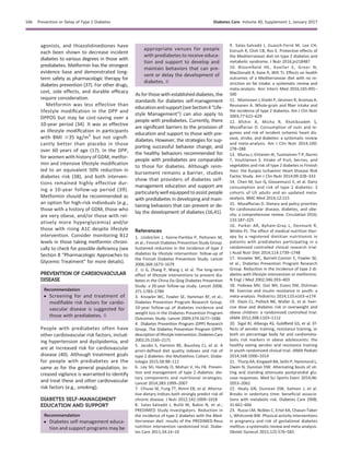 agonists, and thiazolidinediones have
each been shown to decrease incident
diabetes to various degrees in those with
prediabetes. Metformin has the strongest
evidence base and demonstrated long-
term safety as pharmacologic therapy for
diabetes prevention (37). For other drugs,
cost, side effects, and durable efﬁcacy
require consideration.
Metformin was less effective than
lifestyle modiﬁcation in the DPP and
DPPOS but may be cost-saving over a
10-year period (34). It was as effective
as lifestyle modiﬁcation in participants
with BMI $35 kg/m2
but not signiﬁ-
cantly better than placebo in those
over 60 years of age (17). In the DPP,
for women with history of GDM, metfor-
min and intensive lifestyle modiﬁcation
led to an equivalent 50% reduction in
diabetes risk (38), and both interven-
tions remained highly effective dur-
ing a 10-year follow-up period (39).
Metformin should be recommended as
an option for high-risk individuals (e.g.,
those with a history of GDM, those who
are very obese, and/or those with rel-
atively more hyperglycemia) and/or
those with rising A1C despite lifestyle
intervention. Consider monitoring B12
levels in those taking metformin chroni-
cally to check for possible deﬁciency (see
Section 8 “Pharmacologic Approaches to
Glycemic Treatment” for more details).
PREVENTION OF CARDIOVASCULAR
DISEASE
Recommendation
c Screening for and treatment of
modiﬁable risk factors for cardio-
vascular disease is suggested for
those with prediabetes. B
People with prediabetes often have
other cardiovascular risk factors, includ-
ing hypertension and dyslipidemia, and
are at increased risk for cardiovascular
disease (40). Although treatment goals
for people with prediabetes are the
same as for the general population, in-
creased vigilance is warranted to identify
and treat these and other cardiovascular
risk factors (e.g., smoking).
DIABETES SELF-MANAGEMENT
EDUCATION AND SUPPORT
Recommendation
c Diabetes self-management educa-
tion and support programs may be
appropriate venues for people
with prediabetes to receive educa-
tion and support to develop and
maintain behaviors that can pre-
vent or delay the development of
diabetes. B
As for those with established diabetes, the
standards for diabetes self-management
educationandsupport(seeSection4“Life-
style Management”) can also apply to
people with prediabetes. Currently, there
are signiﬁcant barriers to the provision of
education and support to those with pre-
diabetes. However, the strategies for sup-
porting successful behavior change, and
the healthy behaviors recommended for
people with prediabetes are comparable
to those for diabetes. Although reim-
bursement remains a barrier, studies
show that providers of diabetes self-
management education and support are
particularly well equipped toassist people
with prediabetes in developing and main-
taining behaviors that can prevent or de-
lay the development of diabetes (16,41).
References
1. Lindstr¨om J, Ilanne-Parikka P, Peltonen M,
et al.; Finnish Diabetes Prevention Study Group.
Sustained reduction in the incidence of type 2
diabetes by lifestyle intervention: follow-up of
the Finnish Diabetes Prevention Study. Lancet
2006;368:1673–1679
2. Li G, Zhang P, Wang J, et al. The long-term
effect of lifestyle interventions to prevent dia-
betes in the China Da Qing Diabetes Prevention
Study: a 20-year follow-up study. Lancet 2008;
371:1783–1789
3. Knowler WC, Fowler SE, Hamman RF, et al.;
Diabetes Prevention Program Research Group.
10-year follow-up of diabetes incidence and
weight loss in the Diabetes Prevention Program
Outcomes Study. Lancet 2009;374:1677–1686
4. Diabetes Prevention Program (DPP) Research
Group. The Diabetes Prevention Program (DPP):
description oflifestyle intervention.DiabetesCare
2002;25:2165–2171
5. Jacobs S, Harmon BE, Boushey CJ, et al. A
priori-deﬁned diet quality indexes and risk of
type 2 diabetes: the Multiethnic Cohort. Diabe-
tologia 2015;58:98–112
6. Ley SH, Hamdy O, Mohan V, Hu FB. Preven-
tion and management of type 2 diabetes: die-
tary components and nutritional strategies.
Lancet 2014;383:1999–2007
7. Chiuve SE, Fung TT, Rimm EB, et al. Alterna-
tive dietary indices both strongly predict risk of
chronic disease. J Nutr 2012;142:1009–1018
8. Salas-Salvad ´o J, Bull´o M, Babio N, et al.;
PREDIMED Study Investigators. Reduction in
the incidence of type 2 diabetes with the Med-
iterranean diet: results of the PREDIMED-Reus
nutrition intervention randomized trial. Diabe-
tes Care 2011;34:14–19
9. Salas-Salvad´o J, Guasch-Ferr´e M, Lee CH,
Estruch R, Clish CB, Ros E. Protective effects of
the Mediterranean diet on type 2 diabetes and
metabolic syndrome. J Nutr 2016;jn218487
10. Bloomﬁeld HE, Koeller E, Greer N,
MacDonald R, Kane R, Wilt TJ. Effects on health
outcomes of a Mediterranean diet with no re-
striction on fat intake: a systematic review and
meta-analysis. Ann Intern Med 2016;165:491–
500
11. Montonen J, Knekt P, J¨arvinen R, Aromaa A,
Reunanen A. Whole-grain and ﬁber intake and
the incidence of type 2 diabetes. Am J Clin Nutr
2003;77:622–629
12. Afshin A, Micha R, Khatibzadeh S,
Mozaffarian D. Consumption of nuts and le-
gumes and risk of incident ischemic heart dis-
ease, stroke, and diabetes: a systematic review
and meta-analysis. Am J Clin Nutr 2014;100:
278–288
13. Mursu J, Virtanen JK, Tuomainen T-P, Nurmi
T, Voutilainen S. Intake of fruit, berries, and
vegetables and risk of type 2 diabetes in Finnish
men: the Kuopio Ischaemic Heart Disease Risk
Factor Study. Am J Clin Nutr 2014;99:328–333
14. Chen M, Sun Q, Giovannucci E, et al. Dairy
consumption and risk of type 2 diabetes: 3
cohorts of US adults and an updated meta-
analysis. BMC Med 2014;12:215
15. Mozaffarian D. Dietary and policy priorities
for cardiovascular disease, diabetes, and obe-
sity: a comprehensive review. Circulation 2016;
133:187–225
16. Parker AR, Byham-Gray L, Denmark R,
Winkle PJ. The effect of medical nutrition ther-
apy by a registered dietitian nutritionist in
patients with prediabetes participating in a
randomized controlled clinical research trial.
J Acad Nutr Diet 2014;114:1739–1748
17. Knowler WC, Barrett-Connor E, Fowler SE,
et al.; Diabetes Prevention Program Research
Group. Reduction in the incidence of type 2 di-
abetes with lifestyle intervention or metformin.
N Engl J Med 2002;346:393–403
18. Fedewa MV, Gist NH, Evans EM, Dishman
RK. Exercise and insulin resistance in youth: a
meta-analysis. Pediatrics 2014;133:e163–e174
19. Davis CL, Pollock NK, Waller JL, et al. Exer-
cise dose and diabetes risk in overweight and
obese children: a randomized controlled trial.
JAMA 2012;308:1103–1112
20. Sigal RJ, Alberga AS, Goldﬁeld GS, et al. Ef-
fects of aerobic training, resistance training, or
both on percentage body fat and cardiometa-
bolic risk markers in obese adolescents: the
healthy eating aerobic and resistance training
in youth randomized clinical trial. JAMA Pediatr
2014;168:1006–1014
21. Thorp AA, Kingwell BA, Sethi P, Hammond L,
Owen N, Dunstan DW. Alternating bouts of sit-
ting and standing attenuate postprandial glu-
cose responses. Med Sci Sports Exerc 2014;46:
2053–2061
22. Healy GN, Dunstan DW, Salmon J, et al.
Breaks in sedentary time: beneﬁcial associa-
tions with metabolic risk. Diabetes Care 2008;
31:661–666
23. Russo LM, Nobles C, Ertel KA, Chasan-Taber
L, Whitcomb BW. Physical activity interventions
in pregnancy and risk of gestational diabetes
mellitus: a systematic review and meta-analysis.
Obstet Gynecol 2015;125:576–582
S46 Prevention or Delay of Type 2 Diabetes Diabetes Care Volume 40, Supplement 1, January 2017
 