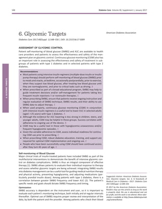 6. Glycemic Targets
Diabetes Care 2017;40(Suppl. 1):S48–S56 | DOI: 10.2337/dc17-S009
ASSESSMENT OF GLYCEMIC CONTROL
Patient self-monitoring of blood glucose (SMBG) and A1C are available to health
care providers and patients to assess the effectiveness and safety of the man-
agement plan on glycemic control. Continuous glucose monitoring (CGM) also has
an important role in assessing the effectiveness and safety of treatment in sub-
groups of patients with type 1 diabetes and in selected patients with type 2
diabetes.
Recommendations
c Most patients using intensive insulin regimens (multiple-dose insulin or insulin
pump therapy) should perform self-monitoring of blood glucose (SMBG) prior
to meals and snacks, at bedtime, occasionally postprandially, prior to exercise,
when they suspect low blood glucose, after treating low blood glucose until
they are normoglycemic, and prior to critical tasks such as driving. B
c When prescribed as part of a broad educational program, SMBG may help to
guide treatment decisions and/or self-management for patients taking less
frequent insulin injections B or noninsulin therapies. E
c When prescribing SMBG, ensure that patients receive ongoing instruction and
regular evaluation of SMBG technique, SMBG results, and their ability to use
SMBG data to adjust therapy. E
c When used properly, continuous glucose monitoring (CGM) in conjunction
with intensive insulin regimens is a useful tool to lower A1C in selected adults
(aged $25 years) with type 1 diabetes. A
c Although the evidence for A1C lowering is less strong in children, teens, and
younger adults, CGM may be helpful in these groups. Success correlates with
adherence to ongoing use of the device. B
c CGM may be a useful tool in those with hypoglycemia unawareness and/or
frequent hypoglycemic episodes. C
c Given the variable adherence to CGM, assess individual readiness for continu-
ing CGM use prior to prescribing. E
c When prescribing CGM, robust diabetes education, training, and support are
required for optimal CGM implementation and ongoing use. E
c People who have been successfully using CGM should have continued access
after they turn 65 years of age. E
Self-monitoring of Blood Glucose
Major clinical trials of insulin-treated patients have included SMBG as part of the
multifactorial interventions to demonstrate the beneﬁt of intensive glycemic con-
trol on diabetes complications. SMBG is thus an integral component of effective
therapy (1). SMBG allows patients to evaluate their individual response to therapy
and assess whether glycemic targets are being achieved. Integrating SMBG results
into diabetes management can be a useful tool for guiding medical nutrition therapy
and physical activity, preventing hypoglycemia, and adjusting medications (par-
ticularly prandial insulin doses). Among patients with type 1 diabetes, there is a
correlation between greater SMBG frequency and lower A1C (2). The patient’s
speciﬁc needs and goals should dictate SMBG frequency and timing.
Optimization
SMBG accuracy is dependent on the instrument and user, so it is important to
evaluate each patient’s monitoring technique, both initially and at regular intervals
thereafter. Optimal use of SMBG requires proper review and interpretation of the
data, by both the patient and the provider. Among patients who check their blood
Suggested citation: American Diabetes Associa-
tion. Glycemic targets. Sec. 6. In Standards of
Medical Care in Diabetesd2017. Diabetes Care
2017;40(Suppl. 1):S48–S56
© 2017 by the American Diabetes Association.
Readers may use this article as long as the work
is properly cited, the use is educational and not
for proﬁt, and the work is not altered. More infor-
mation is available at http://www.diabetesjournals
.org/content/license.
American Diabetes Association
S48 Diabetes Care Volume 40, Supplement 1, January 2017
6.GLYCEMICTARGETS
 