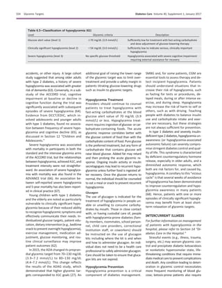 accidents, or other injury. A large cohort
study suggested that among older adults
with type 2 diabetes, a history of severe
hypoglycemia was associated with greater
risk of dementia (63). Conversely, in a sub-
study of the ACCORD trial, cognitive
impairment at baseline or decline in
cognitive function during the trial was
signiﬁcantly associated with subsequent
episodes of severe hypoglycemia (64).
Evidence from DCCT/EDIC, which in-
volved adolescents and younger adults
with type 1 diabetes, found no associa-
tion between frequency of severe hypo-
glycemia and cognitive decline (65), as
discussed in Section 12 “Children and
Adolescents.”
Severe hypoglycemia was associated
with mortality in participants in both the
standard and the intensive glycemia arms
of the ACCORD trial, but the relationships
betweenhypoglycemia,achievedA1C,and
treatment intensity were not straightfor-
ward. An association of severe hypoglyce-
mia with mortality was also found in the
ADVANCE trial (66). An association be-
tween self-reported severe hypoglycemia
and 5-year mortality has also been report-
ed in clinical practice (67).
Young children with type 1 diabetes
and the elderly are noted as particularly
vulnerable to clinically signiﬁcant hypo-
glycemia because of their reduced ability
to recognize hypoglycemicsymptoms and
effectively communicate their needs. In-
dividualized glucose targets, patient edu-
cation, dietary intervention (e.g., bedtime
snacktopreventovernighthypoglycemia),
exercise management, medication ad-
justment, glucose monitoring, and rou-
tine clinical surveillance may improve
patient outcomes (62).
In 2015, the ADA changed its prepran-
dial glycemic target from 70–130 mg/dL
(3.9–7.2 mmol/L) to 80–130 mg/dL
(4.4–7.2 mmol/L). This change reﬂects
the results of the ADAG study, which
demonstrated that higher glycemic tar-
gets corresponded to A1C goals (27). An
additional goal of raising the lower range
of the glycemic target was to limit over-
treatment and provide a safety margin in
patients titrating glucose-lowering drugs
such as insulin to glycemic targets.
Hypoglycemia Treatment
Providers should continue to counsel
patients to treat hypoglycemia with
fast-acting carbohydrates at the blood
glucose alert value of 70 mg/dL (3.9
mmol/L) or less. Hypoglycemia treat-
ment requires ingestionofglucose-orcar-
bohydrate-containing foods. The acute
glycemic response correlates better with
the glucose content of food than with the
carbohydrate content of food. Pure glucose
is the preferred treatment, but any form of
carbohydrate that contains glucose will
raise blood glucose. Added fat may retard
and then prolong the acute glycemic re-
sponse. Ongoing insulin activity or insulin
secretagogues may lead to recurrent hypo-
glycemia unless further food is ingested af-
ter recovery. Once the glucose returns to
normal, the individual should be counseled
to eat a meal or snack to prevent recurrent
hypoglycemia.
Glucagon
The use of glucagon is indicated for the
treatment of hypoglycemia in people un-
able or unwilling to consume carbohy-
drates by mouth. Those in close contact
with, or having custodial care of, people
with hypoglycemia-prone diabetes (fam-
ily members, roommates, school person-
nel, child care providers, correctional
institution staff, or coworkers) should
be instructed on the use of glucagon
kits including where the kit is and when
and how to administer glucagon. An indi-
vidual does not need to be a health care
professional to safely administer glucagon.
Care should be taken to ensure that gluca-
gon kits are not expired.
Hypoglycemia Prevention
Hypoglycemia prevention is a critical
component of diabetes management.
SMBG and, for some patients, CGM are
essential tools to assess therapy and de-
tect incipient hypoglycemia. Patients
should understand situations that in-
crease their risk of hypoglycemia, such
as fasting for tests or procedures, de-
layed meals, during or after intense ex-
ercise, and during sleep. Hypoglycemia
may increase the risk of harm to self or
others, such as with driving. Teaching
people with diabetes to balance insulin
use and carbohydrate intake and exer-
cise are necessary, but these strategies
are not always sufﬁcient for prevention.
In type 1 diabetes and severely insulin-
deﬁcienttype2diabetes,hypoglycemiaun-
awareness (or hypoglycemia-associated
autonomic failure) can severely compro-
mise stringent diabetes control and qual-
ity of life. This syndrome is characterized
by deﬁcient counterregulatory hormone
release, especially in older adults, and a
diminished autonomic response, which
both are risk factors for, and caused by,
hypoglycemia. A corollary to this “vicious
cycle” is that several weeks of avoidance
of hypoglycemia has been demonstrated
to improve counterregulation and hypo-
glycemia awareness in many patients
(68). Hence, patients with one or more
episodes of clinically signiﬁcant hypogly-
cemia may beneﬁt from at least short-
term relaxation of glycemic targets.
INTERCURRENT ILLNESS
For further information on management
of patients with hyperglycemia in the
hospital, please refer to Section 14 “Di-
abetes Care in the Hospital.”
Stressful events (e.g., illness, trauma,
surgery, etc.) may worsen glycemic con-
trol and precipitate diabetic ketoacidosis
or nonketotic hyperosmolar state, life-
threatening conditions that require imme-
diatemedicalcaretopreventcomplications
and death. Any condition leading to deteri-
oration in glycemic control necessitates
more frequent monitoring of blood glu-
cose; ketosis-prone patients also require
Table 6.3—Classiﬁcation of hypoglycemia (61)
Level Glycemic criteria Description
Glucose alert value (level 1) #70 mg/dL (3.9 mmol/L) Sufﬁciently low for treatment with fast-acting carbohydrate
and dose adjustment of glucose-lowering therapy
Clinically signiﬁcant hypoglycemia (level 2) ,54 mg/dL (3.0 mmol/L) Sufﬁciently low to indicate serious, clinically important
hypoglycemia
Severe hypoglycemia (level 3) No speciﬁc glucose threshold Hypoglycemia associated with severe cognitive impairment
requiring external assistance for recovery
S54 Glycemic Targets Diabetes Care Volume 40, Supplement 1, January 2017
 