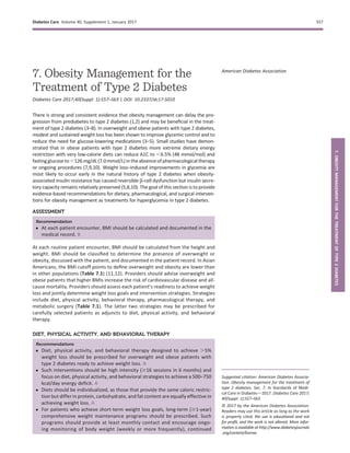 7. Obesity Management for the
Treatment of Type 2 Diabetes
Diabetes Care 2017;40(Suppl. 1):S57–S63 | DOI: 10.2337/dc17-S010
There is strong and consistent evidence that obesity management can delay the pro-
gression from prediabetes to type 2 diabetes (1,2) and may be beneﬁcial in the treat-
ment of type 2 diabetes (3–8). In overweight and obese patients with type 2 diabetes,
modest and sustained weight loss has been shown to improve glycemic control and to
reduce the need for glucose-lowering medications (3–5). Small studies have demon-
strated that in obese patients with type 2 diabetes more extreme dietary energy
restriction with very low-calorie diets can reduce A1C to ,6.5% (48 mmol/mol) and
fastingglucoseto,126 mg/dL (7.0mmol/L) inthe absence ofpharmacological therapy
or ongoing procedures (7,9,10). Weight loss–induced improvements in glycemia are
most likely to occur early in the natural history of type 2 diabetes when obesity-
associated insulin resistance has caused reversible b-cell dysfunction but insulin secre-
tory capacity remains relatively preserved (5,8,10). The goal of this section is to provide
evidence-based recommendations for dietary, pharmacological, and surgical interven-
tions for obesity management as treatments for hyperglycemia in type 2 diabetes.
ASSESSMENT
Recommendation
c At each patient encounter, BMI should be calculated and documented in the
medical record. B
At each routine patient encounter, BMI should be calculated from the height and
weight. BMI should be classiﬁed to determine the presence of overweight or
obesity, discussed with the patient, and documented in the patient record. In Asian
Americans, the BMI cutoff points to deﬁne overweight and obesity are lower than
in other populations (Table 7.1) (11,12). Providers should advise overweight and
obese patients that higher BMIs increase the risk of cardiovascular disease and all-
cause mortality. Providers should assess each patient’s readiness to achieve weight
loss and jointly determine weight loss goals and intervention strategies. Strategies
include diet, physical activity, behavioral therapy, pharmacological therapy, and
metabolic surgery (Table 7.1). The latter two strategies may be prescribed for
carefully selected patients as adjuncts to diet, physical activity, and behavioral
therapy.
DIET, PHYSICAL ACTIVITY, AND BEHAVIORAL THERAPY
Recommendations
c Diet, physical activity, and behavioral therapy designed to achieve .5%
weight loss should be prescribed for overweight and obese patients with
type 2 diabetes ready to achieve weight loss. A
c Such interventions should be high intensity ($16 sessions in 6 months) and
focus on diet, physical activity, and behavioral strategies to achieve a 500–750
kcal/day energy deﬁcit. A
c Diets should be individualized, as those that provide the same caloric restric-
tion but differ in protein, carbohydrate, and fat content are equally effective in
achieving weight loss. A
c For patients who achieve short-term weight loss goals, long-term ($1-year)
comprehensive weight maintenance programs should be prescribed. Such
programs should provide at least monthly contact and encourage ongo-
ing monitoring of body weight (weekly or more frequently), continued
Suggested citation: American Diabetes Associa-
tion. Obesity management for the treatment of
type 2 diabetes. Sec. 7. In Standards of Medi-
cal Care in Diabetesd2017. Diabetes Care 2017;
40(Suppl. 1):S57–S63
© 2017 by the American Diabetes Association.
Readers may use this article as long as the work
is properly cited, the use is educational and not
for proﬁt, and the work is not altered. More infor-
mation is available at http://www.diabetesjournals
.org/content/license.
American Diabetes Association
Diabetes Care Volume 40, Supplement 1, January 2017 S57
7.OBESITYMANAGEMENTFORTHETREATMENTOFTYPE2DIABETES
 