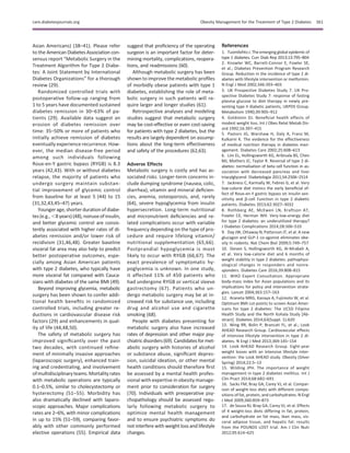 Asian Americans) (38–41). Please refer
to the American Diabetes Association con-
sensus report “Metabolic Surgery in the
Treatment Algorithm for Type 2 Diabe-
tes: A Joint Statement by International
Diabetes Organizations” for a thorough
review (29).
Randomized controlled trials with
postoperative follow-up ranging from
1 to 5 years have documented sustained
diabetes remission in 30–63% of pa-
tients (29). Available data suggest an
erosion of diabetes remission over
time: 35–50% or more of patients who
initially achieve remission of diabetes
eventually experience recurrence. How-
ever, the median disease-free period
among such individuals following
Roux-en-Y gastric bypass (RYGB) is 8.3
years (42,43). With or without diabetes
relapse, the majority of patients who
undergo surgery maintain substan-
tial improvement of glycemic control
from baseline for at least 5 (44) to 15
(31,32,43,45–47) years.
Younger age, shorter durationofdiabe-
tes(e.g., ,8 years) (48), nonuseofinsulin,
and better glycemic control are consis-
tently associated with higher rates of di-
abetes remission and/or lower risk of
recidivism (31,46,48). Greater baseline
visceral fat area may also help to predict
better postoperative outcomes, espe-
cially among Asian American patients
with type 2 diabetes, who typically have
more visceral fat compared with Cauca-
sians with diabetes of the same BMI (49).
Beyond improving glycemia, metabolic
surgery has been shown to confer addi-
tional health beneﬁts in randomized
controlled trials, including greater re-
ductions in cardiovascular disease risk
factors (29) and enhancements in qual-
ity of life (44,48,50).
The safety of metabolic surgery has
improved signiﬁcantly over the past
two decades, with continued reﬁne-
ment of minimally invasive approaches
(laparoscopic surgery), enhanced train-
ing and credentialing, and involvement
ofmultidisciplinaryteams.Mortality rates
with metabolic operations are typically
0.1–0.5%, similar to cholecystectomy or
hysterectomy (51–55). Morbidity has
also dramatically declined with laparo-
scopic approaches. Major complications
rates are 2–6%, with minor complications
in up to 15% (51–59), comparing favor-
ably with other commonly performed
elective operations (55). Empirical data
suggest that proﬁciency of the operating
surgeon is an important factor for deter-
mining mortality, complications, reopera-
tions, and readmissions (60).
Although metabolic surgery has been
shown to improve the metabolic proﬁles
of morbidly obese patients with type 1
diabetes, establishing the role of meta-
bolic surgery in such patients will re-
quire larger and longer studies (61).
Retrospective analyses and modeling
studies suggest that metabolic surgery
may be cost-effective or even cost-saving
for patients with type 2 diabetes, but the
results are largely dependent on assump-
tions about the long-term effectiveness
and safety of the procedures (62,63).
Adverse Effects
Metabolic surgery is costly and has as-
sociated risks. Longer-term concerns in-
clude dumping syndrome (nausea, colic,
diarrhea), vitamin and mineral deﬁcien-
cies, anemia, osteoporosis, and, rarely
(64), severe hypoglycemia from insulin
hypersecretion. Long-term nutritional
and micronutrient deﬁciencies and re-
lated complications occur with variable
frequency depending on the type of pro-
cedure and require lifelong vitamin/
nutritional supplementation (65,66).
Postprandial hypoglycemia is most
likely to occur with RYGB (66,67). The
exact prevalence of symptomatic hy-
poglycemia is unknown. In one study,
it affected 11% of 450 patients who
had undergone RYGB or vertical sleeve
gastrectomy (67). Patients who un-
dergo metabolic surgery may be at in-
creased risk for substance use, including
drug and alcohol use and cigarette
smoking (68).
People with diabetes presenting for
metabolic surgery also have increased
rates of depression and other major psy-
chiatricdisorders(69).Candidatesformet-
abolic surgery with histories of alcohol
or substance abuse, signiﬁcant depres-
sion, suicidal ideation, or other mental
health conditions should therefore ﬁrst
be assessed by a mental health profes-
sional with expertise in obesity manage-
ment prior to consideration for surgery
(70). Individuals with preoperative psy-
chopathology should be assessed regu-
larly following metabolic surgery to
optimize mental health management
and to ensure psychiatric symptoms do
not interfere with weight loss and lifestyle
changes.
References
1. TuomilehtoJ. The emerging global epidemic of
type 1 diabetes. Curr Diab Rep 2013;13:795–804
2. Knowler WC, Barrett-Connor E, Fowler SE,
et al.; Diabetes Prevention Program Research
Group. Reduction in the incidence of type 2 di-
abetes with lifestyle intervention or metformin.
N Engl J Med 2002;346:393–403
3. UK Prospective Diabetes Study 7. UK Pro-
spective Diabetes Study 7: response of fasting
plasma glucose to diet therapy in newly pre-
senting type II diabetic patients, UKPDS Group.
Metabolism 1990;39:905–912
4. Goldstein DJ. Beneﬁcial health effects of
modest weight loss. Int J Obes Relat Metab Dis-
ord 1992;16:397–415
5. Pastors JG, Warshaw H, Daly A, Franz M,
Kulkarni K. The evidence for the effectiveness
of medical nutrition therapy in diabetes man-
agement. Diabetes Care 2002;25:608–613
6. Lim EL, Hollingsworth KG, Aribisala BS, Chen
MJ, Mathers JC, Taylor R. Reversal of type 2 di-
abetes: normalisation of beta cell function in as-
sociation with decreased pancreas and liver
triacylglycerol. Diabetologia 2011;54:2506–2514
7. Jackness C, Karmally W, Febres G, et al. Very
low-calorie diet mimics the early beneﬁcial ef-
fect of Roux-en-Y gastric bypass on insulin sen-
sitivity and b-cell Function in type 2 diabetic
patients. Diabetes 2013;62:3027–3032
8. Rothberg AE, McEwen LN, Kraftson AT,
Fowler CE, Herman WH. Very-low-energy diet
for type 2 diabetes: an underutilized therapy?
J Diabetes Complications 2014;28:506–510
9. Day JW, Ottaway N, Patterson JT, et al. A new
glucagon and GLP-1 co-agonist eliminates obe-
sity in rodents. Nat Chem Biol 2009;5:749–757
10. Steven S, Hollingsworth KG, Al-Mrabeh A,
et al. Very low-calorie diet and 6 months of
weight stability in type 2 diabetes: pathophysi-
ological changes in responders and nonre-
sponders. Diabetes Care 2016;39:808–815
11. WHO Expert Consultation. Appropriate
body-mass index for Asian populations and its
implications for policy and intervention strate-
gies. Lancet 2004;363:157–163
12. Araneta MRG, Kanaya A, Fujimoto W, et al.
Optimum BMI cut-points to screen Asian Amer-
icans for type 2 diabetes: The UCSD Filipino
Health Study and the North Kohala Study [Ab-
stract]. Diabetes 2014;63(Suppl. 1):A20
13. Wing RR, Bolin P, Brancati FL, et al.; Look
AHEAD Research Group. Cardiovascular effects
of intensive lifestyle intervention in type 2 di-
abetes. N Engl J Med 2013;369:145–154
14. Look AHEAD Research Group. Eight-year
weight losses with an intensive lifestyle inter-
vention: the Look AHEAD study. Obesity (Silver
Spring) 2014;22:5–13
15. Wilding JPH. The importance of weight
management in type 2 diabetes mellitus. Int J
Clin Pract 2014;68:682–691
16. Sacks FM, Bray GA, Carey VJ, et al. Compar-
ison of weight-loss diets with different compo-
sitions of fat, protein, and carbohydrates. N Engl
J Med 2009;360:859–873
17. de Souza RJ, Bray GA, Carey VJ, et al. Effects
of 4 weight-loss diets differing in fat, protein,
and carbohydrate on fat mass, lean mass, vis-
ceral adipose tissue, and hepatic fat: results
from the POUNDS LOST trial. Am J Clin Nutr
2012;95:614–625
care.diabetesjournals.org Obesity Management for the Treatment of Type 2 Diabetes S61
 