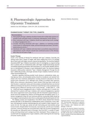 8. Pharmacologic Approaches to
Glycemic Treatment
Diabetes Care 2017;40(Suppl. 1):S64–S74 | DOI: 10.2337/dc17-S011
PHARMACOLOGIC THERAPY FOR TYPE 1 DIABETES
Recommendations
c Mostpeoplewithtype1diabetesshouldbetreatedwithmultipledailyinjectionsof
prandial insulin and basal insulin or continuous subcutaneous insulin infusion. A
c Most individuals with type 1 diabetes should use rapid-acting insulin analogs
to reduce hypoglycemia risk. A
c Consider educating individuals with type 1 diabetes on matching prandial
insulin doses to carbohydrate intake, premeal blood glucose levels, and antic-
ipated physical activity. E
c Individuals with type 1 diabetes who have been successfully using continuous
subcutaneous insulin infusion should have continued access to this therapy
after they turn 65 years of age. E
Insulin Therapy
Insulin is the mainstay of therapy for individuals with type 1 diabetes. Generally, the
starting insulin dose is based on weight, with doses ranging from 0.4 to 1.0 units/kg/
day of total insulin with higher amounts required during puberty. The American Diabetes
Association/JDRF Type 1 Diabetes Sourcebook notes 0.5 units/kg/day as a typical starting
dose in patients who are metabolically stable, with higher weight-based dosing required
immediately following presentation with ketoacidosis (1), and provides detailed informa-
tion on intensiﬁcation of therapy to meet individualized needs. The American Diabetes
Association (ADA) position statement “Type 1 Diabetes Management Through the Life
Span” additionally provides a thorough overview of type 1 diabetes treatment and asso-
ciated recommendations (2).
Education regarding matching prandial insulin dosing to carbohydrate intake, pre-
meal glucose levels, and anticipated activity should be considered, and selected indi-
viduals who have mastered carbohydrate counting should be educated on fat and
protein gram estimation (3–5). Although most studies of multiple daily injections
(MDI) versus continuous subcutaneous insulin infusion (CSII) have been small and of
short duration, a systematic review and meta-analysis concluded that there are minimal
differences between the two forms of intensive insulin therapy in A1C (combined mean
between-group difference favoring insulin pump therapy 20.30% [95% CI 20.58
to 20.02]) and severe hypoglycemia rates in children and adults (6). A 3-month ran-
domized trial in patients with type 1 diabetes with nocturnal hypoglycemia reported
that sensor-augmented insulin pump therapy with the threshold suspend feature re-
duced nocturnal hypoglycemia without increasing glycated hemoglobin levels (7). In-
tensive management using CSII and continuous glucose monitoring (CGM) should be
encouraged in selected patientswhenthereisactivepatient/familyparticipation(8–10).
The Diabetes Control and Complications Trial (DCCT) clearly showed that intensive
therapy with MDI or CSII delivered by multidisciplinary teams of physicians, nurses, dieti-
tians, and behavioral scientists improved glycemia and resulted in better long-term out-
comes (11–13). The study was carried out with short-acting and intermediate-acting
human insulins. Despite better microvascular, macrovascular, and all-cause mortality
outcomes, intensive therapy was associated with a high rate of severe hypoglycemia
(61 episodes per 100 patient-years of therapy). Since the DCCT, a number of rapid-
acting and long-acting insulin analogs have been developed. These analogs are as-
sociated with less hypoglycemia in type 1 diabetes, while matching the A1C lowering
of human insulins (14,15).
Suggested citation: American Diabetes Associa-
tion. Pharmacologic approaches to glycemic
treatment. Sec. 8. In Standards of Medical
Care in Diabetesd2017. Diabetes Care 2017;
40(Suppl. 1):S64–S74
© 2017 by the American Diabetes Association.
Readers may use this article as long as the work
is properly cited, the use is educational and not
for proﬁt, and the work is not altered. More infor-
mation is available at http://www.diabetesjournals
.org/content/license.
American Diabetes Association
S64 Diabetes Care Volume 40, Supplement 1, January 2017
8.PHARMACOLOGICAPPROACHESTOGLYCEMICTREATMENT
 
