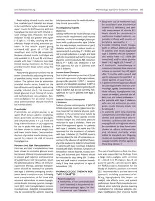 Rapid-acting inhaled insulin used be-
fore meals in type 1 diabetes was shown
to be noninferior when compared with
aspart insulin for A1C lowering, with less
hypoglycemia observed with inhaled in-
sulin therapy (16). However, the mean
reduction in A1C was greater with aspart
(20.21% vs. 20.40%, satisfying the non-
inferiority margin of 0.4%), and more pa-
tients in the insulin aspart group
achieved A1C goals of #7.0% (53
mmol/mol) and #6.5% (48 mmol/mol).
Because inhaled insulin cartridges are
only available in 4, 8, and 12 unit doses,
people with type 1 diabetes may have
limited dosing increments to ﬁne-tune
prandial insulin doses when using this
therapy.
Postprandial glucose excursions may be
better controlled by adjusting the timing
of prandial (bolus) insulin dose adminis-
tration. The optimal time to administer
prandial insulin varies, based on the
type of insulin used (regular, rapid-acting
analog, inhaled, etc.), the measured
blood glucose level, timing of meals,
and carbohydrate consumption. Rec-
ommendations for prandial insulin
dose administration should therefore
be individualized.
Pramlintide
Pramlintide, an amylin analog, is an
agent that delays gastric emptying,
blunts pancreatic secretion of glucagon,
and enhances satiety. It is U.S. Food and
Drug Administration (FDA)–approved
for use in adults with type 1 diabetes. It
has been shown to induce weight loss
and lower insulin doses. Concurrent re-
duction of prandial insulin dosing is re-
quired to reduce the risk of severe
hypoglycemia.
Pancreas and Islet Transplantation
Pancreas and islet transplantation have
been shown to normalize glucose levels
but require lifelong immunosuppression
to prevent graft rejection and recurrence
of autoimmune islet destruction. Given
the potential adverse effects of immuno-
suppressive therapy, pancreas transplan-
tation should be reserved for patients
with type 1 diabetes undergoing simulta-
neous renal transplantation, following
renal transplantation, or for those with
recurrent ketoacidosis or severe hypogly-
cemia despite intensive glycemic manage-
ment (17). Islet transplantation remains
investigational. Autoislet transplantation
may be considered for patients requiring
total pancreatectomy for medically refrac-
tory chronic pancreatitis.
Investigational Agents
Metformin
Adding metformin to insulin therapy may
reduce insulin requirements and improve
metabolic control in overweight/obese pa-
tients with poorly controlled type 1 diabe-
tes.Inameta-analysis,metforminintype1
diabetes was found to reduce insulin re-
quirements (6.6 units/day, P , 0.001) and
led to small reductions in weight and total
and LDL cholesterol but not to improved
glycemic control (absolute A1C reduction
0.11%, P 5 0.42) (18). Metformin is not
FDA-approved for use in patients with
type 1 diabetes.
Incretin-Based Therapies
Due to their potential protection of b-cell
mass and suppression of glucagon release,
glucagon-like peptide 1 (GLP-1) receptor
agonists and dipeptidyl peptidase 4 (DPP-4)
inhibitors are being studied in patients with
type 1 diabetes but are not currently FDA-
approved for use in patients with type 1
diabetes.
Sodium–Glucose Cotransporter
2 Inhibitors
Sodium–glucose cotransporter 2 (SGLT2)
inhibitors provide insulin-independent glu-
cose lowering by blocking glucose reab-
sorption in the proximal renal tubule by
inhibiting SGLT2. These agents provide
modest weight loss and blood pressure
reduction in type 2 diabetes. There are
three FDA-approved agents for patients
with type 2 diabetes, but none are FDA-
approved for the treatment of patients
with type 1 diabetes (2). The FDA issued a
warning about the risk of ketoacidosis oc-
curring in the absence of signiﬁcant hyper-
glycemia (euglycemic diabetic ketoacidosis)
in patients with type 1 and type 2 diabetes
treatedwith SGLT2 inhibitors. Symptoms of
ketoacidosisincludedyspnea,nausea, vom-
iting, and abdominal pain. Patients should
be instructed to stop taking SGLT2 inhibi-
tors and seek medical attention immedi-
ately if they have symptoms or signs of
ketoacidosis (19).
PHARMACOLOGIC THERAPY FOR
TYPE 2 DIABETES
Recommendations
c Metformin, if not contraindicated
and if tolerated, is the preferred ini-
tial pharmacologic agent for the
treatment of type 2 diabetes. A
c Long-term use of metformin may
be associated with biochemical
vitamin B12 deﬁciency, and peri-
odic measurement of vitamin B12
levels should be considered in
metformin-treated patients, es-
pecially in those with anemia or
peripheral neuropathy. B
c Consider initiating insulin therapy
(with or without additional agents)
in patients with newly diagnosed
type 2 diabetes who are symptom-
atic and/or have A1C $10% (86
mmol/mol) and/or blood glucose
levels $300 mg/dL (16.7 mmol/L). E
c If noninsulin monotherapy at
maximum tolerated dose does not
achieve or maintain the A1C target
after 3 months, add a second oral
agent, a glucagon-like peptide 1 re-
ceptor agonist, or basal insulin. A
c A patient-centered approach should
be used to guide the choice of phar-
macologic agents. Considerations in-
clude efﬁcacy, hypoglycemia risk,
impact on weight, potential side ef-
fects, cost, and patient preferences. E
c For patients with type 2 diabetes
who are not achieving glycemic
goals, insulin therapy should not
be delayed. B
c In patients with long-standing
suboptimally controlled type 2 di-
abetes and established athero-
sclerotic cardiovascular disease,
empagliﬂozin or liraglutide should
be considered as they have been
shown to reduce cardiovascular
and all-cause mortality when
added to standard care. Ongoing
studies are investigating the cardio-
vascular beneﬁts of other agents in
these drug classes. B
The use of metformin as ﬁrst-line ther-
apy was supported by ﬁndings from
a large meta-analysis, with selection
of second-line therapies based on
patient-speciﬁc considerations (20).
An ADA/European Association for the
Study of Diabetes position statement
(21) recommended a patient-centered
approach, including assessment of ef-
ﬁcacy, hypoglycemia risk, impact on
weight, side effects, costs, and patient
preferences.Renaleffectsmayalsobecon-
sidered when selecting glucose-lowering
medications for individual patients. Life-
style modiﬁcations that improve health
care.diabetesjournals.org Pharmacologic Approaches to Glycemic Treatment S65
 