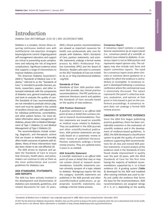 Introduction
Diabetes Care 2017;40(Suppl. 1):S1–S2 | DOI: 10.2337/dc17-S001
Diabetes is a complex, chronic illness re-
quiring continuous medical care with
multifactorial risk-reduction strategies
beyondglycemic control.Ongoingpatient
self-management education and support
are critical to preventing acute complica-
tions and reducing the risk of long-term
complications. Signiﬁcant evidence exists
that supports a range of interventions to
improve diabetes outcomes.
The American Diabetes Association’s
(ADA’s) “Standards of Medical Care in Di-
abetes,” referred to as the “Standards of
Care,” is intended to provide clinicians, pa-
tients, researchers, payers, and other in-
terested individuals with the components
of diabetes care, general treatment goals,
and tools to evaluate the quality of care.
The Standards of Care recommendations
are not intended to preclude clinical judg-
ment and must be applied in the context
of excellent clinical care, with adjustments
for individual preferences, comorbidities,
and other patient factors. For more de-
tailed information about management of
diabetes, please refer to Medical Manage-
ment of Type 1 Diabetes (1) and Medical
Management of Type 2 Diabetes (2).
The recommendations include screen-
ing, diagnostic, and therapeutic actions
that are known or believed to favorably
affect health outcomes of patients with di-
abetes. Many of these interventions have
also been shown to be cost-effective (3).
The ADA strives to improve and up-
date the Standards of Care to ensure
that clinicians, health plans, and policy-
makers can continue to rely on them as
the most authoritative and current
guidelines for diabetes care.
ADA STANDARDS, STATEMENTS,
AND REPORTS
The ADA has been actively involved in
the development and dissemination of
diabetes care standards, guidelines, and
related documents for over 25 years.
ADA’s clinical practice recommendations
are viewed as important resources for
health care professionals who care for
people with diabetes. ADA’s Standards
of Care, position statements, and scien-
tiﬁc statements undergo a formal review
process by ADA’s Professional Prac-
tice Committee (PPC) and the Board of
Directors. Readers who wish to comment
on the 2017 Standards of Care are invited
to do so at http://professional.diabetes
.org/SOC.
Standards of Care
Standards of Care: ADA position state-
ment that provides key clinical practice
recommendations. The PPC performs an
extensive literature search and updates
the Standards of Care annually based
on the quality of new evidence.
ADA Position Statement
A position statement is an ofﬁcial ADA
point of view or belief that contains clin-
ical or research recommendations. Posi-
tion statements are issued on scientiﬁc
or medical issues related to diabetes.
They are published in the ADA journals
and other scientiﬁc/medical publica-
tions. ADA position statements are typ-
ically based on a systematic review or
other review of published literature.
Position statements undergo a formal
review process. They are updated every
5 years or as needed.
ADA Scientiﬁc Statement
A scientiﬁc statement is an ofﬁcial ADA
point of view or belief that may or may
not contain clinical or research recom-
mendations. Scientiﬁc statements con-
tain scholarly synopsis of a topic related
to diabetes. Workgroup reports fall into
this category. Scientiﬁc statements are
published in the ADA journals and other
scientiﬁc/medical publications, as ap-
propriate. Scientiﬁc statements also
undergo a formal review process.
Consensus Report
A consensus report contains a compre-
hensive examination by an expert panel
(i.e., consensus panel) of a scientiﬁc or
medical issue related to diabetes. A con-
sensus report is not an ADA position and
represents expert opinion only. The cat-
egory may also include task force and
expert committee reports. The need
for a consensus report arises when clini-
cians or scientists desire guidance on a
subject for which the evidence is contra-
dictory or incomplete. A consensus re-
port is developed following a consensus
conference where the controversial issue
is extensively discussed. The report
represents the panel’s collective anal-
ysis, evaluation, and opinion at that
point in time based in part on the con-
ference proceedings. A consensus re-
port does not undergo a formal ADA
review process.
GRADING OF SCIENTIFIC EVIDENCE
Since the ADA ﬁrst began publishing
practice guidelines, there has been con-
siderable evolution in the evaluation of
scientiﬁc evidence and in the develop-
ment of evidence-based guidelines. In
2002, the ADA developed a classiﬁcation
system to grade the quality of scientiﬁc
evidence supporting ADA recommenda-
tions for all new and revised ADA posi-
tion statements. A recent analysis of the
evidence cited in the Standards of Care
found steady improvement in quality
over the past 10 years, with the 2014
Standards of Care for the ﬁrst time
having the majority of bulleted recom-
mendations supported by A- or B-level
evidence (4). A grading system (Table
1) developed by the ADA and modeled
after existing methods was used to clar-
ify and codify the evidence that forms
the basis for the recommendations. ADA
recommendations are assigned ratings
of A, B, or C, depending on the quality
“Standards of Medical Care in Diabetes” was originally approved in 1988. Most recent review/revision: December 2015.
© 2017 by the American Diabetes Association. Readers may use this article as long as the work is properly cited, the use is educational and not for proﬁt,
and the work is not altered. More information is available at http://www.diabetesjournals.org/content/license.
Diabetes Care Volume 40, Supplement 1, January 2017 S1
INTRODUCTION
 