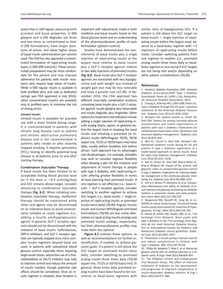 actionthanU-100regular,posessing both
prandial and basal properties. U-300
glargine and U-200 degludec are three
and two times as concentrated as their
U-100 formulations, have longer dura-
tions of action, and allow higher doses
of basal insulin administration per volume
used. The FDA has also approved a concen-
trated formulation of rapid-acting insulin
lispro, U-200 (200 units/mL). These concen-
trated preparations may be more comfort-
able for the patient and may improve
adherence for patients with insulin resis-
tance who require large doses of insulin.
While U-500 regular insulin is available in
both preﬁlled pens and vials (a dedicated
syringe was FDA approved in July 2016),
other concentrated insulins are available
only in preﬁlled pens to minimize the risk
of dosing errors.
Inhaled Insulin
Inhaled insulin is available for prandial
use with a more limited dosing range.
It is contraindicated in patients with
chronic lung disease such as asthma
and chronic obstructive pulmonary
disease and is not recommended in
patients who smoke or who recently
stopped smoking. It requires spirometry
(FEV1) testing to identify potential lung
disease in all patients prior to and after
starting therapy.
Combination Injectable Therapy
If basal insulin has been titrated to an
acceptable fasting blood glucose level
(or if the dose is .0.5 units/kg/day)
and A1C remains above target, consider
advancing to combination injectable
therapy (Fig. 8.2). When initiating com-
bination injectable therapy, metformin
therapy should be maintained while
other oral agents may be discontinued
on an individual basis to avoid unneces-
sarily complex or costly regimens (i.e.,
adding a fourth antihyperglycemic
agent). In general, GLP-1 receptor ago-
nists should not be discontinued with the
initiation of basal insulin. Sulfonylureas,
DPP-4 inhibitors, and GLP-1 receptor ago-
nists are typically stopped once more com-
plex insulin regimens beyond basal are
used. In patients with suboptimal blood
glucose control, especially those requiring
large insulin doses, adjunctive use of a thia-
zolidinedione or SGLT2 inhibitor may help
to improve control and reduce the amount
of insulin needed, though potential side
effects should be considered. Once an in-
sulin regimen is initiated, dose titration is
important with adjustments made in both
mealtime and basal insulins based on the
blood glucose levels and an understanding
of the pharmacodynamic proﬁle of each
formulation (pattern control).
Studies have demonstrated the non-
inferiority of basal insulin plus a single
injection of rapid-acting insulin at the
largest meal relative to basal insulin
plus a GLP-1 receptor agonist relative
to two daily injections of premixed insulins
(Fig. 8.2). Basal insulin plus GLP-1 receptor
agonists are associated with less hypogly-
cemia and with weight loss instead of
weight gain but may be less tolerable
and have a greater cost (37,38). In No-
vember 2016, the FDA approved two
different once-daily combination products
containing basal insulin plus a GLP-1 recep-
tor agonist: insulin glargine plus lixisenatide
and insulin degludec plus liraglutide. Other
optionsfortreatmentintensiﬁcationinclude
adding a single injection of rapid-acting in-
sulin analog (lispro, aspart, or glulisine) be-
fore the largest meal or stopping the basal
insulin and initiating a premixed (or bi-
phasic) insulin (NPH/Regular 70/30, 70/30
aspart mix, 75/25 or 50/50 lispro mix) twice
daily, usually before breakfast and before
dinner. Each approach has its advantages
and disadvantages. For example, providers
may wish to consider regimen ﬂexibility
when devising a plan for the initiation and
adjustment of insulin therapy in people
with type 2 diabetes, with rapid-acting in-
sulin offering greater ﬂexibility in terms
of meal planning than premixed insulin. If
one regimen is not effective (i.e., basal in-
sulin 1 GLP-1 receptor agonist), consider
switching to another regimen to achieve
A1C targets (i.e., basal insulin 1 single in-
jection of rapid-acting insulin or premixed
insulin twice daily) (39,40). Regular human
insulin and human NPH/Regular premixed
formulations (70/30) are less costly alter-
natives to rapid-acting insulin analogs and
premixed insulin analogs, respectively,
but their pharmacodynamic proﬁles may
make them less optimal.
Figure 8.2 outlines these options, as
well as recommendations for further in-
tensiﬁcation, if needed, to achieve gly-
cemic goals. If a patient is still above the
A1C target on premixed insulin twice
daily, consider switching to premixed
analog insulin three times daily (70/30
aspart mix, 75/25 or 50/50 lispro mix). In
general, three times daily premixed an-
alog insulins have been found to be non-
inferior to basal-bolus regimens with
similar rates of hypoglycemia (41). If a
patient is still above the A1C target on
basal insulin 1 single injection of rapid-
acting insulin before the largest meal, ad-
vance to a basal-bolus regimen with $2
injections of rapid-acting insulin before
meals. Consider switching patients from
one regimen to another (i.e., premixed
analog insulin three times daily to basal-
bolus regimen or vice-versa) if A1C targets
are not being met and/or depending on
other patient considerations (39,40).
References
1. American Diabetes Association, JDRF. American
Diabetes Association/JDRF Type 1 Diabetes
Sourcebook. Peters AL, Laffel L, Eds. Alexandria,
VA, American Diabetes Association, 2013
2. Chiang JL, Kirkman MS, Laffel LMB, Peters AL.
Type 1 diabetes through the life span: a position
statement of the American Diabetes Associa-
tion. Diabetes Care 2014;37:2034–2054
3. Wolpert HA, Atakov-Castillo A, Smith SA,
Steil GM. Dietary fat acutely increases glucose
concentrations and insulin requirements in
patients with type 1 diabetes: implications for
carbohydrate-based bolus dose calculation and
intensive diabetes management. Diabetes Care
2013;36:810–816
4. Bell KJ, Toschi E, Steil GM, Wolpert HA.
Optimized mealtime insulin dosing for fat and
protein in type 1 diabetes: application of a
model-based approach to derive insulin doses
for open-loop diabetes management. Diabetes
Care 2016;39:1631–1634
5. Bell KJ, Smart CE, Steil GM, Brand-Miller JC,
King B, Wolpert HA. Impact of fat, protein, and
glycemic index on postprandial glucose control
in type 1 diabetes: implications for intensive diabe-
tes management in the continuous glucose moni-
toring era. Diabetes Care 2015;38:1008–1015
6. Yeh H-C, Brown TT, Maruthur N, et al. Compar-
ative effectiveness and safety of methods of in-
sulin delivery and glucose monitoring for diabetes
mellitus: a systematic review and meta-analysis.
Ann Intern Med 2012;157:336–347
7. Bergenstal RM, Klonoff DC, Garg SK, et al.;
ASPIRE In-Home Study Group. Threshold-based
insulin-pump interruption for reduction of hypo-
glycemia. N Engl J Med 2013;369:224–232
8. Wood JR, Miller KM, Maahs DM, et al.; T1D
Exchange Clinic Network. Most youth with
type 1 diabetes in the T1D Exchange Clinic Reg-
istry do not meet American Diabetes Associa-
tion or International Society for Pediatric and
Adolescent Diabetes clinical guidelines. Diabe-
tes Care 2013;36:2035–2037
9. Kmietowicz Z Insulin pumps improve control
and reduce complications in children with
type 1 diabetes. BMJ 2013;347:f5154
10. Phillip M, Battelino T, Atlas E, et al. Nocturnal
glucose control with an artiﬁcial pancreas at a di-
abetes camp. N Engl J Med 2013;368:824–833
11. The Diabetes Control and Complications
Trial Research Group. The effect of intensive
treatment of diabetes on the development
and progression of long-term complications in
insulin-dependent diabetes mellitus. N Engl J
Med 1993;329:977–986
care.diabetesjournals.org Pharmacologic Approaches to Glycemic Treatment S73
 