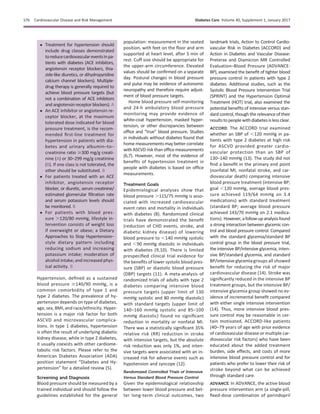 c Treatment for hypertension should
include drug classes demonstrated
toreducecardiovasculareventsinpa-
tients with diabetes (ACE inhibitors,
angiotensin receptor blockers, thia-
zide-like diuretics, or dihydropyridine
calcium channel blockers). Multiple-
drug therapy is generally required to
achieve blood pressure targets (but
not a combination of ACE inhibitors
and angiotensin receptor blockers). A
c An ACE inhibitor or angiotensin re-
ceptor blocker, at the maximum
tolerated dose indicated for blood
pressure treatment, is the recom-
mended ﬁrst-line treatment for
hypertension in patients with dia-
betes and urinary albumin–to–
creatinine ratio $300 mg/g creati-
nine (A) or 30–299 mg/g creatinine
(B). If one class is not tolerated, the
other should be substituted. B
c For patients treated with an ACE
inhibitor, angiotensin receptor
blocker, or diuretic, serum creatinine/
estimated glomerular ﬁltration rate
and serum potassium levels should
be monitored. B
c For patients with blood pres-
sure .120/80 mmHg, lifestyle in-
tervention consists of weight loss
if overweight or obese; a Dietary
Approaches to Stop Hypertension–
style dietary pattern including
reducing sodium and increasing
potassium intake; moderation of
alcohol intake; and increased phys-
ical activity. B
Hypertension, deﬁned as a sustained
blood pressure $140/90 mmHg, is a
common comorbidity of type 1 and
type 2 diabetes. The prevalence of hy-
pertension depends on type of diabetes,
age, sex, BMI, and race/ethnicity. Hyper-
tension is a major risk factor for both
ASCVD and microvascular complica-
tions. In type 1 diabetes, hypertension
is often the result of underlying diabetic
kidney disease, while in type 2 diabetes,
it usually coexists with other cardiome-
tabolic risk factors. Please refer to the
American Diabetes Association (ADA)
position statement “Diabetes and Hy-
pertension” for a detailed review (5).
Screening and Diagnosis
Blood pressure should be measured by a
trained individual and should follow the
guidelines established for the general
population: measurement in the seated
position, with feet on the ﬂoor and arm
supported at heart level, after 5 min of
rest. Cuff size should be appropriate for
the upper-arm circumference. Elevated
values should be conﬁrmed on a separate
day. Postural changes in blood pressure
and pulse may be evidence of autonomic
neuropathy and therefore require adjust-
ment of blood pressure targets.
Home blood pressure self-monitoring
and 24-h ambulatory blood pressure
monitoring may provide evidence of
white-coat hypertension, masked hyper-
tension, or other discrepancies between
ofﬁce and “true” blood pressure. Studies
in individuals without diabetes found that
home measurements may better correlate
with ASCVD risk than ofﬁce measurements
(6,7). However, most of the evidence of
beneﬁts of hypertension treatment in
people with diabetes is based on ofﬁce
measurements.
Treatment Goals
Epidemiological analyses show that
blood pressure .115/75 mmHg is asso-
ciated with increased cardiovascular
event rates and mortality in individuals
with diabetes (8). Randomized clinical
trials have demonstrated the beneﬁt
(reduction of CHD events, stroke, and
diabetic kidney disease) of lowering
blood pressure to ,140 mmHg systolic
and ,90 mmHg diastolic in individuals
with diabetes (9,10). There is limited
prespeciﬁed clinical trial evidence for
the beneﬁts of lower systolic blood pres-
sure (SBP) or diastolic blood pressure
(DBP) targets (11). A meta-analysis of
randomized trials of adults with type 2
diabetes comparing intensive blood
pressure targets (upper limit of 130
mmHg systolic and 80 mmHg diastolic)
with standard targets (upper limit of
140–160 mmHg systolic and 85–100
mmHg diastolic) found no signiﬁcant
reduction in mortality or nonfatal MI.
There was a statistically signiﬁcant 35%
relative risk (RR) reduction in stroke
with intensive targets, but the absolute
risk reduction was only 1%, and inten-
sive targets were associated with an in-
creased risk for adverse events such as
hypotension and syncope (12).
Randomized Controlled Trials of Intensive
Versus Standard Blood Pressure Control
Given the epidemiological relationship
between lower blood pressure and bet-
ter long-term clinical outcomes, two
landmark trials, Action to Control Cardio-
vascular Risk in Diabetes (ACCORD) and
Action in Diabetes and Vascular Disease:
Preterax and Diamicron MR Controlled
Evaluation–Blood Pressure (ADVANCE-
BP), examined the beneﬁt of tighter blood
pressure control in patients with type 2
diabetes. Additional studies, such as the
Systolic Blood Pressure Intervention Trial
(SPRINT) and the Hypertension Optimal
Treatment (HOT) trial, also examined the
potential beneﬁts of intensive versus stan-
dard control, though the relevance of their
resultstopeoplewithdiabetesislessclear.
ACCORD. The ACCORD trial examined
whether an SBP of ,120 mmHg in pa-
tients with type 2 diabetes at high risk
for ASCVD provided greater cardio-
vascular protection than an SBP of
130–140 mmHg (13). The study did not
ﬁnd a beneﬁt in the primary end point
(nonfatal MI, nonfatal stroke, and car-
diovascular death) comparing intensive
blood pressure treatment (intensive BP;
goal ,120 mmHg, average blood pres-
sure achieved 119/64 mmHg on 3.4
medications) with standard treatment
(standard BP; average blood pressure
achieved 143/70 mmHg on 2.1 medica-
tions). However,afollow-upanalysisfound
a strong interaction between glycemic con-
trol and blood pressure control. Compared
with the standard glycemia/standard BP
control group in the blood pressure trial,
the intensive BP/intensive glycemia, inten-
sive BP/standard glycemia, and standard
BP/intensive glycemiagroups all showed
beneﬁt for reducing the risk of major
cardiovascular disease (14). Stroke was
signiﬁcantly reduced in the intensive BP
treatment groups, but the intensive BP/
intensive glycemia group showed no ev-
idence of incremental beneﬁt compared
with either single intensive intervention
(14). Thus, more intensive blood pres-
sure control may be reasonable in cer-
tain motivated, ACCORD-like patients
(40–79 years of age with prior evidence
of cardiovascular disease or multiple car-
diovascular risk factors) who have been
educated about the added treatment
burden, side effects, and costs of more
intensive blood pressure control and for
patients who prefer to lower their risk of
stroke beyond what can be achieved
through standard care.
ADVANCE. In ADVANCE, the active blood
pressure intervention arm (a single-pill,
ﬁxed-dose combination of perindopril
S76 Cardiovascular Disease and Risk Management Diabetes Care Volume 40, Supplement 1, January 2017
 