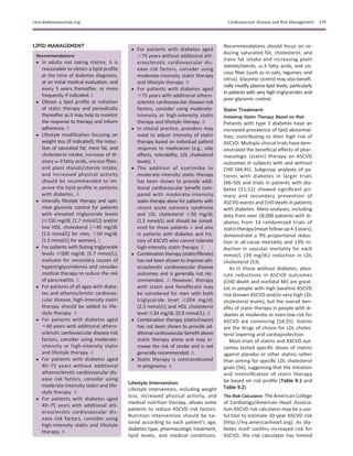LIPID MANAGEMENT
Recommendations
c In adults not taking statins, it is
reasonable to obtain a lipid proﬁle
at the time of diabetes diagnosis,
at an initial medical evaluation, and
every 5 years thereafter, or more
frequently if indicated. E
c Obtain a lipid proﬁle at initiation
of statin therapy and periodically
thereafter as it may help to monitor
the response to therapy and inform
adherence. E
c Lifestyle modiﬁcation focusing on
weight loss (if indicated); the reduc-
tion of saturated fat, trans fat, and
cholesterol intake; increase of di-
etary v-3 fatty acids, viscous ﬁber,
and plant stanols/sterols intake;
and increased physical activity
should be recommended to im-
prove the lipid proﬁle in patients
with diabetes. A
c Intensify lifestyle therapy and opti-
mize glycemic control for patients
with elevated triglyceride levels
($150 mg/dL [1.7 mmol/L]) and/or
low HDL cholesterol (,40 mg/dL
[1.0 mmol/L] for men, ,50 mg/dL
[1.3 mmol/L] for women). C
c For patients with fasting triglyceride
levels $500 mg/dL (5.7 mmol/L),
evaluate for secondary causes of
hypertriglyceridemia and consider
medical therapy to reduce the risk
of pancreatitis. C
c For patients of all ages with diabe-
tes and atherosclerotic cardiovas-
cular disease, high-intensity statin
therapy should be added to life-
style therapy. A
c For patients with diabetes aged
,40 years with additional athero-
sclerotic cardiovascular disease risk
factors, consider using moderate-
intensity or high-intensity statin
and lifestyle therapy. C
c For patients with diabetes aged
40–75 years without additional
atherosclerotic cardiovascular dis-
ease risk factors, consider using
moderate-intensity statin and life-
style therapy. A
c For patients with diabetes aged
40–75 years with additional ath-
erosclerotic cardiovascular dis-
ease risk factors, consider using
high-intensity statin and lifestyle
therapy. B
c For patients with diabetes aged
.75 years without additional ath-
erosclerotic cardiovascular dis-
ease risk factors, consider using
moderate-intensity statin therapy
and lifestyle therapy. B
c For patients with diabetes aged
.75 years with additional athero-
sclerotic cardiovascular disease risk
factors, consider using moderate-
intensity or high-intensity statin
therapy and lifestyle therapy. B
c In clinical practice, providers may
need to adjust intensity of statin
therapy based on individual patient
response to medication (e.g., side
effects, tolerability, LDL cholesterol
levels). E
c The addition of ezetimibe to
moderate-intensity statin therapy
has been shown to provide addi-
tional cardiovascular beneﬁt com-
pared with moderate-intensity
statin therapy alone for patients with
recent acute coronary syndrome
and LDL cholesterol $50 mg/dL
(1.3 mmol/L) and should be consid-
ered for these patients A and also
in patients with diabetes and his-
tory of ASCVD who cannot tolerate
high-intensity statin therapy. E
c Combination therapy (statin/ﬁbrate)
has not been shown to improve ath-
erosclerotic cardiovascular disease
outcomes and is generally not rec-
ommended. A However, therapy
with statin and fenoﬁbrate may
be considered for men with both
triglyceride level $204 mg/dL
(2.3 mmol/L) and HDL cholesterol
level #34 mg/dL (0.9 mmol/L). B
c Combination therapy (statin/niacin)
has not been shown to provide ad-
ditional cardiovascular beneﬁt above
statin therapy alone and may in-
crease the risk of stroke and is not
generally recommended. A
c Statin therapy is contraindicated
in pregnancy. B
Lifestyle Intervention
Lifestyle intervention, including weight
loss, increased physical activity, and
medical nutrition therapy, allows some
patients to reduce ASCVD risk factors.
Nutrition intervention should be tai-
lored according to each patient’s age,
diabetes type, pharmacologic treatment,
lipid levels, and medical conditions.
Recommendations should focus on re-
ducing saturated fat, cholesterol, and
trans fat intake and increasing plant
stanols/sterols, v-3 fatty acids, and vis-
cous ﬁber (such as in oats, legumes, and
citrus). Glycemic control may also beneﬁ-
cially modify plasma lipid levels, particularly
in patients with very high triglycerides and
poor glycemic control.
Statin Treatment
Initiating Statin Therapy Based on Risk
Patients with type 2 diabetes have an
increased prevalence of lipid abnormal-
ities, contributing to their high risk of
ASCVD. Multiple clinical trials have dem-
onstrated the beneﬁcial effects of phar-
macologic (statin) therapy on ASCVD
outcomes in subjects with and without
CHD (44,45). Subgroup analyses of pa-
tients with diabetes in larger trials
(46–50) and trials in patients with dia-
betes (51,52) showed signiﬁcant pri-
mary and secondary prevention of
ASCVD events and CHD death in patients
with diabetes. Meta-analyses, including
data from over 18,000 patients with di-
abetes from 14 randomized trials of
statin therapy(mean follow-up4.3years),
demonstrate a 9% proportional reduc-
tion in all-cause mortality and 13% re-
duction in vascular mortality for each
mmol/L (39 mg/dL) reduction in LDL
cholesterol (53).
As in those without diabetes, abso-
lute reductions in ASCVD outcomes
(CHD death and nonfatal MI) are great-
est in people with high baseline ASCVD
risk (known ASCVD and/or very high LDL
cholesterol levels), but the overall ben-
eﬁts of statin therapy in people with di-
abetes at moderate or even low risk for
ASCVD are convincing (54,55). Statins
are the drugs of choice for LDL choles-
terol lowering and cardioprotection.
Most trials of statins and ASCVD out-
comes tested speciﬁc doses of statins
against placebo or other statins rather
than aiming for speciﬁc LDL cholesterol
goals (56), suggesting that the initiation
and intensiﬁcation of statin therapy
be based on risk proﬁle (Table 9.1 and
Table 9.2).
The Risk Calculator. The American College
of Cardiology/American Heart Associa-
tion ASCVD risk calculator may be a use-
ful tool to estimate 10-year ASCVD risk
(http://my.americanheart.org). As dia-
betes itself confers increased risk for
ASCVD, the risk calculator has limited
care.diabetesjournals.org Cardiovascular Disease and Risk Management S79
 
