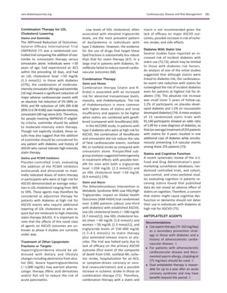 Combination Therapy for LDL
Cholesterol Lowering
Statins and Ezetimibe
The IMProved Reduction of Outcomes:
Vytorin Efﬁcacy International Trial
(IMPROVE-IT) was a randomized con-
trolled trial comparing the addition of eze-
timibe to simvastatin therapy versus
simvastatin alone. Individuals were $50
years of age, had experienced an ACS
within the preceding 10 days, and had
an LDL cholesterol level $50 mg/dL
(1.3 mmol/L). In those with diabetes
(27%), the combination of moderate-
intensitysimvastatin(40mg)andezetimibe
(10 mg) showed a signiﬁcant reduction of
major adverse cardiovascular events with
an absolute risk reduction of 5% (40% vs.
45%) and RR reduction of 14% (RR 0.86
[95% CI 0.78–0.94]) over moderate-intensity
simvastatin (40 mg) alone (63). Therefore,
for people meeting IMPROVE-IT eligibil-
ity criteria, ezetimibe should be added
to moderate-intensity statin therapy.
Though not explicitly studied, these re-
sults may also suggest that the addition
of ezetimibe should be considered for
any patient with diabetes and history of
ASCVD who cannot tolerate high-intensity
statin therapy.
Statins and PCSK9 Inhibitors
Placebo-controlled trials evaluating
the addition of the PCSK9 inhibitors
evolocumab and alirocumab to maxi-
mally tolerated doses of statin therapy
in participants who were at high risk for
ASCVD demonstrated an average reduc-
tion in LDL cholesterol ranging from 36%
to 59%. These agents may therefore be
considered as adjunctive therapy for
patients with diabetes at high risk for
ASCVD events who require additional
lowering of LDL cholesterol or who re-
quire but are intolerant to high-intensity
statin therapy (64,65). It is important to
note that the effects of this novel class
of agents on ASCVD outcomes are un-
known as phase 4 studies are currently
under way.
Treatment of Other Lipoprotein
Fractions or Targets
Hypertriglyceridemia should be ad-
dressed with dietary and lifestyle
changes including abstinence from alco-
hol (66). Severe hypertriglyceridemia
(.1,000 mg/dL) may warrant pharma-
cologic therapy (ﬁbric acid derivatives
and/or ﬁsh oil) to reduce the risk of
acute pancreatitis.
Low levels of HDL cholesterol, often
associated with elevated triglyceride
levels, are the most prevalent pattern
of dyslipidemia in individuals with
type 2 diabetes. However, the evidence
for the use of drugs that target these
lipid fractions is substantially less robust
than that for statin therapy (67). In a
large trial in patients with diabetes, fe-
noﬁbrate failed to reduce overall cardio-
vascular outcomes (68).
Combination Therapy
Statin and Fibrate
Combination therapy (statin and ﬁ-
brate) is associated with an increased
risk for abnormal transaminase levels,
myositis, and rhabdomyolysis. The risk
of rhabdomyolysis is more common
with higher doses of statins and renal
insufﬁciency and appears to be higher
when statins are combined with gemﬁ-
brozil (compared with fenoﬁbrate) (69).
In the ACCORD study, in patients with
type 2 diabetes who were at high risk for
ASCVD, the combination of fenoﬁbrate
and simvastatin did not reduce the rate
of fatal cardiovascular events, nonfatal
MI, or nonfatal stroke as compared with
simvastatin alone. Prespeciﬁed sub-
group analyses suggested heterogeneity
in treatment effects with possible ben-
eﬁt for men with both a triglyceride
level $204 mg/dL (2.3 mmol/L) and
an HDL cholesterol level #34 mg/dL
(0.9 mmol/L) (70).
Statin and Niacin
The Atherothrombosis Intervention in
Metabolic Syndrome With Low HDL/High
Triglycerides: Impact on Global Health
Outcomes (AIM-HIGH) trial randomized
over 3,000 patients (about one-third
with diabetes) with established ASCVD,
low LDL cholesterol levels (,180 mg/dL
[4.7 mmol/L]), low HDL cholesterol lev-
els (men ,40 mg/dL [1.0 mmol/L] and
women ,50 mg/dL [1.3 mmol/L]), and
triglyceride levels of 150–400 mg/dL
(1.7–4.5 mmol/L) to statin therapy
plus extended-release niacin or pla-
cebo. The trial was halted early due to
lack of efﬁcacy on the primary ASCVD
outcome (ﬁrst event of the composite
of death from CHD, nonfatal MI, ische-
mic stroke, hospitalization for an ACS,
or symptom-driven coronary or cere-
bral revascularization) and a possible
increase in ischemic stroke in those on
combination therapy (71). Therefore,
combination therapy with a statin and
niacin is not recommended given the
lack of efﬁcacy on major ASCVD out-
comes, possible increase in risk of ische-
mic stroke, and side effects.
Diabetes With Statin Use
Several studies have reported an in-
creased risk of incident diabetes with
statin use (72,73), which may be limited
to those with diabetes risk factors.
An analysis of one of the initial studies
suggested that although statins were
linked to diabetes risk, the cardiovascu-
lar event rate reduction with statins far
outweighed the risk of incident diabetes
even for patients at highest risk for di-
abetes (74). The absolute risk increase
was small (over 5 years of follow-up,
1.2% of participants on placebo devel-
oped diabetes and 1.5% on rosuvastatin
developed diabetes) (74).A meta-analysis
of 13 randomized statin trials with
91,140 participants showed an odds ratio
of 1.09 for a new diagnosis of diabetes, so
that(onaverage)treatmentof255patients
with statins for 4 years resulted in one
additional case of diabetes while simulta-
neously preventing 5.4 vascular events
among those 255 patients (73).
Statins and Cognitive Function
A recent systematic review of the U.S.
Food and Drug Administration’s post-
marketing surveillance databases, ran-
domized controlled trials, and cohort,
case-control, and cross-sectional stud-
ies evaluating cognition in patients re-
ceiving statins found that published
data do not reveal an adverse effect of
statins on cognition. Therefore, a concern
that statins might cause cognitive dys-
function or dementia should not deter
their use in individuals with diabetes at
high risk for ASCVD (75).
ANTIPLATELET AGENTS
Recommendations
c Useaspirintherapy(75–162mg/day)
as a secondary prevention strat-
egy in those with diabetes and a
history of atherosclerotic cardio-
vascular disease. A
c For patients with atherosclerotic
cardiovascular disease and docu-
mented aspirin allergy, clopidogrel
(75 mg/day) should be used. B
c Dual antiplatelet therapy is reason-
able for up to a year after an acute
coronary syndrome and may have
beneﬁts beyond this period. B
care.diabetesjournals.org Cardiovascular Disease and Risk Management S81
 