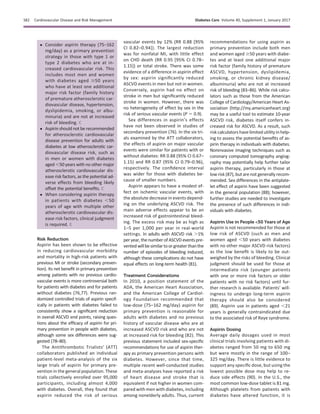 c Consider aspirin therapy (75–162
mg/day) as a primary prevention
strategy in those with type 1 or
type 2 diabetes who are at in-
creased cardiovascular risk. This
includes most men and women
with diabetes aged $50 years
who have at least one additional
major risk factor (family history
of premature atherosclerotic car-
diovascular disease, hypertension,
dyslipidemia, smoking, or albu-
minuria) and are not at increased
risk of bleeding. C
c Aspirin should not be recommended
for atherosclerotic cardiovascular
disease prevention for adults with
diabetes at low atherosclerotic car-
diovascular disease risk, such as
in men or women with diabetes
aged ,50 years with no other major
atherosclerotic cardiovascular dis-
ease risk factors, as the potential ad-
verse effects from bleeding likely
offset the potential beneﬁts. C
c When considering aspirin therapy
in patients with diabetes ,50
years of age with multiple other
atherosclerotic cardiovascular dis-
ease risk factors, clinical judgment
is required. E
Risk Reduction
Aspirin has been shown to be effective
in reducing cardiovascular morbidity
and mortality in high-risk patients with
previous MI or stroke (secondary preven-
tion). Its net beneﬁt in primary prevention
among patients with no previous cardio-
vascular events is more controversial both
for patients with diabetes and for patients
without diabetes (76,77). Previous ran-
domized controlled trials of aspirin specif-
ically in patients with diabetes failed to
consistently show a signiﬁcant reduction
in overall ASCVD end points, raising ques-
tions about the efﬁcacy of aspirin for pri-
mary prevention in people with diabetes,
although some sex differences were sug-
gested (78–80).
The Antithrombotic Trialists’ (ATT)
collaborators published an individual
patient-level meta-analysis of the six
large trials of aspirin for primary pre-
vention in the general population. These
trials collectively enrolled over 95,000
participants, including almost 4,000
with diabetes. Overall, they found that
aspirin reduced the risk of serious
vascular events by 12% (RR 0.88 [95%
CI 0.82–0.94]). The largest reduction
was for nonfatal MI, with little effect
on CHD death (RR 0.95 [95% CI 0.78–
1.15]) or total stroke. There was some
evidence of a difference in aspirin effect
by sex: aspirin signiﬁcantly reduced
ASCVD events in men but not in women.
Conversely, aspirin had no effect on
stroke in men but signiﬁcantly reduced
stroke in women. However, there was
no heterogeneity of effect by sex in the
risk of serious vascular events (P 5 0.9).
Sex differences in aspirin’s effects
have not been observed in studies of
secondary prevention (76). In the six tri-
als examined by the ATT collaborators,
the effects of aspirin on major vascular
events were similar for patients with or
without diabetes: RR 0.88 (95% CI 0.67–
1.15) and RR 0.87 (95% CI 0.79–0.96),
respectively. The conﬁdence interval
was wider for those with diabetes be-
cause of smaller numbers.
Aspirin appears to have a modest ef-
fect on ischemic vascular events, with
the absolute decrease in events depend-
ing on the underlying ASCVD risk. The
main adverse effects appear to be an
increased risk of gastrointestinal bleed-
ing. The excess risk may be as high as
1–5 per 1,000 per year in real-world
settings. In adults with ASCVD risk .1%
per year, the number ofASCVD eventspre-
ventedwillbesimilartoorgreaterthanthe
number of episodes of bleeding induced,
although these complications do not have
equal effects on long-term health (81).
Treatment Considerations
In 2010, a position statement of the
ADA, the American Heart Association,
and the American College of Cardiol-
ogy Foundation recommended that
low-dose (75–162 mg/day) aspirin for
primary prevention is reasonable for
adults with diabetes and no previous
history of vascular disease who are at
increased ASCVD risk and who are not
at increased risk for bleeding (82). This
previous statement included sex-speciﬁc
recommendations for use of aspirin ther-
apy as primary prevention persons with
diabetes. However, since that time,
multiple recent well-conducted studies
and meta-analyses have reported a risk
of heart disease and stroke that is
equivalent if not higher in women com-
pared with men with diabetes, including
among nonelderly adults. Thus, current
recommendations for using aspirin as
primary prevention include both men
and women aged $50 years with diabe-
tes and at least one additional major
risk factor (family history of premature
ASCVD, hypertension, dyslipidemia,
smoking, or chronic kidney disease/
albuminuria) who are not at increased
risk of bleeding (83–86). While risk calcu-
lators such as those from the American
College of Cardiology/American Heart As-
sociation (http://my.americanheart.org)
may be a useful tool to estimate 10-year
ASCVD risk, diabetes itself confers in-
creased risk for ASCVD. As a result, such
risk calculators havelimited utility inhelp-
ing to assess the potential beneﬁts of as-
pirin therapy in individuals with diabetes.
Noninvasive imaging techniques such as
coronary computed tomography angiog-
raphy may potentially help further tailor
aspirin therapy, particularly in those at
low risk (87), but are not generally recom-
mended. Sex differences in the antiplate-
let effect of aspirin have been suggested
in the general population (88); however,
further studies are needed to investigate
the presence of such differences in indi-
viduals with diabetes.
Aspirin Use in People <50 Years of Age
Aspirin is not recommended for those at
low risk of ASCVD (such as men and
women aged ,50 years with diabetes
with no other major ASCVD risk factors)
as the low beneﬁt is likely to be out-
weighed by the risks of bleeding. Clinical
judgment should be used for those at
intermediate risk (younger patients
with one or more risk factors or older
patients with no risk factors) until fur-
ther research is available. Patients’ will-
ingness to undergo long-term aspirin
therapy should also be considered
(89). Aspirin use in patients aged ,21
years is generally contraindicated due
to the associated risk of Reye syndrome.
Aspirin Dosing
Average daily dosages used in most
clinical trials involving patients with di-
abetes ranged from 50 mg to 650 mg
but were mostly in the range of 100–
325 mg/day. There is little evidence to
support any speciﬁc dose, but using the
lowest possible dose may help to re-
duce side effects (90). In the U.S., the
most common low-dose tablet is 81 mg.
Although platelets from patients with
diabetes have altered function, it is
S82 Cardiovascular Disease and Risk Management Diabetes Care Volume 40, Supplement 1, January 2017
 