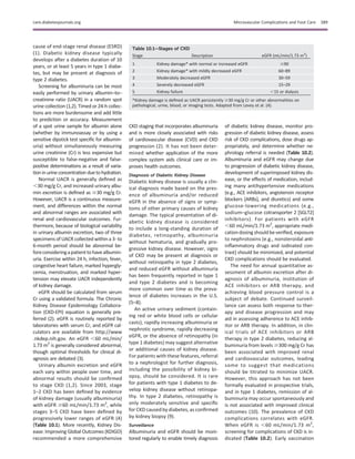 cause of end-stage renal disease (ESRD)
(1). Diabetic kidney disease typically
develops after a diabetes duration of 10
years, or at least 5 years in type 1 diabe-
tes, but may be present at diagnosis of
type 2 diabetes.
Screening for albuminuria can be most
easily performed by urinary albumin–to–
creatinine ratio (UACR) in a random spot
urine collection (1,2). Timed or 24-h collec-
tions are more burdensome and add little
to prediction or accuracy. Measurement
of a spot urine sample for albumin alone
(whether by immunoassay or by using a
sensitive dipstick test speciﬁc for albumin-
uria) without simultaneously measuring
urine creatinine (Cr) is less expensive but
susceptible to false-negative and false-
positive determinations as a result of varia-
tion in urine concentration dueto hydration.
Normal UACR is generally deﬁned as
,30 mg/g Cr, and increased urinary albu-
min excretion is deﬁned as $30 mg/g Cr.
However, UACR is a continuous measure-
ment, and differences within the normal
and abnormal ranges are associated with
renal and cardiovascular outcomes. Fur-
thermore, because of biological variability
in urinary albumin excretion, two of three
specimens of UACR collected within a 3- to
6-month period should be abnormal be-
foreconsideringapatienttohavealbumin-
uria. Exercise within 24 h, infection, fever,
congestive heart failure, marked hypergly-
cemia, menstruation, and marked hyper-
tension may elevate UACR independently
of kidney damage.
eGFR should be calculated from serum
Cr using a validated formula. The Chronic
Kidney Disease Epidemiology Collabora-
tion (CKD-EPI) equation is generally pre-
ferred (2). eGFR is routinely reported by
laboratories with serum Cr, and eGFR cal-
culators are available from http://www
.nkdep.nih.gov. An eGFR ,60 mL/min/
1.73 m2
is generally considered abnormal,
though optimal thresholds for clinical di-
agnosis are debated (3).
Urinary albumin excretion and eGFR
each vary within people over time, and
abnormal results should be conﬁrmed
to stage CKD (1,2). Since 2003, stage
1–2 CKD has been deﬁned by evidence
of kidney damage (usually albuminuria)
with eGFR $60 mL/min/1.73 m2
, while
stages 3–5 CKD have been deﬁned by
progressively lower ranges of eGFR (4)
(Table 10.1). More recently, Kidney Dis-
ease: Improving Global Outcomes (KDIGO)
recommended a more comprehensive
CKD staging that incorporates albuminuria
and is more closely associated with risks
of cardiovascular disease (CVD) and CKD
progression (2). It has not been deter-
mined whether application of the more
complex system aids clinical care or im-
proves health outcomes.
Diagnosis of Diabetic Kidney Disease
Diabetic kidney disease is usually a clin-
ical diagnosis made based on the pres-
ence of albuminuria and/or reduced
eGFR in the absence of signs or symp-
toms of other primary causes of kidney
damage. The typical presentation of di-
abetic kidney disease is considered
to include a long-standing duration of
diabetes, retinopathy, albuminuria
without hematuria, and gradually pro-
gressive kidney disease. However, signs
of CKD may be present at diagnosis or
without retinopathy in type 2 diabetes,
and reduced eGFR without albuminuria
has been frequently reported in type 1
and type 2 diabetes and is becoming
more common over time as the preva-
lence of diabetes increases in the U.S.
(5–8).
An active urinary sediment (contain-
ing red or white blood cells or cellular
casts), rapidly increasing albuminuria or
nephrotic syndrome, rapidly decreasing
eGFR, or the absence of retinopathy (in
type 1 diabetes) may suggest alternative
or additional causes of kidney disease.
For patients with these features, referral
to a nephrologist for further diagnosis,
including the possibility of kidney bi-
opsy, should be considered. It is rare
for patients with type 1 diabetes to de-
velop kidney disease without retinopa-
thy. In type 2 diabetes, retinopathy is
only moderately sensitive and speciﬁc
for CKD caused by diabetes, as conﬁrmed
by kidney biopsy (9).
Surveillance
Albuminuria and eGFR should be moni-
tored regularly to enable timely diagnosis
of diabetic kidney disease, monitor pro-
gression of diabetic kidney disease, assess
risk of CKD complications, dose drugs ap-
propriately, and determine whether ne-
phrology referral is needed (Table 10.2).
Albuminuria and eGFR may change due
to progression of diabetic kidney disease,
development of superimposed kidney dis-
ease, or the effects of medication, includ-
ing many antihypertensive medications
(e.g., ACE inhibitors, angiotensin receptor
blockers [ARBs], and diuretics) and some
glucose-lowering medications (e.g.,
sodium–glucose cotransporter 2 [SGLT2]
inhibitors). For patients with eGFR
,60 mL/min/1.73 m2
, appropriate medi-
cationdosingshould beveriﬁed, exposure
to nephrotoxins (e.g., nonsteroidal anti-
inﬂammatory drugs and iodinated con-
trast) should be minimized, and potential
CKD complications should be evaluated.
The need for annual quantitative as-
sessment of albumin excretion after di-
agnosis of albuminuria, institution of
ACE inhibitors or ARB therapy, and
achieving blood pressure control is a
subject of debate. Continued surveil-
lance can assess both response to ther-
apy and disease progression and may
aid in assessing adherence to ACE inhib-
itor or ARB therapy. In addition, in clin-
ical trials of ACE inhibitors or ARB
therapy in type 2 diabetes, reducing al-
buminuria from levels $300 mg/g Cr has
been associated with improved renal
and cardiovascular outcomes, leading
some to suggest that medications
should be titrated to minimize UACR.
However, this approach has not been
formally evaluated in prospective trials,
and in type 1 diabetes, remission of al-
buminuria may occur spontaneously and
is not associated with improved clinical
outcomes (10). The prevalence of CKD
complications correlates with eGFR.
When eGFR is ,60 mL/min/1.73 m2
,
screening for complications of CKD is in-
dicated (Table 10.2). Early vaccination
Table 10.1—Stages of CKD
Stage Description eGFR (mL/min/1.73 m2
)
1 Kidney damage* with normal or increased eGFR $90
2 Kidney damage* with mildly decreased eGFR 60–89
3 Moderately decreased eGFR 30–59
4 Severely decreased eGFR 15–29
5 Kidney failure ,15 or dialysis
*Kidney damage is deﬁned as UACR persistently $30 mg/g Cr or other abnormalities on
pathological, urine, blood, or imaging tests. Adapted from Levey et al. (4).
care.diabetesjournals.org Microvascular Complications and Foot Care S89
 