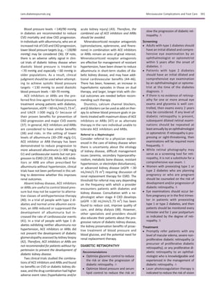 Blood pressure levels ,140/90 mmHg
in diabetes are recommended to reduce
CVD mortality and slow CKD progression.
In individuals with albuminuria, who are at
increased risk of CVDand CKDprogression,
lower blood pressure targets (e.g., ,130/80
mmHg) may be considered (36). Of note,
there is an adverse safety signal in clini-
cal trials of diabetic kidney disease when
diastolic blood pressure is treated to
,70 mmHg and especially ,60 mmHg in
older populations. As a result, clinical
judgment should be used when attempt-
ing to achieve systolic blood pressure
targets ,130 mmHg to avoid diastolic
blood pressure levels ,60–70 mmHg.
ACE inhibitors or ARBs are the pre-
ferred ﬁrst-line agent for blood pressure
treatment among patients with diabetes,
hypertension,eGFR,60mL/min/1.73m2
,
and UACR $300 mg/g Cr because of
their proven beneﬁts for prevention of
CKD progression and major CVD events
(37). In general, ACE inhibitors and ARBs
are considered to have similar beneﬁts
(38) and risks. In the setting of lower
levels of albuminuria (30–299 mg/g Cr),
ACE inhibitor or ARB therapy has been
demonstrated to reduce progression to
more advanced albuminuria ($300 mg/g
Cr) and cardiovascular events but not pro-
gression to ESRD (37,39). While ACE inhib-
itors or ARB are often prescribed for
albuminuria without hypertension, clinical
trials have not been performed in this set-
ting to determine whether this improves
renal outcomes.
Absent kidney disease, ACE inhibitors
or ARBs are useful to control blood pres-
sure but may not be superior to alterna-
tive classes of antihypertensive therapy
(40). In a trial of people with type 2 di-
abetes and normal urine albumin excre-
tion, an ARB reduced or suppressed the
development of albuminuria but in-
creased the rate of cardiovascular events
(41). In a trial of people with type 1 di-
abetes exhibiting neither albuminuria nor
hypertension, ACE inhibitors or ARBs did
not prevent the development of diabetic
glomerulopathy assessed by kidney biopsy
(42). Therefore, ACE inhibitors or ARBs are
not recommended for patients without hy-
pertension to prevent the development of
diabetic kidney disease.
Two clinical trials studied the combina-
tions of ACE inhibitors and ARBs and found
no beneﬁts on CVD or diabetic kidney dis-
ease, andthedrugcombinationhadhigher
adverse event rates (hyperkalemia and/or
acute kidney injury) (43). Therefore, the
combined use of ACE inhibitors and ARBs
should be avoided.
Mineralocorticoid receptor antagonists
(spironolactone, eplerenone, and ﬁnere-
none) in combination with ACE inhibitors
or ARBs remain an area of great interest.
Mineralocorticoid receptor antagonists
are effective for management of resistant
hypertension, have been shown to reduce
albuminuria in short-term studies of dia-
betic kidney disease, and may have addi-
tional cardiovascular beneﬁts (44–46).
There has been, however, an increase in
hyperkalemic episodes in those on dual
therapy, and larger, longer trials with clin-
ical outcomes are needed before recom-
mending such therapy.
Diuretics, calcium channel blockers,
andb-blockerscanbeusedasadd-onther-
apy to achieve blood pressure goals in pa-
tients treated with maximum doses of ACE
inhibitors or ARBs (47) or as alternate
therapy in the rare individual unable to
tolerate ACE inhibitors and ARBs.
Referral to a Nephrologist
Consider referral to a physician experi-
enced in the care of kidney disease when
there is uncertainty about the etiology
of kidney disease, difﬁcult management
issues (anemia, secondary hyperparathy-
roidism, metabolic bone disease, resistant
hypertension, or electrolyte disturbances),
or advanced kidney disease (eGFR ,30
mL/min/1.73 m2
) requiring discussion of
renal replacement therapy for ESRD. The
threshold for referral may vary depending
on the frequency with which a provider
encounters patients with diabetes and
kidney disease. Consultation with a ne-
phrologist when stage 4 CKD develops
(eGFR #30 mL/min/1.73 m2
) has been
found to reduce cost, improve quality of
care, and delay dialysis (48). However,
other specialists and providers should
also educate their patients about the pro-
gressive nature of diabetic kidney disease,
the kidney preservation beneﬁts of proac-
tive treatment of blood pressure and
blood glucose, and the potential need for
renal replacement therapy.
DIABETIC RETINOPATHY
Recommendations
c Optimize glycemic control to reduce
the risk or slow the progression of
diabetic retinopathy. A
c Optimize blood pressure and serum
lipid control to reduce the risk or
slow the progression of diabetic ret-
inopathy. A
Screening
c Adults with type 1 diabetes should
have an initial dilated and compre-
hensive eye examination by an
ophthalmologist or optometrist
within 5 years after the onset of
diabetes. B
c Patients with type 2 diabetes
should have an initial dilated and
comprehensive eye examination
by an ophthalmologist or optome-
trist at the time of the diabetes
diagnosis. B
c If there is no evidence of retinop-
athy for one or more annual eye
exams and glycemia is well con-
trolled, then exams every 2 years
may be considered. If any level of
diabetic retinopathy is present,
subsequent dilated retinal exami-
nations should be repeated at
leastannuallybyanophthalmologist
or optometrist. If retinopathy is pro-
gressing or sight-threatening, then
examinations will be required more
frequently. B
c While retinal photography may
serve as a screening tool for reti-
nopathy, it is not a substitute for a
comprehensive eye exam. E
c Women with preexisting type 1 or
type 2 diabetes who are planning
pregnancy or who are pregnant
should be counseled on the risk of
development and/or progression of
diabetic retinopathy. B
c Eye examinations should occur be-
fore pregnancy or in the ﬁrst trimes-
ter in patients with preexisting
type 1 or type 2 diabetes, and then
patients should be monitored every
trimester and for 1 year postpartum
as indicated by the degree of reti-
nopathy. B
Treatment
c Promptly refer patients with any
level of macular edema, severe non-
proliferative diabetic retinopathy (a
precursor of proliferative diabetic
retinopathy), or any proliferative di-
abetic retinopathy to an ophthal-
mologist who is knowledgeable and
experienced in the management of
diabetic retinopathy. A
c Laser photocoagulation therapy is
indicated to reduce the risk of vision
care.diabetesjournals.org Microvascular Complications and Foot Care S91
 