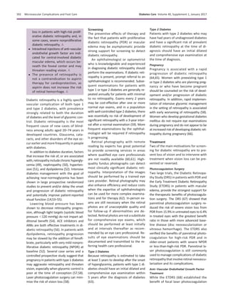 loss in patients with high-risk prolif-
erative diabetic retinopathy and, in
some cases, severe nonproliferative
diabetic retinopathy. A
c Intravitreal injections of anti–vascular
endothelial growth factor are indi-
cated for central-involved diabetic
macular edema, which occurs be-
neath the foveal center and may
threaten reading vision. A
c The presence of retinopathy is
not a contraindication to aspirin
therapy for cardioprotection, as
aspirin does not increase the risk
of retinal hemorrhage. A
Diabetic retinopathy is a highly speciﬁc
vascular complication of both type 1
and type 2 diabetes, with prevalence
strongly related to both the duration
of diabetes and the level of glycemic con-
trol. Diabetic retinopathy is the most
frequent cause of new cases of blind-
ness among adults aged 20–74 years in
developed countries. Glaucoma, cata-
racts, and other disorders of the eye oc-
cur earlier and more frequently in people
with diabetes.
In addition to diabetes duration, factors
that increase the risk of, or are associated
with,retinopathyincludechronichypergly-
cemia (49), nephropathy (50), hyperten-
sion (51), and dyslipidemia (52). Intensive
diabetes management with the goal of
achieving near-normoglycemia has been
shown in large prospective randomized
studies to prevent and/or delay the onset
and progression of diabetic retinopathy
and potentially improve patient-reported
visual function (14,53–55).
Lowering blood pressure has been
shown to decrease retinopathy progres-
sion, although tight targets (systolic blood
pressure ,120 mmHg) do not impart ad-
ditional beneﬁt (54). ACE inhibitors and
ARBs are both effective treatments in di-
abetic retinopathy (56). In patients with
dyslipidemia, retinopathy progression
may be slowed by the addition of fenoﬁ-
brate, particularly with very mild nonpro-
liferative diabetic retinopathy (NPDR) at
baseline (52). Several case series and a
controlled prospective study suggest that
pregnancy in patients with type 1 diabetes
may aggravate retinopathy and threaten
vision, especially when glycemic control is
poor at the time of conception (57,58).
Laser photocoagulation surgery can mini-
mize the risk of vision loss (58).
Screening
The preventive effects of therapy and
the fact that patients with proliferative
diabetic retinopathy (PDR) or macular
edema may be asymptomatic provide
strong support for screening to detect
diabetic retinopathy.
An ophthalmologist or optometrist
who is knowledgeable and experienced
in diagnosing diabetic retinopathy should
perform the examinations. If diabetic reti-
nopathy is present, prompt referral to an
ophthalmologist is recommended. Subse-
quent examinations for patients with
type 1 or type 2 diabetes are generally re-
peated annually for patients with minimal
to no retinopathy. Exams every 2 years
may be cost-effective after one or more
normal eye exams, and in a population
with well-controlled type 2 diabetes, there
was essentially no risk of development of
signiﬁcant retinopathy with a 3-year inter-
val after a normal examination (59). More
frequent examinations by the ophthal-
mologist will be required if retinopathy
is progressing.
Retinal photography with remote
reading by experts has great potential
to provide screening services in areas
where qualiﬁed eye care professionals
are not readily available (60,61). High-
quality fundus photographs can detect
most clinically signiﬁcant diabetic reti-
nopathy. Interpretation of the images
should be performed by a trained eye
care provider. Retinal photography may
also enhance efﬁciency and reduce costs
when the expertise of ophthalmologists
can be used for more complex examina-
tions and for therapy (62). In-person ex-
ams are still necessary when the retinal
photos are of unacceptable quality and
for follow-up if abnormalities are de-
tected.Retinalphotosarenot asubstitute
for comprehensive eye exams, which
should be performed at least initially
and at intervals thereafter as recom-
mended by an eye care professional. Re-
sults of eye examinations should be
documented and transmitted to the re-
ferring health care professional.
Type 1 Diabetes
Because retinopathy is estimated to take
at least 5 years to develop after the onset
of hyperglycemia, patients with type 1 di-
abetes should have an initial dilated and
comprehensive eye examination within
5 years after the diagnosis of diabetes
(63).
Type 2 Diabetes
Patients with type 2 diabetes who may
have had years of undiagnosed diabetes
and have a signiﬁcant risk of prevalent
diabetic retinopathy at the time of di-
agnosis should have an initial dilated
and comprehensive eye examination at
the time of diagnosis.
Pregnancy
Pregnancy is associated with a rapid
progression of diabetic retinopathy
(64,65). Women with preexisting type 1
or type 2 diabetes who are planning preg-
nancy or who have become pregnant
should be counseled on the risk of devel-
opment and/or progression of diabetic
retinopathy. In addition, rapid implemen-
tation of intensive glycemic management
in the setting of retinopathy is associated
with early worsening of retinopathy (58).
Women who develop gestational diabetes
mellitus do not require eye examinations
during pregnancy and do not appear to be
at increased risk ofdevelopingdiabeticret-
inopathy during pregnancy (66).
Treatment
Two of the main motivations for screen-
ing for diabetic retinopathy are to pre-
vent loss of vision and to intervene with
treatment when vision loss can be pre-
vented or reversed.
Photocoagulation Surgery
Two large trials, the Diabetic Retinopa-
thy Study (DRS) in patients with PDR and
the Early Treatment Diabetic Retinopathy
Study (ETDRS) in patients with macular
edema, provide the strongest support for
the therapeutic beneﬁts of photocoagula-
tion surgery. The DRS (67) showed that
panretinal photocoagulation surgery re-
duced the risk of severe vision loss from
PDR from 15.9% in untreated eyes to 6.4%
in treated eyes with the greatest beneﬁt
ratio in those with more advanced base-
line disease (disc neovascularization or
vitreous hemorrhage). The ETDRS also
veriﬁed the beneﬁts of panretinal photo-
coagulation for high-risk PDR and in
older-onset patients with severe NPDR
or less-than-high-risk PDR. Panretinal la-
ser photocoagulation is still commonly
used to manage complications of diabetic
retinopathythat involveretinalneovascu-
larization and its complications.
Anti–Vascular Endothelial Growth Factor
Treatment
While the ETDRS (68) established the
beneﬁt of focal laser photocoagulation
S92 Microvascular Complications and Foot Care Diabetes Care Volume 40, Supplement 1, January 2017
 