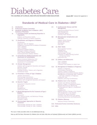January 2017 Volume 40, Supplement 1
Standards of Medical Care in Diabetes—2017
S1 Introduction
S3 Professional Practice Committee
S4 Standards of Medical Care in Diabetes—2017:
Summary of Revisions
S6 1. Promoting Health and Reducing Disparities in
Populations
Diabetes and Population Health
Tailoring Treatment to Reduce Disparities
S11 2. Classiﬁcation and Diagnosis of Diabetes
Classiﬁcation
Diagnostic Tests for Diabetes
Categories of Increased Risk for Diabetes (Prediabetes)
Type 1 Diabetes
Type 2 Diabetes
Gestational Diabetes Mellitus
Monogenic Diabetes Syndromes
Cystic Fibrosis–Related Diabetes
Posttransplantation Diabetes Mellitus
S25 3. Comprehensive Medical Evaluation and
Assessment of Comorbidities
Patient-Centered Collaborative Care
Comprehensive Medical Evaluation
Assessment of Comorbidities
S33 4. Lifestyle Management
Diabetes Self-management Education and Support
Nutrition Therapy
Physical Activity
Smoking Cessation: Tobacco and e-Cigarettes
Psychosocial Issues
S44 5. Prevention or Delay of Type 2 Diabetes
Lifestyle Interventions
Pharmacologic Interventions
Prevention of Cardiovascular Disease
Diabetes Self-management Education and Support
S48 6. Glycemic Targets
Assessment of Glycemic Control
A1C Testing
A1C Goals
Hypoglycemia
Intercurrent Illness
S57 7. Obesity Management for the Treatment of Type 2
Diabetes
Assessment
Diet, Physical Activity, and Behavioral Therapy
Pharmacotherapy
Metabolic Surgery
S64 8. Pharmacologic Approaches to Glycemic
Treatment
Pharmacologic Therapy for Type 1 Diabetes
Pharmacologic Therapy for Type 2 Diabetes
S75 9. Cardiovascular Disease and Risk
Management
Hypertension/Blood Pressure Control
Lipid Management
Antiplatelet Agents
Coronary Heart Disease
S88 10. Microvascular Complications and
Foot Care
Diabetic Kidney Disease
Diabetic Retinopathy
Neuropathy
Foot Care
S99 11. Older Adults
Neurocognitive Function
Hypoglycemia
Treatment Goals
Pharmacologic Therapy
Treatment in Skilled Nursing Facilities
and Nursing Homes
End-of-Life Care
S105 12. Children and Adolescents
Type 1 Diabetes
Type 2 Diabetes
Transition From Pediatric to Adult Care
S114 13. Management of Diabetes in Pregnancy
Diabetes in Pregnancy
Preconception Counseling
Glycemic Targets in Pregnancy
Management of Gestational Diabetes Mellitus
Management of Preexisting Type 1 Diabetes
and Type 2 Diabetes in Pregnancy
Postpartum Care
Pregnancy and Drug Considerations
S120 14. Diabetes Care in the Hospital
Hospital Care Delivery Standards
Glycemic Targets in Hospitalized Patients
Bedside Blood Glucose Monitoring
Antihyperglycemic Agents in Hospitalized
Patients
Hypoglycemia
Medical Nutrition Therapy in the Hospital
Self-management in the Hospital
Standards for Special Situations
Transition From the Acute Care Setting
Preventing Admissions and Readmissions
S128 15. Diabetes Advocacy
Advocacy Position Statements
S130 Professional Practice Committee Disclosures
S132 Index
This issue is freely accessible online at care.diabetesjournals.org.
Keep up with the latest information for Diabetes Care and other ADA titles via Facebook (/ADAJournals) and Twitter (@ADA_Journals).
 