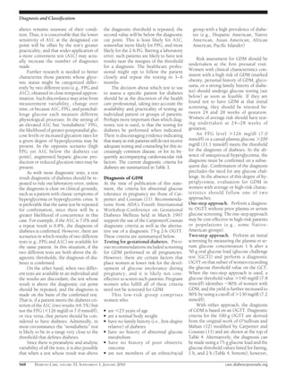 Diagnosis and Classiﬁcation

abetes remains unaware of their condi-              the diagnostic threshold is repeated, the           group with a high prevalence of diabe-
tion. Thus, it is conceivable that the lower        second value will be below the diagnostic           tes (e.g., Hispanic American, Native
sensitivity of A1C at the designated cut            cut point. This is least likely for A1C,            American, Asian American, African
point will be offset by the test’s greater          somewhat more likely for FPG, and most              American, Paciﬁc Islander)
practicality, and that wider application of         likely for the 2-h PG. Barring a laboratory
a more convenient test (A1C) may actu-              error, such patients are likely to have test
                                                                                                           Risk assessment for GDM should be
ally increase the number of diagnoses               results near the margins of the threshold
made.                                               for a diagnosis. The healthcare profes-           undertaken at the ﬁrst prenatal visit.
     Further research is needed to better           sional might opt to follow the patient            Women with clinical characteristics con-
characterize those patients whose glyce-            closely and repeat the testing in 3– 6            sistent with a high risk of GDM (marked
mic status might be categorized differ-             months.                                           obesity, personal history of GDM, glyco-
ently by two different tests (e.g., FPG and              The decision about which test to use         suria, or a strong family history of diabe-
A1C), obtained in close temporal approx-            to assess a speciﬁc patient for diabetes          tes) should undergo glucose testing (see
imation. Such discordance may arise from            should be at the discretion of the health         below) as soon as feasible. If they are
measurement variability, change over                care professional, taking into account the        found not to have GDM at that initial
time, or because A1C, FPG, and postchal-            availability and practicality of testing an       screening, they should be retested be-
lenge glucose each measure different                individual patient or groups of patients.         tween 24 and 28 weeks of gestation.
physiological processes. In the setting of          Perhaps more important than which diag-           Women of average risk should have test-
an elevated A1C but “nondiabetic” FPG,              nostic test is used, is that the testing for      ing undertaken at 24 –28 weeks of
the likelihood of greater postprandial glu-         diabetes be performed when indicated.             gestation.
cose levels or increased glycation rates for        There is discouraging evidence indicating              An FPG level Ͼ126 mg/dl (7.0
a given degree of hyperglycemia may be              that many at-risk patients still do not receive   mmol/l) or a casual plasma glucose Ͼ200
present. In the opposite scenario (high             adequate testing and counseling for this in-      mg/dl (11.1 mmol/l) meets the threshold
FPG yet A1C below the diabetes cut                  creasingly common disease, or for its fre-        for the diagnosis of diabetes. In the ab-
point), augmented hepatic glucose pro-              quently accompanying cardiovascular risk          sence of unequivocal hyperglycemia, the
duction or reduced glycation rates may be           factors. The current diagnostic criteria for      diagnosis must be conﬁrmed on a subse-
present.                                            diabetes are summarized in Table 3.               quent day. Conﬁrmation of the diagnosis
     As with most diagnostic tests, a test                                                            precludes the need for any glucose chal-
result diagnostic of diabetes should be re-         Diagnosis of GDM                                  lenge. In the absence of this degree of hy-
peated to rule out laboratory error, unless         At the time of publication of this state-         perglycemia, evaluation for GDM in
the diagnosis is clear on clinical grounds,         ment, the criteria for abnormal glucose           women with average or high-risk charac-
such as a patient with classic symptoms of          tolerance in pregnancy are those of Car-          teristics should follow one of two
hyperglycemia or hyperglycemic crisis. It           penter and Coustan (11). Recommenda-              approaches.
is preferable that the same test be repeated        tions from ADA’s Fourth International             One-step approach. Perform a diagnos-
for conﬁrmation, since there will be a              Workshop-Conference on Gestational                tic OGTT without prior plasma or serum
greater likelihood of concurrence in this           Diabetes Mellitus held in March 1997              glucose screening. The one-step approach
case. For example, if the A1C is 7.0% and           support the use of the Carpenter/Coustan          may be cost-effective in high-risk patients
a repeat result is 6.8%, the diagnosis of           diagnostic criteria as well as the alterna-       or populations (e.g., some Native-
diabetes is conﬁrmed. However, there are            tive use of a diagnostic 75-g 2-h OGTT.           American groups).
scenarios in which results of two different         These criteria are summarized below.              Two-step approach. Perform an initial
tests (e.g., FPG and A1C) are available for         Testing for gestational diabetes. Previ-          screening by measuring the plasma or se-
the same patient. In this situation, if the         ous recommendations included screening            rum glucose concentration 1 h after a
two different tests are both above the di-          for GDM performed in all pregnancies.             50-g oral glucose load (glucose challenge
agnostic thresholds, the diagnosis of dia-          However, there are certain factors that           test [GCT]) and perform a diagnostic
betes is conﬁrmed.                                  place women at lower risk for the devel-          OGTT on that subset of women exceeding
     On the other hand, when two differ-            opment of glucose intolerance during              the glucose threshold value on the GCT.
ent tests are available in an individual and        pregnancy, and it is likely not cost-             When the two-step approach is used, a
the results are discordant, the test whose          effective to screen such patients. Pregnant       glucose threshold value Ͼ140 mg/dl (7.8
result is above the diagnostic cut point            women who fulﬁll all of these criteria            mmol/l) identiﬁes ϳ80% of women with
should be repeated, and the diagnosis is            need not be screened for GDM.                     GDM, and the yield is further increased to
made on the basis of the conﬁrmed test.                 This low-risk group comprises                 90% by using a cutoff of Ͼ130 mg/dl (7.2
That is, if a patient meets the diabetes cri-       women who:                                        mmol/l).
terion of the A1C (two results Ն6.5%) but                                                                  With either approach, the diagnosis
not the FPG (Ͻ126 mg/dl or 7.0 mmol/l),             ●   are Ͻ25 years of age                          of GDM is based on an OGTT. Diagnostic
or vice versa, that person should be con-           ●   are a normal body weight                      criteria for the 100-g OGTT are derived
sidered to have diabetes. Admittedly, in            ●   have no family history (i.e., ﬁrst-degree     from the original work of O’Sullivan and
most circumstance the “nondiabetic” test                relative) of diabetes                         Mahan (12) modiﬁed by Carpenter and
is likely to be in a range very close to the        ●   have no history of abnormal glucose           Coustan (11) and are shown at the top of
threshold that deﬁnes diabetes.                         metabolism                                    Table 4. Alternatively, the diagnosis can
     Since there is preanalytic and analytic        ●   have no history of poor obstetric             be made using a 75-g glucose load and the
variability of all the tests, it is also possible       outcome                                       glucose threshold values listed for fasting,
that when a test whose result was above             ●   are not members of an ethnic/racial           1 h, and 2 h (Table 4, bottom); however,

S68      DIABETES CARE, VOLUME 33, SUPPLEMENT 1, JANUARY 2010                                                             care.diabetesjournals.org
 