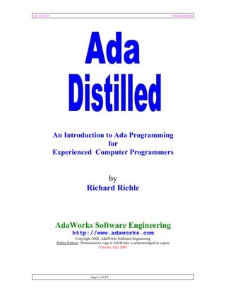 Ada Distilled by Richard Riehle 
An Introduction to Ada Programming 
for 
Experienced Computer Programmers 
Page 1 of 113 
by 
Richard Riehle 
AdaWorks Software Engineering 
http://www.adaworks.com 
Copyright 2002, AdaWorks Software Engineering 
Public Edition. Permission to copy if AdaWorks is acknowledged in copies 
Version: July 2003 
 