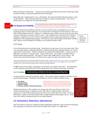 Ada Distilled by Richard Riehle 
public declarations of Messenger. The private part of Messenger.Dated and the body of Messenger.Dated 
has direct visibility to the private and public parts of Messenger. 
Dated_Message is implemented is a has_a relationship. This means that Dated_Message contains a value 
of type Message. Dated_Message cannot be converted to an object of type Message. They are two 
distinct types, even though one is nested within another. 
Some programmers find the concept of visibility more difficult than any other part of Ada. 
Once they really understand visibility, everything else in language makes sense. 
2.4 Scope and Visibility 
Failure to understand the difference between scope and visibility causes more problems for new Ada 
programmers than any other single topic. It is an idea central to the design of all Ada software. There is an 
entire ALRM chapter devoted to it, Chapter 8. A with clause puts a library unit into scope; but none of the 
resources of that unit are directly visible to a client. This is different from a #include in the C family of 
languages. Separating scope from visibility is an important software engineering concept. It is seldom 
designed into other programming languages. This book has many coded examples that illustrate visibility 
rules. Ada has several techniques for making in-scope elements directly visible. 
2.4.1 Scope 
Every Ada statement has an enclosing scope. Sometimes the scope is easy to see in the source code. There 
is an entry point (declare, subprogram identifier, composite type identifier, package identifier, etc.) and an 
explicit point of termination. Explicit terminations are coded with an end statement. Anytime you see an 
end clause, you know it is closing a scope. Scope can be nested. For example, a procedure may be 
declared inside another procedure. The scope of context clause (with clause) is not as obvious. The 
context clause puts the full resources of a library unit in scope, but makes none directly visible. 
A pure interpretation of the scope mechanism might better describe this in terms of a declarative region. However, since this book is 
intended as an introduction to the practical aspects of the Ada, we limit our discussion to a more pragmatic view of the visibility 
mechanism. For a more rigorous description, please consult the Ada LRM, Chapter 8. 
A with (context) clause implies a dependency on the library unit named in that clause. This dependency 
can be at either the specification level of the withing library unit or deferred to the body of that unit. 
2.4.2 Visibility 
An entity may be in scope but not directly visibile. This concept is better developed in Ada than in most 
programming languages. Throughout Ada Distilled you will see visibility examples such as: 
• use clauses makes all public resources of a package directly visible 
• use type clauses makes public operators directly visible for designated type 
• entity dot notation entity in notation is directly visible; usually the best option 
• renaming , locally, of operations/operators usually best option for making operators directly visible 
During development, an Ada compiler error message may advise you that some entity is not 
visible at the point where it is declared or used. Most often a visibility problem will relate to 
operators (2.7). One of the mechanisms from the above list can make that entity visible. It will be easier to 
demonstrate visibility in the code examples than to trudge through a tedious jungle of prose. Watch for 
uses of the visibility mechanisms above in our coded examples. 
2.5 Declarations, Elaboration, Dependencies 
Most Ada software systems are composed of many independent components, most in the form of packages. 
These packages are associated with each other through context clauses (i.e., with clause). 
Page 10 of 117 
NOTE: ISO 
Standard C++ 
namespace adopts a 
weakened form of 
Ada's scope and 
visibility model. 
Understanding visibility is the key to understanding Ada. 
Important 
The general rule for 
the use clause is to 
not use it. However, 
for lots of programs 
where dependability 
and maintainability 
are less important 
(e.g., experimental 
programs), one may 
use the use clause 
freely to simplify the 
coding process. 
 