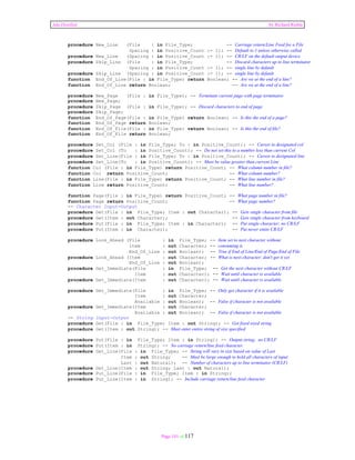 Ada Distilled by Richard Riehle 
procedure New_Line (File : in File_Type; -- Carriage return/Line Feed for a File 
Spacing : in Positive_Count := 1); -- Default to 1 unless otherwise called 
procedure New_Line (Spacing : in Positive_Count := 1); -- CR/LF on the default output device 
procedure Skip_Line (File : in File_Type; -- Discard characters up to line terminator 
Spacing : in Positive_Count := 1); -- single line by default 
procedure Skip_Line (Spacing : in Positive_Count := 1); -- single line by default 
function End_Of_Line(File : in File_Type) return Boolean; -- Are we at the end of a line? 
function End_Of_Line return Boolean; -- Are we at the end of a line? 
procedure New_Page (File : in File_Type); -- Terminate current page with page terminator 
procedure New_Page; 
procedure Skip_Page (File : in File_Type); -- Discard characters to end of page 
procedure Skip_Page; 
function End_Of_Page(File : in File_Type) return Boolean; -- Is this the end of a page? 
function End_Of_Page return Boolean; 
function End_Of_File(File : in File_Type) return Boolean; -- Is this the end of file? 
function End_Of_File return Boolean; 
procedure Set_Col (File : in File_Type; To : in Positive_Count); -- Cursor to designated col 
procedure Set_Col (To : in Positive_Count); -- Do not set this to a number less than current Col 
procedure Set_Line(File : in File_Type; To : in Positive_Count); -- Cursor to designated line 
procedure Set_Line(To : in Positive_Count); -- Must be value greater than current Line 
function Col (File : in File_Type) return Positive_Count; -- What column number in file? 
function Col return Positive_Count; -- What column number? 
function Line(File : in File_Type) return Positive_Count; -- What line number in file? 
function Line return Positive_Count; -- What line number? 
function Page(File : in File_Type) return Positive_Count; -- What page number in file? 
function Page return Positive_Count; -- What page number? 
-- Character Input-Output 
procedure Get(File : in File_Type; Item : out Character); -- Gets single character from file 
procedure Get(Item : out Character); -- Gets single character from keyboard 
procedure Put(File : in File_Type; Item : in Character); -- Put single character; no CR/LF 
procedure Put(Item : in Character); -- Put never emits CR/LF 
procedure Look_Ahead (File : in File_Type; -- Item set to next character without 
Item : out Character; -- consuming it. 
End_Of_Line : out Boolean); -- True if End of Line/End of Page/End of File 
procedure Look_Ahead (Item : out Character; -- What is next character; don't get it yet 
End_Of_Line : out Boolean); 
procedure Get_Immediate(File : in File_Type; -- Get the next character without CR/LF 
Item : out Character); -- Wait until character is available 
procedure Get_Immediate(Item : out Character); -- Wait until character is available 
procedure Get_Immediate(File : in File_Type; -- Only get character if it is available 
Item : out Character; 
Available : out Boolean); -- False if character is not available 
procedure Get_Immediate(Item : out Character; 
Available : out Boolean); -- False if character is not available 
-- String Input-Output 
procedure Get(File : in File_Type; Item : out String); -- Get fixed sized string 
procedure Get(Item : out String); -- Must enter entire string of size specified 
procedure Put(File : in File_Type; Item : in String); -- Output string; no CR/LF 
procedure Put(Item : in String); -- No carriage return/line feed character 
procedure Get_Line(File : in File_Type; -- String will vary in size based on value of Last 
Item : out String; -- Must be large enough to hold all characters of input 
Last : out Natural); -- Number of characters up to line terminator (CR/LF) 
procedure Get_Line(Item : out String; Last : out Natural); 
procedure Put_Line(File : in File_Type; Item : in String); 
procedure Put_Line(Item : in String); -- Include carriage return/line feed character 
Page 101 of 117 
 