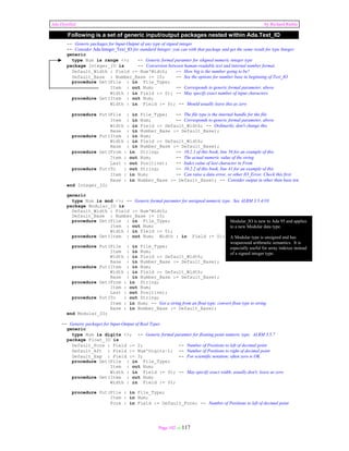 Ada Distilled by Richard Riehle 
Following is a set of generic input/output packages nested within Ada.Text_IO 
-- Generic packages for Input-Output of any type of signed integer 
-- Consider Ada.Integer_Text_IO for standard Integer; you can with that package and get the same result for type Integer. 
generic 
type Num is range <>; -- Generic formal paramter for sikgned numeric integer type 
package Integer_IO is -- Conversion between human-readable text and internal number format. 
Default_Width : Field := Num'Width; -- How big is the number going to be? 
Default_Base : Number_Base := 10; -- See the options for number base in beginning of Text_IO 
procedure Get(File : in File_Type; 
Item : out Num; -- Corresponds to generic formal parameter, above 
Width : in Field := 0); -- May specify exact number of input characters. 
Page 102 of 117 
procedure Get(Item : out Num; 
Width : in Field := 0); -- Should usually leave this as zero 
procedure Put(File : in File_Type; -- The file type is the internal handle for the file 
Item : in Num; -- Corresponds to generic formal parameter, above 
Width : in Field := Default_Width; -- Ordinarily, don't change this 
Base : in Number_Base := Default_Base); 
procedure Put(Item : in Num; 
Width : in Field := Default_Width; 
Base : in Number_Base := Default_Base); 
procedure Get(From : in String; -- 10.2.1 of this book, line 56 for an example of this 
Item : out Num; -- The actual numeric value of the string 
Last : out Positive); -- Index value of last character in From 
procedure Put(To : out String; -- 10.2.2 of this book, line 41 for an example of this 
Item : in Num; -- Can raise a data error, or other IO_Error. Check this first. 
Base : in Number_Base := Default_Base); -- Consider output in other than base ten. 
end Integer_IO; 
generic 
type Num is mod <>; -- Generic formal paramter for unsigned numeric type. See ALRM 3.5.4/10 
package Modular_IO is 
Default_Width : Field := Num'Width; 
Default_Base : Number_Base := 10; 
procedure Get(File : in File_Type; 
Item : out Num; 
Width : in Field := 0); 
procedure Get(Item : out Num; Width : in Field := 0); 
procedure Put(File : in File_Type; 
Item : in Num; 
Width : in Field := Default_Width; 
Base : in Number_Base := Default_Base); 
procedure Put(Item : in Num; 
Width : in Field := Default_Width; 
Base : in Number_Base := Default_Base); 
procedure Get(From : in String; 
Item : out Num; 
Last : out Positive); 
procedure Put(To : out String; 
Modular_IO is new to Ada 95 and applies 
to a new Modular data type. 
A Modular type is unsigned and has 
wraparound arithmetic semantics. It is 
especially useful for array indexes instead 
of a signed integer type. 
Item : in Num; -- Get a string from an float type; convert float type to string 
Base : in Number_Base := Default_Base); 
end Modular_IO; 
-- Generic packages for Input-Output of Real Types 
generic 
type Num is digits <>; -- Generic formal paramter for floating point numeric type; ALRM 3.5.7 
package Float_IO is 
Default_Fore : Field := 2; -- Number of Positions to left of decimal point 
Default_Aft : Field := Num'Digits–1; -- Number of Positions to right of decimal point 
Default_Exp : Field := 3; -- For scientific notation; often zero is OK 
procedure Get(File : in File_Type; 
Item : out Num; 
Width : in Field := 0); -- May specify exact width; usually don't; leave as zero 
procedure Get(Item : out Num; 
Width : in Field := 0); 
procedure Put(File : in File_Type; 
Item : in Num; 
Fore : in Field := Default_Fore; -- Number of Positions to left of decimal point 
 
