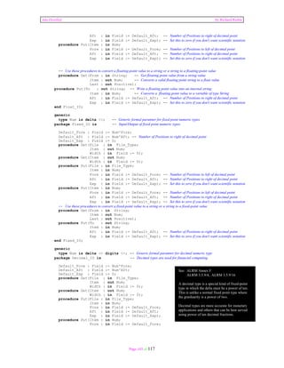 Ada Distilled by Richard Riehle 
Aft : in Field := Default_Aft; -- Number of Positions to right of decimal point 
Exp : in Field := Default_Exp); -- Set this to zero if you don't want scientific notation 
Page 103 of 117 
procedure Put(Item : in Num; 
Fore : in Field := Default_Fore; -- Number of Positions to left of decimal point 
Aft : in Field := Default_Aft; -- Number of Positions to right of decimal point 
Exp : in Field := Default_Exp); -- Set this to zero if you don't want scientific notation 
-- Use these procedures to convert a floating-point value to a string or a string to a floating-point value 
procedure Get(From : in String; -- Get floating point value from a string value 
Item : out Num; -- Converts a valid floating point string to a float value 
Last : out Positive); 
procedure Put(To : out String; -- Write a floating point value into an internal string 
Item : in Num; -- Converts a floating point value to a variable of type String 
Aft : in Field := Default_Aft; -- Number of Positions to right of decimal point 
Exp : in Field := Default_Exp); -- Set this to zero if you don't want scientific notation 
end Float_IO; 
generic 
type Num is delta <>; -- Generic formal paramter for fixed point numeric types 
package Fixed_IO is -- Input/Output of fixed point numeric types 
Default_Fore : Field := Num'Fore; 
Default_Aft : Field := Num'Aft; -- Number of Positions to right of decimal point 
Default_Exp : Field := 0; 
procedure Get(File : in File_Type; 
Item : out Num; 
Width : in Field := 0); 
procedure Get(Item : out Num; 
Width : in Field := 0); 
procedure Put(File : in File_Type; 
Item : in Num; 
Fore : in Field := Default_Fore; -- Number of Positions to left of decimal point 
Aft : in Field := Default_Aft; -- Number of Positions to right of decimal point 
Exp : in Field := Default_Exp); -- Set this to zero if you don't want scientific notation 
procedure Put(Item : in Num; 
Fore : in Field := Default_Fore; -- Number of Positions to left of decimal point 
Aft : in Field := Default_Aft; -- Number of Positions to right of decimal point 
Exp : in Field := Default_Exp); -- Set this to zero if you don't want scientific notation 
-- Use these procedures to convert a fixed-point value to a string or a string to a fixed-point value 
procedure Get(From : in String; 
Item : out Num; 
Last : out Positive); 
procedure Put(To : out String; 
Item : in Num; 
Aft : in Field := Default_Aft; -- Number of Positions to right of decimal point 
Exp : in Field := Default_Exp); -- Set this to zero if you don't want scientific notation 
end Fixed_IO; 
generic 
type Num is delta <> digits <>; -- Generic formal paramter for decimal numeric type 
package Decimal_IO is -- Decimal types are used for financial computing. 
Default_Fore : Field := Num'Fore; 
Default_Aft : Field := Num'Aft; 
Default_Exp : Field := 0; 
procedure Get(File : in File_Type; 
Item : out Num; 
Width : in Field := 0); 
procedure Get(Item : out Num; 
Width : in Field := 0); 
procedure Put(File : in File_Type; 
Item : in Num; 
Fore : in Field := Default_Fore; 
Aft : in Field := Default_Aft; 
Exp : in Field := Default_Exp); 
procedure Put(Item : in Num; 
Fore : in Field := Default_Fore; 
See: ALRM Annex F 
ALRM 3.5.9/4, ALRM 3.5.9/16 
A decimal type is a special kind of fixed-point 
type in which the delta must be a power of ten. 
This is unlike a normal fixed point type where 
the granluarity is a power of two. 
Decimal types are more accurate for monetary 
applications and others that can be best served 
using power of ten decimal fractions. 
 