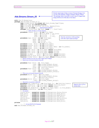 Ada Distilled by Richard Riehle 
Page 105 of 117 
Ada.Streams.Stream_IO 
with Ada.IO_Exceptions; 
package Ada.Streams.Stream_IO is 
type Stream_Access is access all Root_Stream_Type'Class; 
type File_Type is limited private; 
type File_Mode is (In_File, Out_File, Append_File); 
type Count is range 0 .. implementation-defined; 
subtype Positive_Count is Count range 1 .. Count'Last; 
-- Index into file, in stream elements. 
procedure Create (File : in out File_Type; 
Mode : in File_Mode := Out_File; 
Name : in String := ""; 
Form : in String := ""); 
procedure Open (File : in out File_Type; 
Mode : in File_Mode; 
Name : in String; 
Form : in String := ""); 
procedure Close (File : in out File_Type); 
procedure Delete (File : in out File_Type); 
procedure Reset (File : in out File_Type; Mode : in File_Mode); 
procedure Reset (File : in out File_Type); 
function Mode (File : in File_Type) return File_Mode; 
function Name (File : in File_Type) return String; 
function Form (File : in File_Type) return String; 
function Is_Open (File : in File_Type) return Boolean; 
function End_Of_File (File : in File_Type) return Boolean; 
function Stream (File : in File_Type) return Stream_Access; 
-- Return stream access for use with T’Input and T’Output 
-- Read array of stream elements from file 
procedure Read (File : in File_Type; 
Item : out Stream_Element_Array; 
Last : out Stream_Element_Offset; 
From : in Positive_Count); 
procedure Read (File : in File_Type; 
Item : out Stream_Element_Array; 
Last : out Stream_Element_Offset); 
-- Write array of stream elements into file 
procedure Write (File : in File_Type; 
Item : in Stream_Element_Array; 
To : in Positive_Count); 
procedure Write (File : in File_Type; 
Item : in Stream_Element_Array); 
-- Operations on position within file 
procedure Set_Index(File : in File_Type; To : in Positive_Count); 
function Index(File : in File_Type) return Positive_Count; 
function Size (File : in File_Type) return Count; 
procedure Set_Mode(File : in out File_Type; Mode : in File_Mode); 
procedure Flush(File : in out File_Type); 
-- Exceptions 
Status_Error : exception renames IO_Exceptions.Status_Error; 
Mode_Error : exception renames IO_Exceptions.Mode_Error; 
Name_Error : exception renames IO_Exceptions.Name_Error; 
Use_Error : exception renames IO_Exceptions.Use_Error; 
Device_Error : exception renames IO_Exceptions.Device_Error; 
End_Error : exception renames IO_Exceptions.End_Error; 
Data_Error : exception renames IO_Exceptions.Data_Error; 
private 
... -- not specified by the language 
end Ada.Streams.Stream_IO; 
Permits input/ouput of data in terms of System.Storage_Unit. 
Use this with attributes: S'Input, S'Output, S'Read, S'Write. 
This package makes it possible to store a tag of a tagged type 
along with the rest of the data in the object. 
Note the consistency of this package 
with other input-output packages 
Supports direct_IO on 
stream items 
 