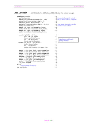 Ada Distilled by Richard Riehle 
Ada.Calendar -- ALRM 9..6 (also See ALRM, Annex D.8 for Ada.Real-Time calendar package) 
package Ada.Calendar is -- 1 
type Time is private; -- 2 Encapsulated; use public methods 
subtype Year_Number is Integer range 1901 .. 2099; -- 3 Ada has always been Y2K compliant 
subtype Month_Number is Integer range 1 .. 12; -- 4 
subtype Day_Number is Integer range 1 .. 31; -- 5 
subtype Day_Duration is Duration range 0.0 .. 86_400.0; -- 6 Total number of seconds in one day 
function Clock return Time; -- 7 Gets the current clock time 
function Year (Date : Time) return Year_Number; -- 8 
function Month (Date : Time) return Month_Number; -- 9 
function Day (Date : Time) return Day_Number; -- 10 
function Seconds(Date : Time) return Day_Duration; -- 11 
procedure Split (Date : in Time; -- 12 
Year : out Year_Number; -- 13 
Month : out Month_Number; -- 14 
Day : out Day_Number; -- 15 
Seconds : out Day_Duration); -- 16 
function Time_Of(Year : Year_Number; -- 17 
Month : Month_Number; -- 18 
Day : Day_Number; -- 19 
Seconds : Day_Duration := 0.0) return Time; -- 20 
Page 106 of 117 
-- 21 
function "+" (Left : Time; Right : Duration) return Time; -- 22 
function "+" (Left : Duration; Right : Time) return Time; -- 23 
function "–" (Left : Time; Right : Duration) return Time; -- 24 
function "–" (Left : Time; Right : Time) return Duration; -- 25 
function "<" (Left, Right : Time) return Boolean; -- 26 
function "<="(Left, Right : Time) return Boolean; -- 27 
function ">" (Left, Right : Time) return Boolean; -- 28 
function ">="(Left, Right : Time) return Boolean; -- 29 
Time_Error : exception; -- 30 
private -- 31 
... -- not specified by the language -- 32 
end Ada.Calendar; -- 33 
type Duration is defined in 
package Standard 
 