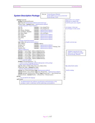 Ada Distilled by Richard Riehle 
Also see: System.Storage_Elements 
System.Address_To_Access_Conversion 
System.Storage Pools 
Page 107 of 117 
System Description Package 
package System is -- 1 Required for every compiler 
pragma Preelaborate(System); -- 2 Elaborate at compile time 
type Name is implementation-defined-enumeration-type; -- 3 Look this up for your compiler 
System_Name : constant Name := implementation-defined; -- 4 
-- System-Dependent Named Numbers: -- 5 
Min_Int : constant := root_integer'First; -- 6 root integer is base type 
Max_Int : constant := root_integer'Last; -- 7 for all integers in this system 
Max_Binary_Modulus : constant := implementation-defined; -- 8 
Max_Nonbinary_Modulus : constant := implementation-defined; -- 9 
Max_Base_Digits : constant := root_real'Digits; -- 10 
Max_Digits : constant := implementation-defined; -- 11 
Max_Mantissa : constant := implementation-defined; -- 12 
Fine_Delta : constant := implementation-defined; -- 13 
Tick : constant := implementation-defined; -- 14 
-- Storage-related Declarations: -- 15 
type Address is implementation-defined; -- 16 Usually a private type 
Null_Address : constant Address; -- 17 
Storage_Unit : constant := implementation-defined; -- 18 
Word_Size : constant := implementation-defined * Storage_Unit; -- 19 
Memory_Size : constant := implementation-defined; -- 20 
Address Comparison -- 21 
function "<" (Left, Right : Address) return Boolean; -- 22 
function "<="(Left, Right : Address) return Boolean; -- 23 
function ">" (Left, Right : Address) return Boolean; -- 24 
function ">="(Left, Right : Address) return Boolean; -- 25 
function "=" (Left, Right : Address) return Boolean; -- 26 
-- function "/=" (Left, Right : Address) return Boolean; -- 27 
-- "/=" is implicitly defined -- 28 
pragma Convention(Intrinsic, "<"); -- 29 
... -- and so on for all language-defined subprograms in this package -- 30 
-- Other System-Dependent Declarations: -- 31 
type Bit_Order is (High_Order_First, Low_Order_First); -- 32 Big-endian/Little-endian 
Default_Bit_Order : constant Bit_Order; -- 33 
-- Priority-related declarations (see D.1): -- 34 
subtype Any_Priority is Integer range implementation-defined; -- 35 Used for tasking 
subtype Priority is Any_Priority range Any_Priority'First .. implementation-defined; -- 36 
subtype Interrupt_Priority is Any_Priority range Priority'Last+1 .. Any_Priority'Last; -- 37 
Default_Priority : constant Priority := (Priority'First + Priority'Last)/2; -- 38 
private -- 39 
... -- not specified by the language -- 40 
end System; -- 41 
Arithmetic operators for type 
Address are defined in package 
System.Storage_Elements 
An implementation may add more specifications and declarations to this 
package to make it conformant with the underlying system platform. 
 