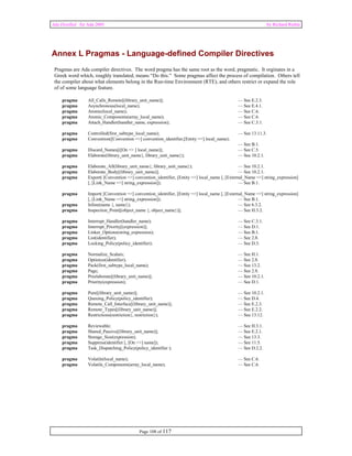 Ada Distilled for Ada 2005 by Richard Riehle 
Annex L Pragmas - Language-defined Compiler Directives 
Pragmas are Ada compiler directives. The word pragma has the same root as the word, pragmatic. It orginates in a 
Greek word which, roughly translated, means “Do this.” Some pragmas affect the process of compilation. Others tell 
the compiler about what elements belong in the Run-time Environment (RTE), and others restrict or expand the role 
of of some language feature. 
pragma All_Calls_Remote[(library_unit_name)]; — See E.2.3. 
pragma Asynchronous(local_name); — See E.4.1. 
pragma Atomic(local_name); — See C.6. 
pragma Atomic_Components(array_local_name); — See C.6. 
pragma Attach_Handler(handler_name, expression); — See C.3.1. 
pragma Controlled(first_subtype_local_name); — See 13.11.3. 
pragma Convention([Convention =>] convention_identifier,[Entity =>] local_name); 
Page 108 of 117 
— See B.1. 
pragma Discard_Names[([On => ] local_name)]; — See C.5. 
pragma Elaborate(library_unit_name{, library_unit_name}); — See 10.2.1. 
pragma Elaborate_All(library_unit_name{, library_unit_name}); — See 10.2.1. 
pragma Elaborate_Body[(library_unit_name)]; — See 10.2.1. 
pragma Export( [Convention =>] convention_identifier, [Entity =>] local_name [, [External_Name =>] string_expression] 
[, [Link_Name =>] string_expression]); — See B.1. 
pragma Import( [Convention =>] convention_identifier, [Entity =>] local_name [, [External_Name =>] string_expression] 
[, [Link_Name =>] string_expression]); — See B.1. 
pragma Inline(name {, name}); — See 6.3.2. 
pragma Inspection_Point[(object_name {, object_name})]; — See H.3.2. 
pragma Interrupt_Handler(handler_name); — See C.3.1. 
pragma Interrupt_Priority[(expression)]; — See D.1. 
pragma Linker_Options(string_expression); — See B.1. 
pragma List(identifier); — See 2.8. 
pragma Locking_Policy(policy_identifier); — See D.3. 
pragma Normalize_Scalars; — See H.1. 
pragma Optimize(identifier); — See 2.8. 
pragma Pack(first_subtype_local_name); — See 13.2. 
pragma Page; — See 2.8. 
pragma Preelaborate[(library_unit_name)]; — See 10.2.1. 
pragma Priority(expression); — See D.1. 
pragma Pure[(library_unit_name)]; — See 10.2.1. 
pragma Queuing_Policy(policy_identifier); — See D.4. 
pragma Remote_Call_Interface[(library_unit_name)]; — See E.2.3. 
pragma Remote_Types[(library_unit_name)]; — See E.2.2. 
pragma Restrictions(restriction{, restriction}); — See 13.12. 
pragma Reviewable; — See H.3.1. 
pragma Shared_Passive[(library_unit_name)]; — See E.2.1. 
pragma Storage_Size(expression); — See 13.3. 
pragma Suppress(identifier [, [On =>] name]); — See 11.5. 
pragma Task_Dispatching_Policy(policy_identifier ); — See D.2.2. 
pragma Volatile(local_name); — See C.6. 
pragma Volatile_Components(array_local_name); — See C.6. 
 