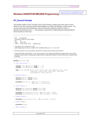 Ada Distilled for Ada 2005 by Richard Riehle 
Windows 95/98/NT/XP/ME/2000 Programming 
NT_Console Package 
This package, thanks to Jerry Van Dijk, can be used to format a window with colors, place a cursor 
wherever you wish, and create character-based graphics on a Microsoft Windows console screen. You 
can access all of the control characters, and you can print the characters defined in Annex A, 
package Ada.Characters.Latin_1. This package is required form implementing the tasking problems 
shown elsewhere in this book. 
----------------------------------------------------------------------- 
-- 
-- File: nt_console.ads 
-- Description: Win95/NT console support 
-- Rev: 0.1 
-- Date: 18-jan-1998 
-- Author: Jerry van Dijk Mail: jdijk@acm.org 
-- 
-- Copyright (c) Jerry van Dijk, 1997, 1998 
-- Billie Holidaystraat 28 2324 LK LEIDEN THE NETHERLANDS tel int + 31 71 531 43 65 
-- 
-- Permission granted to use for any purpose, provided this copyright remains attached and unmodified. 
-- 
-- THIS SOFTWARE IS PROVIDED ``AS IS'' AND WITHOUT ANY EXPRESS OR IMPLIED WARRANTIES, INCLUDING, 
-- WITHOUT LIMITATION, THE IMPLIED WARRANTIES OF MERCHANTABILITY AND FITNESS FOR A PARTICULAR 
-- PURPOSE. 
----------------------------------------------------------------------- 
Page 109 of 117 
package NT_Console is 
-- TYPE DEFINITIONS -- 
subtype X_Pos is Natural range 0 .. 79; 
subtype Y_Pos is Natural range 0 .. 24; 
type Color_Type is (Black, Blue, Green, Cyan, Red, Magenta, Brown, Gray, 
Light_Blue, Light_Green, Light_Cyan, Light_Red, 
Light_Magenta, Yellow, White); 
-- CURSOR CONTROL -- 
function Where_X return X_Pos; 
function Where_Y return Y_Pos; 
procedure Goto_XY (X : in X_Pos := X_Pos'First; 
Y : in Y_Pos := Y_Pos'First); 
-- COLOR CONTROL -- 
function Get_Foreground return Color_Type; 
function Get_Background return Color_Type; 
procedure Set_Foreground (Color : in Color_Type := Gray); 
procedure Set_Background (Color : in Color_Type := Black); 
-- SCREEN CONTROL -- 
procedure Clear_Screen (Color : in Color_Type := Black); 
-- SOUND CONTROL -- 
procedure Bleep; 
-- INPUT CONTROL -- 
Not a part of Ada, but a useful package for many 
simple programs where formatting is required. 
 