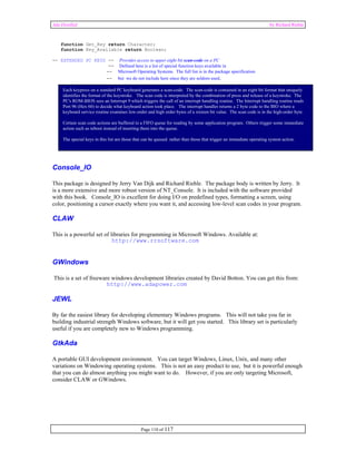 Ada Distilled by Richard Riehle 
function Get_Key return Character; 
function Key_Available return Boolean; 
-- EXTENDED PC KEYS -- Provides access to upper eight bit scan-code on a PC 
-- Defined here is a list of special function keys available in 
-- Microsoft Operating Systems. The full list is in the package specification 
-- but we do not include here since they are seldom used. 
Each keypress on a standard PC keyboard generates a scan-code. The scan-code is contained in an eight bit format that uniquely 
identifies the format of the keystroke. The scan code is interpreted by the combination of press and release of a keystroke. The 
PC's ROM-BIOS sees an Interrupt 9 which triggers the call of an interrupt handling routine. The Interrupt handling routine reads 
Port 96 (Hex 60) to decide what keyboard action took place. The interrupt handler returns a 2 byte code to the BIO where a 
keyboard service routine examines low-order and high order bytes of a sixteen bit value. The scan code is in the high-order byte. 
Certain scan code actions are buffered in a FIFO queue for reading by some application program. Others trigger some immediate 
action such as reboot instead of inserting them into the queue. 
The special keys in this list are those that can be queued rather than those that trigger an immediate operating system action. 
Console_IO 
This package is designed by Jerry Van Dijk and Richard Riehle. The package body is written by Jerry. It 
is a more extensive and more robust version of NT_Console. It is included with the software provided 
with this book. Console_IO is excellent for doing I/O on predefined types, formatting a screen, using 
color, positioning a cursor exactly where you want it, and accessing low-level scan codes in your program. 
CLAW 
This is a powerful set of libraries for programming in Microsoft Windows. Available at: 
http://www.rrsoftware.com 
GWindows 
This is a set of freeware windows development libraries created by David Botton. You can get this from: 
http://www.adapower.com 
JEWL 
By far the easiest library for developing elementary Windows programs. This will not take you far in 
building industrial strength Windows software, but it will get you started. This library set is particularly 
useful if you are completely new to Windows programming. 
GtkAda 
A portable GUI development environment. You can target Windows, Linux, Unix, and many other 
variations on Windowing operating systems. This is not an easy product to use, but it is powerful enough 
that you can do almost anything you might want to do. However, if you are only targeting Microsoft, 
consider CLAW or GWindows. 
Page 110 of 117 
 