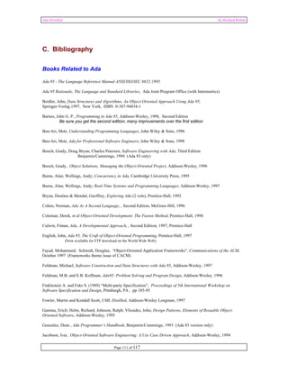 Ada Distilled by Richard Riehle 
Page 111 of 117 
C. Bibliography 
Books Related to Ada 
Ada 95 - The Language Reference Manual ANSI/ISO/IEC 8652:1995 
Ada 95 Rationale, The Language and Standard Libraries, Ada Joint Program Office (with Intermetrics) 
Beidler, John, Data Structures and Algorithms, An Object-Oriented Approach Using Ada 95, 
Springer-Verlag 1997, New York, ISBN 0-387-94834-1 
Barnes, John G. P., Programming in Ada 95, Addison-Wesley, 1998, Second Edition 
Be sure you get the second edition; many improvements over the first edition 
Ben-Ari, Moti, Understanding Programming Languages, John Wiley & Sons, 1996 
Ben-Ari, Moti, Ada for Professional Software Engineers, John Wiley & Sons, 1998 
Booch, Grady, Doug Bryan, Charles Petersen, Software Engineering with Ada, Third Edition 
Benjamin/Cummings, 1994 (Ada 83 only) 
Booch, Grady, Object Solutions, Managing the Object-Oriented Project, Addison-Wesley, 1996 
Burns, Alan; Wellings, Andy; Concurrency in Ada, Cambridge University Press, 1995 
Burns, Alan; Wellings, Andy; Real-Time Systems and Programming Languages, Addison-Wesley, 1997 
Bryan, Doulass & Mendal, Geoffrey, Exploring Ada (2 vols), Prentice-Hall, 1992 
Cohen, Norman, Ada As A Second Language, , Second Edition, McGraw-Hill, 1996 
Coleman, Derek, et al Object-Oriented Development; The Fusion Method, Prentice-Hall, 1994 
Culwin, Fintan, Ada, A Developmental Approach, , Second Edition, 1997, Prentice-Hall 
English, John, Ada 95, The Craft of Object-Oriented Programming, Prentice-Hall, 1997 
(Now available for FTP download on the World Wide Web) 
Fayad, Mohammed; Schmidt, Douglas; “Object-Oriented Application Frameworks”, Communications of the ACM, 
October 1997 (Frameworks theme issue of CACM) 
Feldman, Michael, Software Construction and Data Structures with Ada 95, Addison-Wesley, 1997 
Feldman, M.B, and E.B. Koffman, Ada95: Problem Solving and Program Design, Addison-Wesley, 1996 
Finklestein A. and Fuks S. (1989) “Multi-party Specification”, Proceedings of 5th International Workshop on 
Software Specification and Design, Pittsburgh, PA , pp 185-95 
Fowler, Martin and Kendall Scott, UML Distilled, Addison-Wesley Longman, 1997 
Gamma, Erich; Helm, Richard; Johnson, Ralph; Vlissides, John; Design Patterns, Elements of Resuable Object- 
Oriented Software, Addison-Wesley, 1995 
Gonzalez, Dean , Ada Programmer’s Handbook, Benjamin/Cummings, 1993 (Ada 83 version only) 
Jacobson, Ivar, Object-Oriented Software Engineering: A Use Case Driven Approach, Addison-Wesley, 1994 
 